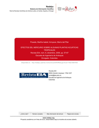 Redalyc
                                   Sistema de Información Científica
Red de Revistas Científicas de América Latina, el Caribe, España y Portugal




                                   Posada, Martha Isabel; Arroyave, María del Pilar


                  EFECTOS DEL MERCURIO SOBRE ALGUNAS PLANTAS ACUÁTICAS
                                           TROPICALES
                           Revista EIA, núm. 6, diciembre, 2006, pp. 57-67
                                 Escuela de Ingeniería de Antioquia
                                         Envigado, Colombia

                   Disponible en: http://redalyc.uaemex.mx/src/inicio/ArtPdfRed.jsp?iCve=149216907005




                                                                  Revista EIA
                                                                  ISSN (Versión impresa): 1794-1237
                                                                  revista@eia.edu.co
                                                                  Escuela de Ingeniería de Antioquia
                                                                  Colombia




                  ¿Cómo citar?        Número completo          Más información del artículo   Página de la revista


                                                    www.redalyc.org
                  Proyecto académico sin fines de lucro, desarrollado bajo la iniciativa de acceso abierto
 