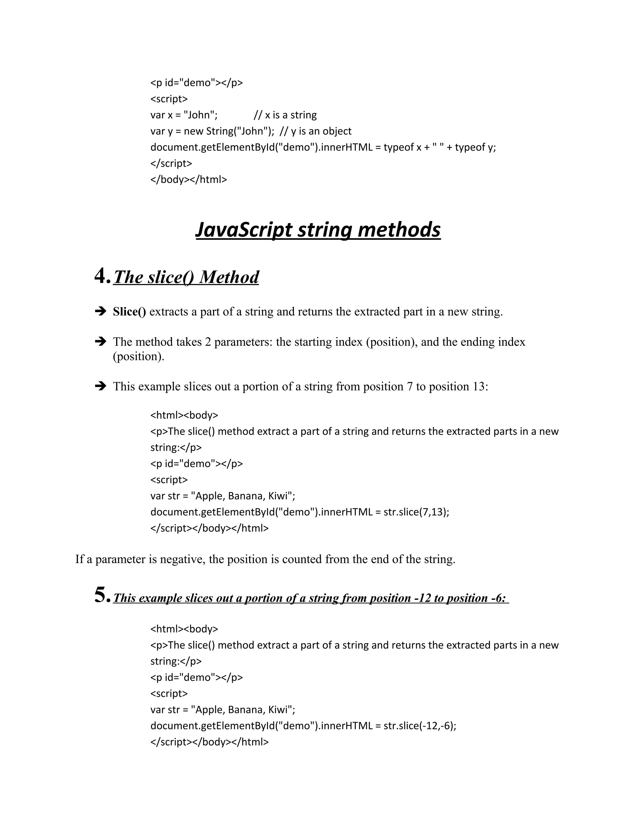 <p id="demo"></p> 
<script> 
var x = "John"; // x is a string 
var y = new String("John"); // y is an object 
document.getElementById("demo").innerHTML = typeof x + " " + typeof y; 
</script> 
</body></html> 
JavaScript string methods 
4. The slice() Method 
 Slice() extracts a part of a string and returns the extracted part in a new string. 
 The method takes 2 parameters: the starting index (position), and the ending index 
(position). 
 This example slices out a portion of a string from position 7 to position 13: 
<html><body> 
<p>The slice() method extract a part of a string and returns the extracted parts in a new 
string:</p> 
<p id="demo"></p> 
<script> 
var str = "Apple, Banana, Kiwi"; 
document.getElementById("demo").innerHTML = str.slice(7,13); 
</script></body></html> 
If a parameter is negative, the position is counted from the end of the string. 
5. This example slices out a portion of a string from position -12 to position -6: 
<html><body> 
<p>The slice() method extract a part of a string and returns the extracted parts in a new 
string:</p> 
<p id="demo"></p> 
<script> 
var str = "Apple, Banana, Kiwi"; 
document.getElementById("demo").innerHTML = str.slice(-12,-6); 
</script></body></html> 
 