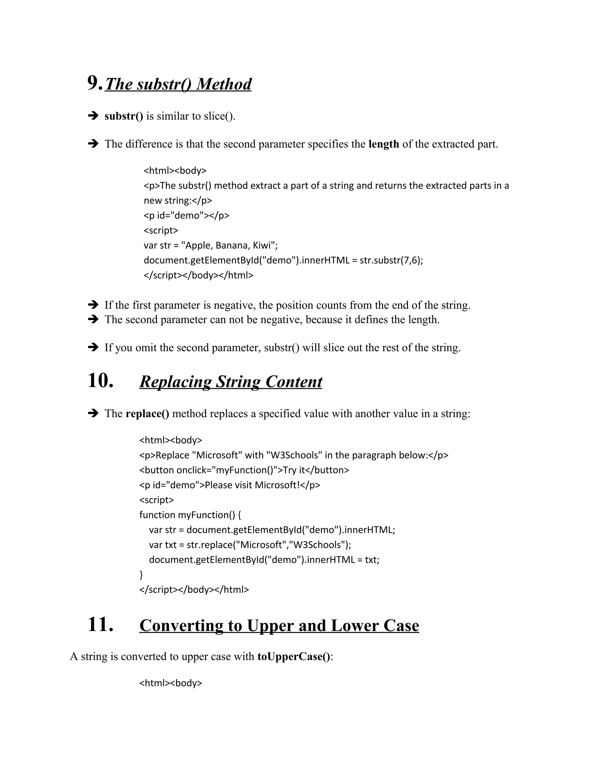 9. The substr() Method 
 substr() is similar to slice(). 
 The difference is that the second parameter specifies the length of the extracted part. 
<html><body> 
<p>The substr() method extract a part of a string and returns the extracted parts in a 
new string:</p> 
<p id="demo"></p> 
<script> 
var str = "Apple, Banana, Kiwi"; 
document.getElementById("demo").innerHTML = str.substr(7,6); 
</script></body></html> 
 If the first parameter is negative, the position counts from the end of the string. 
 The second parameter can not be negative, because it defines the length. 
 If you omit the second parameter, substr() will slice out the rest of the string. 
10. Replacing String Content 
 The replace() method replaces a specified value with another value in a string: 
<html><body> 
<p>Replace "Microsoft" with "W3Schools" in the paragraph below:</p> 
<button onclick="myFunction()">Try it</button> 
<p id="demo">Please visit Microsoft!</p> 
<script> 
function myFunction() { 
var str = document.getElementById("demo").innerHTML; 
var txt = str.replace("Microsoft","W3Schools"); 
document.getElementById("demo").innerHTML = txt; 
} 
</script></body></html> 
11. Converting to Upper and Lower Case 
A string is converted to upper case with toUpperCase(): 
<html><body> 
 