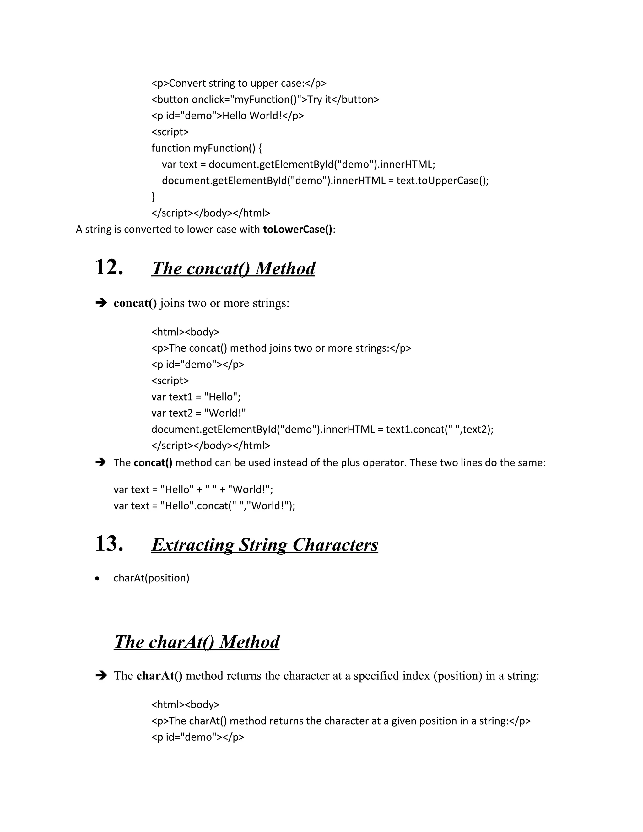 <p>Convert string to upper case:</p> 
<button onclick="myFunction()">Try it</button> 
<p id="demo">Hello World!</p> 
<script> 
function myFunction() { 
var text = document.getElementById("demo").innerHTML; 
document.getElementById("demo").innerHTML = text.toUpperCase(); 
} 
</script></body></html> 
A string is converted to lower case with toLowerCase(): 
12. The concat() Method 
 concat() joins two or more strings: 
<html><body> 
<p>The concat() method joins two or more strings:</p> 
<p id="demo"></p> 
<script> 
var text1 = "Hello"; 
var text2 = "World!" 
document.getElementById("demo").innerHTML = text1.concat(" ",text2); 
</script></body></html> 
 The concat() method can be used instead of the plus operator. These two lines do the same: 
var text = "Hello" + " " + "World!"; 
var text = "Hello".concat(" ","World!"); 
13. Extracting String Characters 
· charAt(position) 
The charAt() Method 
 The charAt() method returns the character at a specified index (position) in a string: 
<html><body> 
<p>The charAt() method returns the character at a given position in a string:</p> 
<p id="demo"></p> 
 
