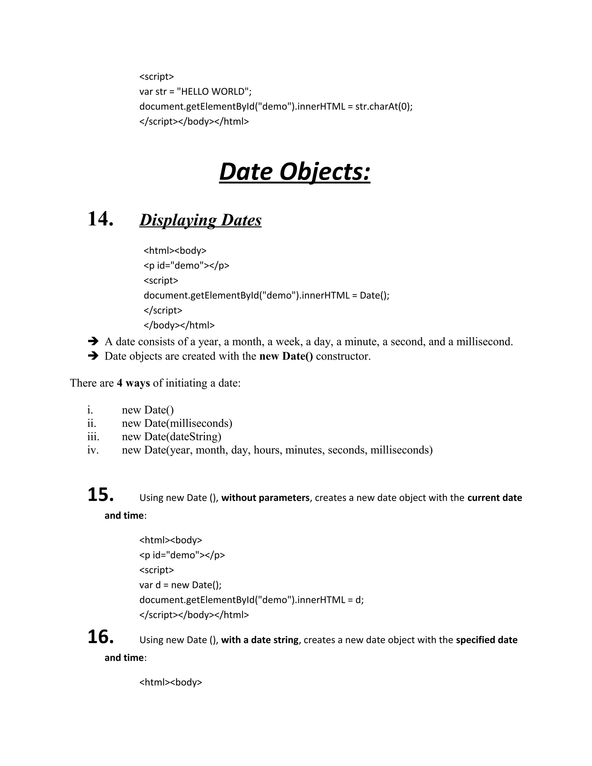 <script> 
var str = "HELLO WORLD"; 
document.getElementById("demo").innerHTML = str.charAt(0); 
</script></body></html> 
Date Objects: 
14. Displaying Dates 
<html><body> 
<p id="demo"></p> 
<script> 
document.getElementById("demo").innerHTML = Date(); 
</script> 
</body></html> 
 A date consists of a year, a month, a week, a day, a minute, a second, and a millisecond. 
 Date objects are created with the new Date() constructor. 
There are 4 ways of initiating a date: 
i. new Date() 
ii. new Date(milliseconds) 
iii. new Date(dateString) 
iv. new Date(year, month, day, hours, minutes, seconds, milliseconds) 
15. Using new Date (), without parameters, creates a new date object with the current date 
and time: 
<html><body> 
<p id="demo"></p> 
<script> 
var d = new Date(); 
document.getElementById("demo").innerHTML = d; 
</script></body></html> 
16. Using new Date (), with a date string, creates a new date object with the specified date 
and time: 
<html><body> 
 