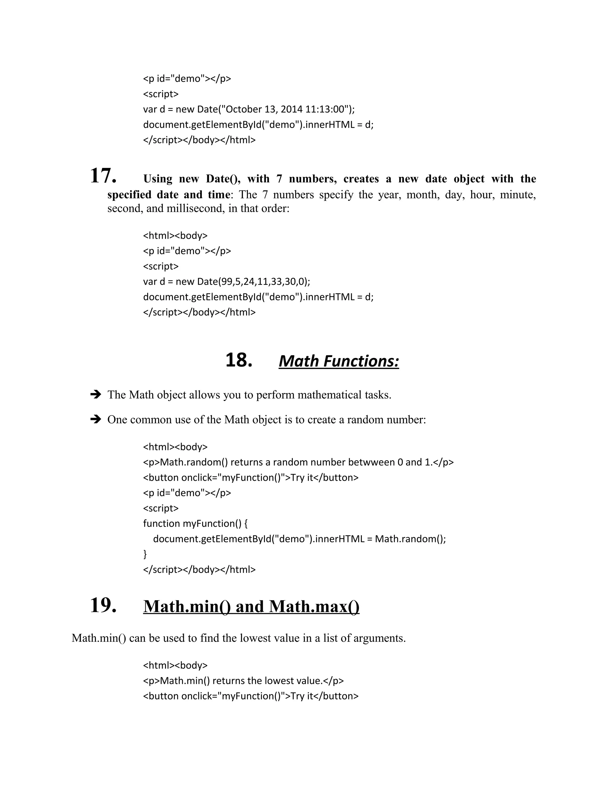 <p id="demo"></p> 
<script> 
var d = new Date("October 13, 2014 11:13:00"); 
document.getElementById("demo").innerHTML = d; 
</script></body></html> 
17. Using new Date(), with 7 numbers, creates a new date object with the 
specified date and time: The 7 numbers specify the year, month, day, hour, minute, 
second, and millisecond, in that order: 
<html><body> 
<p id="demo"></p> 
<script> 
var d = new Date(99,5,24,11,33,30,0); 
document.getElementById("demo").innerHTML = d; 
</script></body></html> 
18. Math Functions: 
 The Math object allows you to perform mathematical tasks. 
 One common use of the Math object is to create a random number: 
<html><body> 
<p>Math.random() returns a random number betwween 0 and 1.</p> 
<button onclick="myFunction()">Try it</button> 
<p id="demo"></p> 
<script> 
function myFunction() { 
document.getElementById("demo").innerHTML = Math.random(); 
} 
</script></body></html> 
19. Math.min() and Math.max() 
Math.min() can be used to find the lowest value in a list of arguments. 
<html><body> 
<p>Math.min() returns the lowest value.</p> 
<button onclick="myFunction()">Try it</button> 
 
