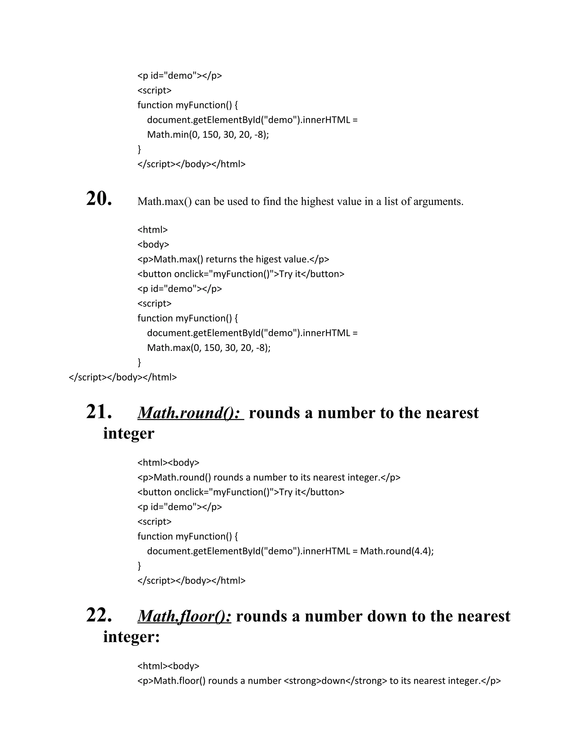 <p id="demo"></p> 
<script> 
function myFunction() { 
document.getElementById("demo").innerHTML = 
Math.min(0, 150, 30, 20, -8); 
} 
</script></body></html> 
20. Math.max() can be used to find the highest value in a list of arguments. 
<html> 
<body> 
<p>Math.max() returns the higest value.</p> 
<button onclick="myFunction()">Try it</button> 
<p id="demo"></p> 
<script> 
function myFunction() { 
document.getElementById("demo").innerHTML = 
Math.max(0, 150, 30, 20, -8); 
} 
</script></body></html> 
21. Math.round(): rounds a number to the nearest 
integer 
<html><body> 
<p>Math.round() rounds a number to its nearest integer.</p> 
<button onclick="myFunction()">Try it</button> 
<p id="demo"></p> 
<script> 
function myFunction() { 
document.getElementById("demo").innerHTML = Math.round(4.4); 
} 
</script></body></html> 
22. Math.floor(): rounds a number down to the nearest 
integer: 
<html><body> 
<p>Math.floor() rounds a number <strong>down</strong> to its nearest integer.</p> 
 