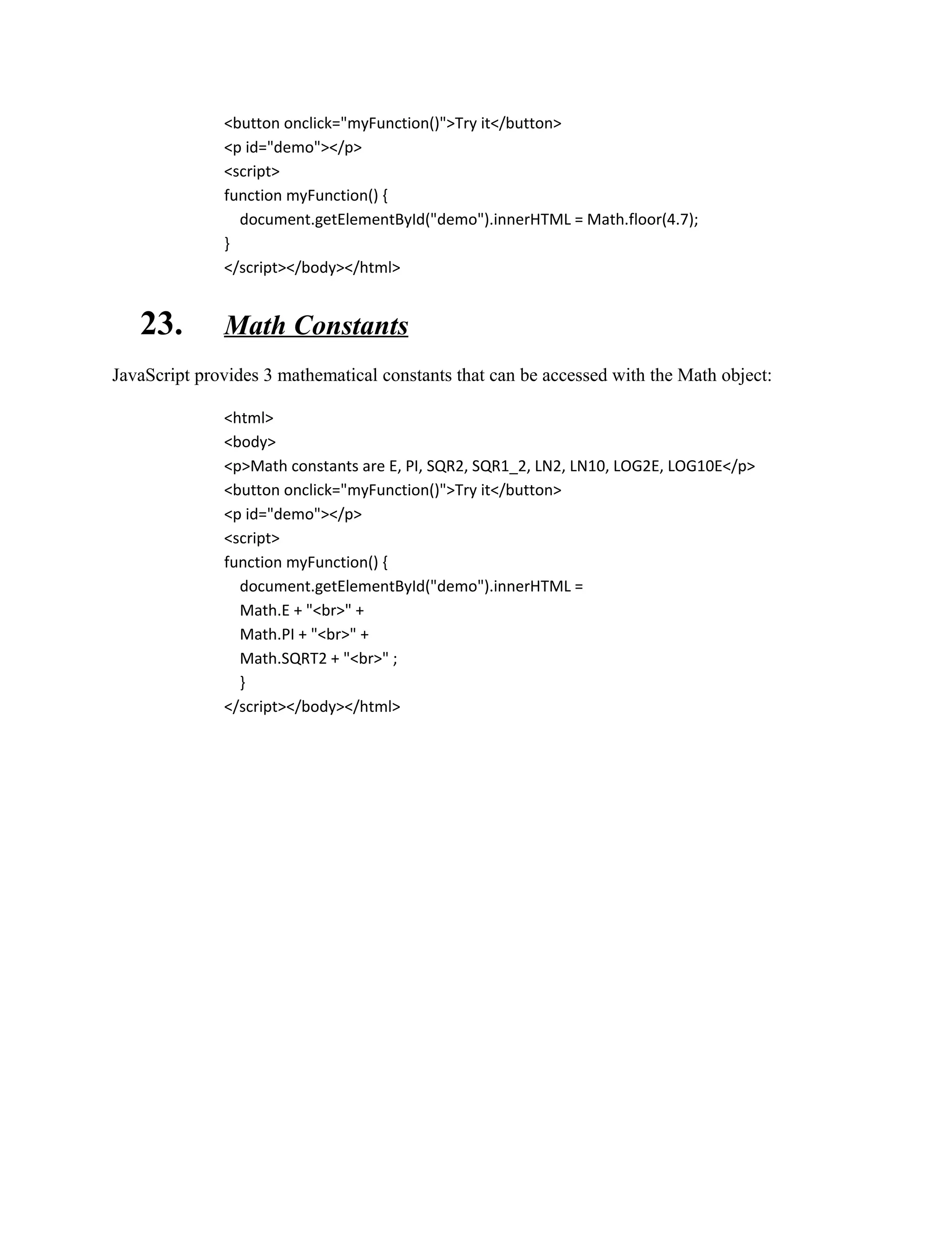 <button onclick="myFunction()">Try it</button> 
<p id="demo"></p> 
<script> 
function myFunction() { 
document.getElementById("demo").innerHTML = Math.floor(4.7); 
} 
</script></body></html> 
23. Math Constants 
JavaScript provides 3 mathematical constants that can be accessed with the Math object: 
<html> 
<body> 
<p>Math constants are E, PI, SQR2, SQR1_2, LN2, LN10, LOG2E, LOG10E</p> 
<button onclick="myFunction()">Try it</button> 
<p id="demo"></p> 
<script> 
function myFunction() { 
document.getElementById("demo").innerHTML = 
Math.E + "<br>" + 
Math.PI + "<br>" + 
Math.SQRT2 + "<br>" ; 
} 
</script></body></html> 
 