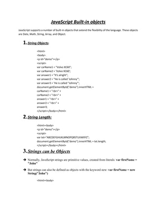 JavaScript Built-in objects 
JavaScript supports a number of built-in objects that extend the flexibility of the language. These objects 
are Date, Math, String, Array, and Object. 
1. String Objects : 
<html> 
<body> 
<p id="demo"></p> 
<script> 
var carName1 = "Volvo XC60"; 
var carName2 = 'Volvo XC60'; 
var answer1 = "It's alright"; 
var answer2 = "He is called 'Johnny'"; 
var answer3 = 'He is called "Johnny"'; 
document.getElementById("demo").innerHTML = 
carName1 + "<br>" + 
carName2 + "<br>" + 
answer1 + "<br>" + 
answer2 + "<br>" + 
answer3; 
</script></body></html> 
2. String Length: 
<html><body> 
<p id="demo"></p> 
<script> 
var txt="ABCDEFGHIJKLMNOPQRSTUVWXYZ"; 
document.getElementById("demo").innerHTML = txt.length; 
</script></body></html> 
3. Strings can be Objects 
 Normally, JavaScript strings are primitive values, created from literals: var firstName = 
"John" 
 But strings can also be defined as objects with the keyword new: var firstName = new 
String("John") 
<html><body> 
 