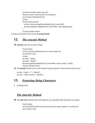 <p>Convert string to upper case:</p> 
<button onclick="myFunction()">Try it</button> 
<p id="demo">Hello World!</p> 
<script> 
function myFunction() { 
var text = document.getElementById("demo").innerHTML; 
document.getElementById("demo").innerHTML = text.toUpperCase(); 
} 
</script></body></html> 
A string is converted to lower case with toLowerCase(): 
12. The concat() Method 
 concat() joins two or more strings: 
<html><body> 
<p>The concat() method joins two or more strings:</p> 
<p id="demo"></p> 
<script> 
var text1 = "Hello"; 
var text2 = "World!" 
document.getElementById("demo").innerHTML = text1.concat(" ",text2); 
</script></body></html> 
 The concat() method can be used instead of the plus operator. These two lines do the same: 
var text = "Hello" + " " + "World!"; 
var text = "Hello".concat(" ","World!"); 
13. Extracting String Characters 
· charAt(position) 
The charAt() Method 
 The charAt() method returns the character at a specified index (position) in a string: 
<html><body> 
<p>The charAt() method returns the character at a given position in a string:</p> 
<p id="demo"></p> 
 