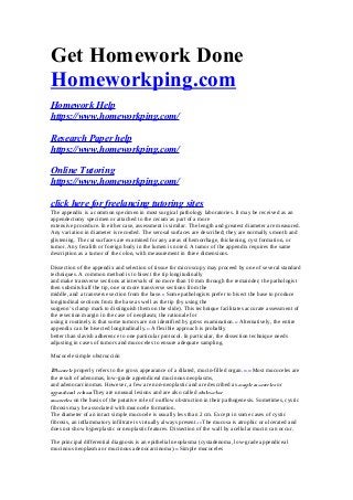 Get Homework Done
Homeworkping.com
Homework Help
https://www.homeworkping.com/
Research Paper help
https://www.homeworkping.com/
Online Tutoring
https://www.homeworkping.com/
click here for freelancing tutoring sites
The appendix is a common specimen in most surgical pathology laboratories. It may be received as an
appendectomy specimen or attached to the cecum as part of a more
extensive procedure. In either case, assessment is similar. The length and greatest diameter are measured.
Any variation in diameter is recorded. The serosal surfaces are described; they are normally smooth and
glistening. The cut surfaces are examined for any areas of hemorrhage, thickening, cyst formation, or
tumor. Any fecalith or foreign body in the lumen is noted. A tumor of the appendix requires the same
description as a tumor of the colon, with measurement in three dimensions.
Dissection of the appendix and selection of tissue for microscopy may proceed by one of several standard
techniques. A common method is to bisect the tip longitudinally
and make transverse sections at intervals of no more than 10 mm through the remainder; the pathologist
then submits half the tip, one or more transverse sections from the
middle, and a transverse section from the base.11 Some pathologists prefer to bisect the base to produce
longitudinal sections from the base as well as the tip (by using the
surgeon’s clamp mark to distinguish them on the slide). This technique facilitates accurate assessment of
the resection margin in the case of neoplasm; the rationale for
using it routinely is that some tumors are not identified by gross examination.12 Alternatively, the entire
appendix can be bisected longitudinally.13 A flexible approach is probably
better than slavish adherence to one particular protocol. In particular, the dissection technique needs
adjusting in cases of tumors and mucoceles to ensure adequate sampling.
Mucocele simple obstrucción
Mucocele properly refers to the gross appearance of a dilated, mucin-filled organ.18,19 Most mucoceles are
the result of adenomas, low-grade appendiceal mucinous neoplasms,
and adenocarcinomas. However, a few are non-neoplastic and are described as simple mucoceles or
appendiceal ectasia.They are unusual lesions and are also called obstructive
mucoceles on the basis of the putative role of outflow obstruction in their pathogenesis. Sometimes, cystic
fibrosis may be associated with mucocele formation.
The diameter of an intact simple mucocele is usually less than 2 cm. Except in some cases of cystic
fibrosis, an inflammatory infiltrate is virtually always present.10 The mucosa is atrophic or ulcerated and
does not show hyperplastic or neoplastic features. Dissection of the wall by acellular mucin can occur.
The principal differential diagnosis is an epithelial neoplasma (cystadenoma, low-grade appendiceal
mucinous neoplasma or mucinous adenocarcinoma).10 Simple mucoceles
 