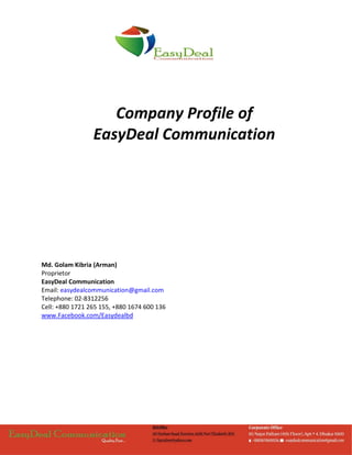 Company Profile of
EasyDeal Communication
Md. Golam Kibria (Arman)
Proprietor
EasyDeal Communication
Email: easydealcommunication@gmail.com
Telephone: 02-8312256
Cell: +880 1721 265 155, +880 1674 600 136
www.Facebook.com/Easydealbd
 