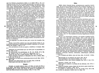 que los filisteos conquistaron Sidón en el Siglo XII a. de J. C.
Después de esto Tiro fue la ciudad más grande, y su poder es indi-
cado por el hecho que con éxito resistió el poder de grandes reyes
tales como Tiglath-Pileser, Salmanasar y Nabucodonosor. Fue
conquistada por Alejandro el Grande, pero en el año 40 a. de J. C.
no pudo ser tomada por los partos quienes conquistaron a Siria.
Era una ciudad muy rica y tenía un comercio muy extenso.
La gente era muy atrevida y conocía mucho de la geografía del
mundo. Los marineros fundaron colonias en España y al norte y
al oeste de África, y en sus expediciones comerciales navegaron
por el mar Rojo, el Océano Indico hasta Bretaña. Las rutas terres-
tres atravesaban cada sección de Asia Occidental. Así mostraron
su conocimiento de tierras occidentales y orientales, y se exten-
dieron por todos los mares incluyendo el Atlántico.
La ciudad ha tenido considerable importancia en conexión con
la historia cristiana. Aceptó el cristianismo y para el Siglo n d.
de J. C. fue el asiento de un obispado, y el escenario de un número
de concilios como el que consideró las acusaciones en contra de
Atanasio en el Siglo IV. Más tarde vino a ser ofensiva para los
cristianos, por cierta filosofía anti-cristiana que se encontraba en
esa ciudad. Pero aun en tiempo de las cruzadas era de importancia.
En la actualidad Tiro es un pueblecito de 9.500 personas; muy
pobre, con calles angostas y casas en ruinas. Está situado en la
parte norte de la isla. La mayor parte de sus habitantes son mu-
sulmanes, hay pocos cristianos latinos y católicos unidos, y unos
pocos judíos. Casi todo su comercio ya ha sido desviado a Beirut.
Hay solamente unos cuantos barcos de pesca y de comercio, pero
todavía exporta algo de algodón, tabaco y piedras de molino. Uno
puede ver algunas ruinas de la antigua ciudad, incluyendo los res-
tos de un acueducto.
Fue asignada a la tribu de Aser, pero nunca fue ocupada, Jos.
19:29.
Hiram, rey de Tiro, edificó una casa para David, 2 Sam. 5: 11,
y proveyó materiales y obreros para ayudar a Salomón en la edifi-
cación del templo, 1 Rey. 5, 7, 9.
Con provisiones de allí se ayudó a reedificar el templo, Esd.
3:7.
Nehemías fue perturbado por los tirios que no guardaban el
sábado, Neh. 13:16.
Su destrucción fue profetizada, Is. 23; Jer. 25:22; 47:4; Ez.
26—28; Amos 9; Zac. 9:1-7; Joel 3:4 y siguientes; Os. 9.
Gente de Tiro oyó a Jesús predicar, Mar. 3:8; Luc. 6:17.
Jesús comparó a Corazín y a Betsaida con Tiro y Sidón, Mat.
11:21,22; Luc. 10:13, 14.
Jesús sanó a la hija de la sirofenicia cerca de allí, Mat. 15:21-
28; Mar. 7:24.
Herodes tuvo dificultades con los tirios, Hch. 12:20-23.
Pablo pasó siete días allí, Hch. 21:3-7.
Sarepta
Sarepta, un pueblo sidonio como a 21 Kms. al norte de Tiro y
11 de Sidón. Aquí Elias, después de dejar el arroyo de Querit, fue
hospedado por la viuda cuya tinaja de harina no escaseaba y a
cuyo hijo Elias levantó de los muertos, 1 Rey. 17; Luc. 4:26.
Sidón
Sidón, ahora llamado Saida, probablemente significa fortifi-
cado. Es una de las ciudades fenicias más antiguas situada en un
promontorio en frente del cual hay una isla, y está a 241 Kms. al
sur de Antioquía y a 33 Kms. al sur de Beirut. No se sabe cuándo
fue fundada. La ciudad antigua estaba cercada por un muro y
tenía dos puertos: el del norte tenía casi 500 ms. de largo y 200
de ancho, bien protegida por un rompeolas y pequeños islotes.
Todavía existen ruinas de los muelles junto a las rocas que la pro-
tegen por el norte. El puerto del sur tenía como 600 por 400 me-
tros, rodeado en tres lados por tierra; pero ya no existe, habiendo
sido cubierto por el mar completamente.
Sidón estaba más avanzada en asuntos marítimos que cual-
quier otra ciudad antigua. Sus marineros fueron los primeros en
ir más allá de donde se podía divisar tierra, y de navegar de noche
en alta mar, guiándose sólo por las estrellas. Muy pronto la ciudad
se hizo famosa por sus manufacturas y por la destreza de sus obre-
ros. Eran expertos en el labrado de madera (1 Rey. 5:6). La be-
lleza de sus trabajos en plata y bronce y de sus telas tejidas, bor- 19
dadas y teñidas en la famosa tinta púrpura de Tiro, que tuvo su
origen en Sidón, se conocían por todas partes, y muchas veces
fueron mencionadas por escritores griegos de renombre como Ho-
mero. Durante el tiempo de Augusto y Tiberio era conocido por su
escuela de filosofía y por la gran escuela de leyes que se estableció
allí en 551 a. de J. C. Fue también de mucha importancia durante
las cruzadas.
Estuvo a la vanguardia respecto a las demás ciudades de Fe-
nicia, pero tuvo una vida muy azarosa. Una y otra vez estuvo
subyugada a los egipcios, asirios, babilonios, persas, griegos, los
seleucidas y los romanos. En una ocasión, cuando Artajerjes III
(Oco), rey de Persia, la sitió con 300.000 hombres, los ciudadanos
se encerraron en la ciudad, quemaron su flota, incendiaron sus
hogares y perecieron con sus esposas e hijos para no caer en sus
manos, pereciendo como unos 40.000 sidonios en las llamas.
Hoy día tiene una población de 36.000, pero no es una ciudad
de mucha importancia. Manufacturan un vidrio de excelente
calidad, hecho de una arena muy fina traída de la costa cerca del
monte Carmelo. Por su lado terrestre y particularmente por el lado
norte está cercada por exuberantes huertos y jardines donde se
producen naranjas, limones, almendras, albaricoques, plátanos
y palmeras.
Fue fundada por Sidón, hijo de Cam, Gen. 10:15-20; 1 Crón.
1:13.
Mencionada en la profecía de Jacob, Gen. 49:13.
Josué persiguió a los reyes de Sidón, Jos. 11:18.
Asignada a Aser, pero nunca ocupada, Jos. 13:2, 7; Jue. 1:31;
3:3.
Oprimió a Israel, Jue. 10:12.
Israel pecó en adorar a la diosa de los sidonios; Jue. 10:6; 1
Rey. 11:5,33.
Hogar de Jezabel, esposa impía del rey Acab, quien causó tan-
ta perturbación en Israel, 1 Rey. 16:31.
Se predice su destrucción, Is. 23; Jer. 25:22; 27:3; 47:4; Ez.
27:8; 28:21 en adelante; 32:20; Joel 3:4; Zac. 9:2.
 