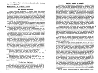 Aquí Pablo y Pedro tuvieron una discusión sobre doctrina,
Gal. 2:11 y siguientes.
BEIRUT HASTA EL MAR DE GALILEA
Las Montañas del Líbano.
Líbano significa "ser blanco", y pudiera haber sido tomado
del hecho de que siempre hay nieve en sus cumbres. Esta cordi-
llera de montañas comienza cerca del río Leontes, un poco al norte
de Tiro, corre hacia el sur paralela al mar Mediterráneo por casi
160.934 ms. Viendo la cordillera desde el mar, parece un contorno
continuo de picos ondulantes de piedra caliza de diferentes colores.
Está tan cerca del mar que apenas hay lugar para un camino por
la costa, y en algunos lugares se proyecta tan adentro del mar
que no hay tal lugar para un camino.
Por el lado oriental desciende de una manera muy abrupta
y presenta muy pocos montes. Como a 48 Kms. al norte de Beirut
la altura asciende a 3.117 ms.; es muy escarpado y se divide en
22 varios arroyos cortos que entran en el mar Mediterráneo. Los úni-
cos puertos de importancia son Beyrout y Trípoli.
La montaña Anti-Líbano con la del Líbano forman una ca-
dena doble. Está al este del Líbano con un valle pequeño entre
las dos. Comienza a alguna distancia al norte del monte Hermón,
y corre paralela al Líbano por unos 105 kms. El punto más alto es
el monte Hermón, con una altura de 2.804 ms. El Líbano estaba
bajo el dominio de Fenicia, mientras que el Anti-Líbano estaba
bajo el dominio de Damasco.
El Líbano es recordado por sus manantiales frescos, sus sua-
ves brisas y muy especialmente por sus cedros. En el tiempo de
David y Salomón, los israelitas tenían relaciones muy amigables
con Fenicia, que manejaba el territorio del Líbano. Obtuvieron
de ellos madera y metal para el templo. En otro tiempo durante
el reinado de los Seleucidas, el Líbano, como también Palestina,
estaban bajo el mando de Siria. Los bosques casi han desapareci-
do, y todo lugar que se puede cultivar está cultivado. Tan variable
es la atmósfera en el Líbano que los árabes dicen que "Lleva el
invierno sobre su cabeza; la primavera sobre sus hombros; el
otoño en su regazo; mientras que el verano está a sus pies."
Dios dijo al pueblo que fueran al Líbano, Deut. 1:7.
Moisés oró para ir allí, Deut. 3:25 (vea vv. 21-28).
Josué esperaba conquistar parte de este territorio, Jos. 13:5,
6; Jue. 3:1-3.
Los cedros para el templo vinieron de allí, 1 Rey. 5.
Sus excelencias se mencionan muchas veces, Sal. 92:12; 104:
16; Cantar de los Can. 3:9; 4:15; 5:5; 7:4.
Los profetas se refieren al Líbano, Is. 40:16; Jer. 18:14; Ez.
31:3-6; Os. 14:5-7.
Valle De Baca (lágrimas).
Este valle está entre las montañas del Líbano y las del Anti-
Líbano, significa valle de llanto. Su revivificación, por medio de
la lluvia, es usada para ilustrar cómo la gracia de Dios cambia en
bendiciones los pesares de aquellos que confían en él, Sal. 84:6, 7.
Realmente no ha sido identificado ningún valle de ese nombre.
Baalbec, Baalbek (o Baalath).
El nombre es de Baal (Sol) y Bak (pueblo) y significa pueblo
del sol, o pueblo de Baal tomado del hecho de la adoración al sol
por el cual era conocido. La historia no nos da luz en cuanto a
su origen, pero es conocida como una de las ciudades más viejas
(si no la más vieja) del mundo. La tradición dice que fue fundada
por los descendientes de Caín antes del diluvio, en el año 133 des-
pués de la creación, y que Adán y Eva y los patriarcas vivieron en
el territorio alrededor de Baalbek. Otros sugieren que fue fundada
por Nimrod, quien vivió poco después del diluvio. Se puede estar
seguro que existió antes del tiempo de Abraham, Los griegos la
llamaban Heliópolis. Está situada en la porción extrema al norte
del valle del Aven, que queda entre las montañas Líbano y Anti-
Líbano y dista como unos 67 Kms. de Damasco. Las ruinas mues-
tran que fue una gran ciudad que se extendió a través del valle
entero y hasta la cumbre de la montaña. En aquel tiempo proba-
blemente tenía unos 800.000 habitantes, pero ahora solamente
tiene cerca de 8.000, la mayoría de los cuales habla francés.
Aunque hay otras atracciones allí, el interés principal del 23
lugar está en las ruinas del templo de Baalbek, que son las más
colosales del mundo. Cubría un área de 6 hectáreas; los escombros
cubren mucho más ahora. Realmente eran tres templos, uno para
Júpiter, otro para Venus y otro para Mercurio. Es posible que haya
sido dedicado a todos los dioses que se adoraban en Baalbek, y
puede representar los esfuerzos combinados de todos los adora-
dores.
El mundo ha quedado maravillado no solamente por el ta-
maño del templo, sino por la habilidad mostrada en su construc-
ción, así como por los materiales gigantescos usados. Algunas
columnas antiguas como de 27 ms. de altura y 6 de circunferencia,
todavía quedan en pie.
Hay 200 columnas de granito rojo de más de 7 ms. de largo y
91 cms. de diámetro. Esta clase de piedra no se encuentra en esta
parte del mundo. Solamente se encuentra en Asuan, Egipto, a más
de 1126 Kms., subiendo el Nilo desde Alejandría o como a unos
1770 Kms. de Baalbec. ¿Podrían estas piedras haber sido arrastra-
das por el río Nilo, y después puestas en balsas y llevadas a través
del mar Mediterráneo, y transportadas al otro lado de las monta-
ñas del Líbano a Baalbec? Siguiendo la tradición de que Caín la
fundó, algunos han sugerido que los mastodontes existían en ese
tiempo y que los usaron para la transportación. Hay otras pie-
dras tan grandes que no sabemos cómo pudieron haber sido pues-
tas en el edificio. A casi 7 ms. de altura hay piedras de casi 20 ms.
de largo por más de 4 de ancho y de espesor. Estas se supone que
pesan 1.000 a 1.200 toneladas cada una, pero la ingeniería civil
moderna no ha podido costruir un aparato o mecanismo que pue-
da levantar una décima parte del peso de estas piedras gigantes-
cas. Cómo fueron transportadas de la cantera y puestas en estas
paredes, probablemente nunca se sabrá. Una de ellas requeriría de
12 a 20 vagones de carga para transportarla por ferrocarril. Tam-
bién están unidas con tan maraviloso cuidado que, aunque no usa-
ron mezcla para unir las piedras, no podría ser insertada una aguja
entre ellas.
En los tiempos primitivos habla la creencia de que, desde
 