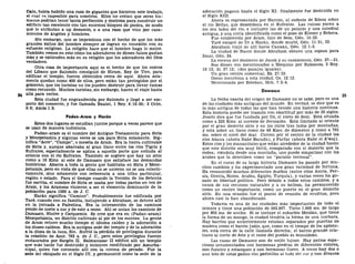 Caín, habla habido una raza de gigantes que hicieron este trabajo,
t> cual es imposible para nosotros. Ellos no creían que seres hu-
manos podrían tener tanta perfección y destreza para construir un
edificio tan excelente con tan enormes bloques de piedra, de modo
que lo atribuían a up demonio, o a una raza que vino por casa-
mientos de ángeles y hombres.
Sin embargo, uno se impresiona con el hecho de que los más
grandes éxitos del hombre siempre se logran en conexión con su
esfuerzo religioso. La religión hace que el hombre haga lo mejor.
También vemos en esto cómo los adoradores de dioses falsos gastan
más y se extienden más en su religión que los adoradores del Dios
verdadero.
Otra cosa de importancia aquí es el hecho de que los cedros
del Líbano que Salomón consiguió de Hiram, Rey de Tiro, para
edificar el templo, fueron obtenidos cerca de aquí. Ahora sola-
mente quedan como 400 de ellos, pero están tan protegidos por el
gobierno, que los turistas no los pueden destruir para llevar ramas
como recuerdo. Muchos turistas, sin embargo, hacen el viaje hasta
allá para verlos.
Esta ciudad fue engrandecida por Salomón y llegó a ser em-
porio del comercio, y fue llamada Baalat, 1 Rey. 9:18-20; 2 Crón.
8:6; Amos 1:5.
Padan-Aram y Harán
Estos dos lugares se estudian juntos porque a veces parece que
se usan de manera indistinta.
Padan-aram es el nombre del Antiguo Testamento para Siria
y Mesopotamia y algunas veces se usa para Siria solamente. Sig-
nifica "Acre", "Campo", o meseta de Aram. Era la tierra cultivable
de Siria y, aunque abarcaba al gran llano entre los ríos Tigris y
Eufrates, especialmente se aplica a aquella parte que colinda al
oriente con el río Eufrates. También se sugiere que hay un sitio
como a 16 Kms. al este de Damasco que satisface las demandas
históricas. Abarca a toda la gente que habitaba en Siria y Meso-
potamia, pero en vista de que ellas no se unieron no se usa colecti-
vamente, sino solamente con referencia a una tribu particular,
región o estado. Para el tiempo cuando la Versión de los Setenta
fue escrita, el nombre de Siria se usaba por todas partes en vez de
Aram, y los Árameos vinieron a ser el elemento dominante de la
población para 1500 a. de J. C.
Harán significa "Camino". Probablemente fue edificada por
Taré, cuando con su familia, incluyendo a Abraham, se detuvo allí
en la jornada a Palestina. Era la intersección de los caminos
yendo de norte a sur y de este a oeste. Ahí se unían los caminos de
Damasco, Nlnive y Carquemis. Se cree que era en (Padan-aram)
Mesopotamia, un distrito cultivado al pie de los montes. La gente
de Aram retuvo mucho tiempo el idioma caldeo y la adoración a
los dioses caldeos. Era la antigua sede del templo y de la adoración
a la diosa de la luna, Sin. Sufrió la pérdida de privilegios durante
la rebelión de Asur, 763 a. de J. C, pero estos privilegios fueron
restaurados por Sargón II. Salmanasar II edificó allí un templo
que más tarde fue destruido y entonces reedificado por Assurba-
nlpal, quien fue coronado allí con la corona de pecado. Fue la
sede del obispado en el Siglo IV, y permaneció como la sede de la
adoración pagana hasta el Siglo XI; finalmente fue destruida en
el Siglo XIII.
Ahora es representada por Harran, al sudeste de Edesa sobre
el río Belias, que desemboca en el Eufrates. Las ruinas yacen a
los dos lados del río, e incluyen las de un palacio y una catedral
antigua, y una noria identificada como el pozo de Eliezer y Rebeca.
Fue establecida por Aram, hijo de Sem, Gen. 10:22.
Taré emigró de Ur a Harán, donde murió, Gen. 11:31, 32.
Abraham viajó de allí hacia Canaán, Gen. 12:1-5.
La ciudad de Nacor donde Abraham obtuvo una esposa para
Isaac, Gen. 24.
La escena del destierro de Jacob y su casamiento, Gen. 27—31.
Sus dioses son mencionados a Ezequías por Rabsaces, 2 Rey.
19:12; Is. 37:12; (dos pasajes iguales).
Un gran centro comercial, Ez. 27:23.
Oseas menciona a esta ciudad, Os. 12:12.
Mencionada por Esteban, Hch. 7:2-4.
Damasco
La fecha exacta del origen de Damasco no se sabe, pero es una
de las ciudades más antiguas del mundo. En verdad, se dice que es
la más antigua de todas las que han tenido una historia continua.
Esta historia puede ser trazada con exactitud por más de 35 siglos.
Josefo dice que fue fundada por Uz, el nieto de Sem. Está situada
como a 225 Kms. al noreste de Jerusalén. Está limitada al oriente
por el gran desierto sirio y en los otros tres lados por montañas,
y está sobre un llano como de 48 Kms. de diámetro y como a 701
ms. sobre el nivel del mar. Corren por el centro de la ciudad los
ríos Abana (ahora Nahr Barada), y Farfar (ahora Nahr el A'waj).
Estos rios y los manantiales que están alrededor de la ciudad hacen
que este distrito sea muy fértil, comparado con el desierto que la
rodea; viéndola desde una montaña, uno puede simpatizar con los
árabes que la describen como un "paraíso terrenal".
En el curso de su larga historia Damasco ha pasado por mu-
chos cambios y ha experimentado una gran variedad de fortuna.
Ha reconocido muchos diferentes dueños (entre ellos Asiría, Per-
sia, Grecia, Roma, Arabia, Egipto, Turquía), y varias veces ha go-
zado de libertad política. Pero debido a todos estos cambios, y a
causa de sus recursos naturales y a su belleza, ha permanecido
como un centro importante, como un puerto en el gran desierto
sirio. En una ocasión fue el punto de reunión de eruditos, pero
ahora casi la han abandonado.
Todavía es una de las ciudades más importantes de todo el
oriente y tiene una población de 562.907. Tiene 1.609 ms. de largo
por 805 ms. de ancho. Si se incluye el suburbio Meidán, que tiene
la forma de un mango, la ciudad tendría la forma de una cuchara.
Hay barrios que anteriormente estaban separados por puertas de
madera como el barrio judío, que, como en el tiempo de los apósto-
les, está cerca de la calle llamada derecha; el barrio grande cris-
tiano al norte de éste y el resto del pueblo es musulmán.
Las casas de Damasco son de estilo lujoso. Hay patios espa-
ciosos ornamentados con hermosas piedras de diferentes colores,
con fuentes y estanques y con hermosas flores. A veces hay dos o
aun tres de estos patios con peristilos al lado del sur y con divanes
 