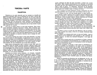 TERCERA PARTE
PALESTINA
Palestina es un país pequeño que ha variado en tamaño en
diferentes períodos, pero en su totalidad era de más o menos 321
Kms. de largo y de 80 a 160 Kms. de ancho, con un área total de
3.108 Kms.2
En este país pequeño ocurrieron la mayor parte de los
eventos del Antiguo y del Nuevo Testamentos. Los quince siglos
que vivieron ahí los patriarcas, reyes, profetas y sacerdotes de
Israel, y también el recuerdo de la vida de Jesús y de sus primeros
seguidores, quienes vivieron y trabaj aron allí, lo han hecho el país
más sagrado del mundo.
Uno casi no podría hallar un país más escabroso. Hay nume-
rosas montañas, collados, llanuras y valles. Esta condición pro-
duce una gran variedad de terrenos, y también muy grande dife-
rencia en el clima, como lo indica el monte Hermón, con su cima
cubierta de nieve a 2.806 ms. de altura en el norte; y el mar Muerto
a más de 396 ms. bajo el nivel del mar Mediterráneo en el sur. Las
estaciones se dividen en caliente, lluviosa, seca o tiempo de sem-
brar y de cosechar.
Con tantos montes que tiene el país está desolado y no pro-
duce tanto como en años pasados; la apariencia es de un país de-
vastado y olvidado, si no condenado. Solamente quedan las memo-
rias sagradas. El viajero se impresiona con el hecho de que quedan
muy pocas reliquias de arquitectura y arte para relatar la orgu-
llosa historia de una civilización que ocupó este territorio.
Estos datos corresponden más o menos al año 1939; pero en
los últimos años ha habido muchos cambios. Muchos judíos han
vuelto a su tierra y están haciendo florecer los lugares desiertos;
los arqueólogos han tenido muchos hallazgos importantes; y en
junio de 1967 los judíos recobraron muchas de las posesiones que
habían tenido en años pasados, incluyendo toda la ciudad de
Jerusalén, en una guerra relámpago.
Palestina ha tenido varios nombres. (1) Canaán. Llamada
así por el hecho de que sus primeros habitantes fueron descen-
dientes de Canaán, y se usaba este nombre para designar al país
entre el mar Mediterráneo y el río Jordán (Jos. 14:1, 2); la tierra
al este del Jordán en aquel tiempo era conocida por Galaad, Deut.
34:1. (2) Tierra de Israel. Este nombre fue usado después que la
tierra había sido distribuida entre las tribus, y designaba la tierra
que ellos ocuparon. (3) Tierra Prometida. Llamada así por el
pacto que Jehová hizo con Abraham y sus descendientes, de que se
las daría como posesión, Gen. 15:18. (4) Tierra Santa. En los pri-
meros tiempos se usó este término porque se pensaba que la tierra
pertenecía a Jehová, y fue hecha sagrada por la presencia de su
templo en su frontera, Zac. 2:12, y porque más tarde fue escenario
del nacimiento, la vida, los viajes, la muerte, la resurrección y la
ascensión de Jesús. (5) La tierra de Jehová. Refiriéndose a la po-
sesión soberana de Dios del país concedida a Israel, Lev. 25:23.
(6) Judea. Este nombre primeramente fue aplicado al territorio
del Reino del Sur, pero después del cautiverio babilónico fue apli-
cado a toda la tierra. (7) Palestina. Derivado de los filisteos,
quienes antes habitaban en la frontera sudoeste; principalmente'
se ha usado este nombre desde el tiempo de Cristo.
En el tiempo de Cristo Palestina estaba compuesta de cinco
distritos políticos, tres al lado oeste del Jordán y dos al este.
(1) Judea en el sur. En ella estaba Belén, el lugar donde na-
cieron David y Jesús; Cesárea era la capital romana edificada por
Herodes el Grande, y Jerusalén la capital nacional y religiosa de
los hebreos. Como se podía esperar, estaba habitada por el linaje
más puro, y de más cultura y más aristocracia.
(2) Samaría, en el centro, estaba habitada por una raza mes-
tiza que se conocía por samaritanos, quienes odiaban a los judíos
y eran odiados por ellos. Su ciudad más importante en aquel
tiempo era Siquem, donde estaba situado el templo samaritano.
(3) Galilea, al norte. La ciudad principal era Capernaum,
aunque había muchos otros pueblos alrededor del mar de Galilea,
y en el territorio cercano a ella. La población era principalmente
judía, aunque había muchos gentiles, pero todos eran rudos y sin
cultura.
(4) Perea, al sur y al este del mar Muerto y del río Jordán.
Casi toda la gente era judía y vivía en el campo, habiendo muy
pocas ciudades.
(5) Basan, en el distrito del norte, al este del Jordán. Aquí la
mayor parte de los habitantes eran gentiles y, por supuesto, de
religión pagana. A veces era llamado Decápolis, o sea lugar de
diez ciudades.
Jesús pasó la mayor parte de su ministerio en Judea y Galilea.
Palestina es mencionada frecuentemente en la Biblia bajo cual-
quiera de estos nombres, así que no es prudente tratar de seleccio-
nar algunas referencias aquí.
Nuestro propósito se^llevará a cabo mejor si estudiamos las
ciudades y pueblos, las montañas y los lagos, como si estuviéra-
mos haciendo un viaje turístico por el país. Si se despertara el
deseo de hacer un estudio más completo, con referencias bíblicas
del país, el estudiante haría mejor en estudiar primeramente las
referencias del Antiguo Testamento y después las del Nuevo. Estas
referencias podrían ser más analizadas si se encontraran todas
las del Pentateuco, los libros históricos, poéticos, y proféticos; o
podrían ser subdivididas en un estudio de cada libro. Semejantes
divisiones se podrían hacer también para un estudio del Nuevo
Testamento.
Desde la conquista de Palestina por los Romanos, en 63 a. de
J. C, y aun antes, ha habido guerras en Palestina. En el año 70
d. de J. C. los romanos destruyeron Jerusalén, y muchos de los
judíos se fueron a otros países del mundo.
Por 500 años Palestina estuvo bajo el dominio de Roma y del
imperio bizantino que le siguió. En el año 600 d. de J. C. los árabes
recién convertidos al islamismo conquistaron Palestina. Este do-
minio duró como 400 años, entonces los turcos la tomaron y la
dominaron hasta el tiempo de las cruzadas, cuando los cristianos
ganaron la mayor parte de Palestina. En 1517 los turcos otomanos
 
