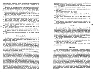 evidencia de la población densa. Durante los siglos inmediatos
después de Cristo, la población judía aumentó y también su ri-
queza.
Alrededor de Galilea también se acumularon memorias he-
roicas. Ahí estaban los campos de batalla de Meguido, Gilboa y
las aguas de Merom. Ahí estaba el hogar de Barac, Ibzán, Elón y
Tola, cuatro de los jueces. De ahí salieron los profetas Jonás, Elíseo
y posiblemente Oseas. Once de los apóstoles eran galileos.
Referencias del Antiguo Testamento, Jos. 20:7; Jue. 4:6-10;
1 Rey. 9:11; 2 Rey. 15:29, etcétera.
Jesús entró a Galilea, Mat. 4:12; Mar. 1:14, 15; Juan 4:1-3,
43, 45.
Primera gira de predicación por Galilea. El leproso fue sana-
do, Mat. 4:23-25; 8:2-4; Mar. 1:35-45; Luc. 4:42-44; 5:12-16.
Segunda gira por Galilea. Compañeros de viaje, Luc. 8:1-3;
resucitó al hijo de la viuda de Naín, Luc. 7:11-17; recibió un últi-
mo mensaje de Juan el Bautista, Mat. 11:2-30; Luc. 7:18-35.
Tercera gira por Galilea. Los doce enviados, Mat. 9—11:1;
Mar. 6:6-13; Luc. 9:1-6.
Cristo predice su muerte mientras que está allí. Mat. 17:22,
23; Mar. 9:30-32; Luc. 9:43-45.
La última salida de allí. Mat. 19:1; Mar. 10:1; Luc. 9:51.
El apareció después de su resurrección. Mat. 28:16-18; Mar.
16:15-18.
Los galileos eran menospreciados por los de Judea. Juan 1:
46; 7:52.
El Mar de Galilea
En el Antiguo Testamento se llama el mar de Cineret o mar de
Cinerot, y en el Nuevo Testamento el mar de Galilea, mar de Ti-
berias y lago de Genesaret.
Tiene la forma de pera con una considerable protuberancia
en el oeste, y es como de 21 Kms. de largo de norte a sur y de 11
Kms. de ancho. Hay una variación en profundidad de 40 a 48
ms. siendo la parte más profunda donde corre el Jordán que entra
a él en el norte y sale en el sur, supliendo la mayor parte del agua
de este mar. El agua es clara y dulce, y usada por los habitantes
para todos propósitos. Está a 209 ms. bajo el nivel del mar, y abun-
da en muchas variedades de peces.
Al este y oeste las montañas suben a una altura de 609 ms. y
las colinas de Neftalí al norte parece que terminan en la cumbre
nevada del monte Hermón. La tierra fértil junto con la tempera-
tura, que es mucho más caliente que en las tierras altas, hacen que
el tiempo de las cosechas alrededor del lago sean casi un mes más
temprano que en las regiones un poco más lejos. Hay por una
breve temporada, en la primavera, tal hermosura de vegetación
subtropical que parece un verdadero paraíso. Vista desde la mon-
taña el agua del lago se ve de un hermoso color azul y en la esta-
ción de la primavera abunda la vegetación en la playa, por lo cual
el mar ha sido bien descrito como un zafiro en un engaste de
esmeralda. El lago le da vida al paisaje como el ojo al rostro hu-
mano, por lo cual con frecuencia se le ha llamado "el ojo de Ga-
lilea". Al descender del monte Tabor en un día de primavera, de
repente aparece el mar rodeado de tierra adornada con su más
hermosa vestidura; aun cuando le demos una sola mirada, nunca
podremos olvidar la sensación de aquel momento.
A continuación hay unas citas donde se menciona este lago
o mar en la Biblia:
Incluido en el territorio dado a Israel, Núm. 34:11.
En la frontera del territorio dado a la tribu de Gad, Deut. 3:
17; Jos. 13:27.
Moisés conquistó a Og su rey, Deut. 3.
Ben-adad lo conquistó, 1 Rey. 15:20.
Jesús llamó a algunos de sus apóstoles, Mat. 4:18-22; Mar.
1:16-20; Luc. 5:1-11.
Jesús calmó la tempestad, Mat. 8:18-27; Mar. 4:35-41; Luc.
8:22-25.
Jesús enseñó aquí por parábolas, Mat. 13:1-53; Mar. 4:1-34;
Luc. 8:4-18.
Jesús apareció aquí después de la resurrección, Juan 21:1-23.
Muchas otras enseñanzas y milagros tuvieron lugar en las
riberas de este lago.
Betsaida
El nombre significa "lugar de pesca" o "lugar de redes". Es
difícil determinar dónde estaba Betsaida. Algunos la sitúan en un
lugar que está al este del Jordán, cerca de su desembocadura, lugar
que Felipe llamó Julia en honor de la hija de Augusto. Pero todos
los eventos de Cristo y sus discípulos, conectados con la ciudad,
parecen situar a Betsaida en Galilea, al oeste del Jordán y cerca
de Capernaum. Algunos eruditos modernos la identifican con uno
de dos lugares al este del Jordán: et-Tell y el-Araj.
Fue el lugar de nacimiento de Pedro, Andrés y Felipe, Juan
1:44; 12:21, 22.
Jesús dio de comer a 5.000 en un desierto de Betsaida, Mat.
14:13-21; Mar. 6:30-46; Luc. 9:10-17; Juan 6:1-15.
Cristo sanó a un ciego, Mar. 8:22-26.
Cristo pronunció una maldición sobre la ciudad, Mat. 11:22-
24; Luc. 10:13.
Capernaum
Este nombre significa "Pueblo de Nahum". Solamente se men-
ciona en los cuatro Evangelios. Josefo solamente lo menciona dos
veces. Era un lugar donde se recaudaban los impuestos y donde
vivía un alto oficial del gobierno romano. El comandante de algu-
nos soldados romanos edificó allí una sinagoga para los judíos.
Cuando Jesús finalmente se retiró de Nazaret fue a Capernaum, y
lo hizo el centro principal de su actividad por 18 o 20 meses. Ha
habido una diferencia considerable de opinión en cuanto al sitio
exacto. Khan Minyeh, situado en un extremo del llano de Gene-
saret, anteriormente era considerado como el lugar; pero ahora
se cree que estaba localizado al lado noroeste del mar de Galilea,
a cuatro Kms. de la desembocadura del Jordán, y ahora se repre-
senta por medio de algunas ruinas de una antigua iglesia y de una
sinagoga, que se han descubierto cerca de la ribera del lago. El
lugar más a menudo sugerido hoy se llama Tell Hum. La sinagoga
podría haber sido aquella en que Jesús enseñó e hizo su trabajo
de sanidad.
 