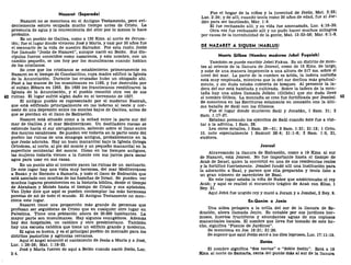 Nazaret (Separado)
Nazaret no se menciona en el Antiguo Testamento, pero evi-
dentemente estuvo ocupada mucho tiempo antes de Cristo. La
presencia de agua y la conveniencia del sitio por lo menos lo hace
probable.
Es un pueblo de Galilea, como a 120 Kms. al norte de Jerusa-
lén; fue el lugar donde vivieron José y María, y casi por 30 años fue
el escenario de la vida de nuestro Salvador. Por esta razón Jesús
fue llamado "Jesús de Nazaret", aunque nació en Belén. Sus dis-
cípulos fueron conocidos como nazarenos, y este nombre, con un
cambio pequeño, se usa hoy por los musulmanes cuando hablan
de los cristianos.
Se cree que los cristianos se establecieron primeramente en
Nazaret en el tiempo de Constantino, cuya madre edificó la Iglesia
de la Anunciación. Durante las cruzadas hubo un obispado ahí.
Pasó a las manos de los musulmanes en 1183, y fue destruida por
el sultán Bibara en 1263. En 1620 los franciscanos reedificaron la
Iglesia de la Anunciación, y el pueblo resucitó otra vez de sus
42 ruinas. El lugar sufrió algún daño en el terremoto de 1837.
El antiguo pueblo es representado por el moderno Nasirah,
que está edificado principalmente en las laderas al oeste y nor-
oeste de una depresión entre los montes bajos de Galilea, antes de
que se pierdan en el llano de Esdraelón.
Nazaret está situado como a la mitad entre la parte sur del
mar de Galilea y el mar Mediterráneo. Un desfiladero rocoso se
extiende hacia el sur abruptamente, saliendo sobre el llano entre
dos montes escabrosos. Se pueden ver todavía en la parte oeste del
pueblo las ruinas de una sinagoga antigua, probablemente en la
que Jesús adoraba. Hay un buen manantial bajo la Iglesia Griega
Ortodoxa, al norte, al pie del monte y un pequeño manantial en la
superficie occidental del monte. Como en los tiempos antiguos,
las mujeres todavía vienen a la fuente con sus jarros para sacar
agua para usar en sus casas.
En un punto alto al noroeste yacen las ruinas de un santuario.
De este lugar hay una vista muy hermosa, del mar Mediterráneo
a Basan y de Hermón a Samaría, y todo el llano de Esdraelón que
está asociado con muchas de las hazañas de Israel. Se pueden ver
muchos lugares prominentes en la historia bíblica, desde el tiempo
de Abraham y Moisés hasta el tiempo de Cristo y sus apóstoles.
Van Dyke dice que aquí se pueden contemplar las más hermosas
puestas de sol de todo el mundo. El Antiguo Testamento no men-
ciona este lugar.
Nazaret tiene una proporción más grande de personas que
profesan ser seguidoras de Cristo que en cualquier otro lugar en
Palestina. Tiene una población ahora de 20.000 habitantes. La
mayor parte son musulmanes. Hay algunos evangélicos. Además
hay dos hospitales, un católico y otro presbiteriano. También
hay una escuela católica que tiene un edificio grande y moderno.
El agua es buena, y es el principal pueblo de mercado para los
distritos pastoriles y agrícolas cercanos.
Aquí el ángel anunció el nacimiento de Jesús a María y a José,
Luc. 1:26-38; Mat. 1:18-25.
José y María fueron de aquí a Belén cuando nació Jesús, Luc.
2:4.
Fue el hogar de la niñez y la juventud de Jesús, Mat. 2:23;
Luc. 2:39; y de allí, cuando tenía como 30 años de edad, fue al Jor-
dán para ser bautizado, Mar. 1:9.
El fue rechazado allí, y su vida fue amenazada, Luc. 4:16-30.
Otra vez fue rechazado allí y no pudo hacer muchos milagros
por causa de la incredulidad de la gente, Mat. 13:53-58; Mar. 6:1-6.
DE NAZARET A SIQUEM (NABLUS)
Monte Gilboa (Nombre moderno Jebel Fuquiah)
También se puede escribir Jebel Fakua. Es un distrito de mon-
tes al oriente de la llanura de Jezreel, como de 16 Kms. de largo,
y sube de una manera imponente a una altura de 517 ms. sobre el
nivel del mar. La parte de la cumbre es árida, la ladera norteña
está muy empinada, mientras que la del sur declina más gradual-
mente, y sin duda estaba cubierta de bosques. Al presente la la-
dera del sur está habitada y cultivada. Sobre la ladera de la mon-
taña hay una aldea llamada Jelbón (Gilbón) que sin duda llevó
el nombre Gilboa. La montaña se cree fue fortificada por Jezabel. 43
Se menciona en las Escrituras solamente en conexión con la últi-
ma batalla de Saúl con los filisteos.
Fue el lugar donde murieron Saúl y Jonatán, 1 Sam. 31; 2
Sam. 1:17-27.
Estaban peleando los ejércitos de Saúl cuando éste fue a visi-
tar a la adivina, 1 Sam. 28.
Lea otros detalles, 1 Sam. 28—31; 2 Sam. 1:21; 21:12; 1 Crón.
10, note especialmente 1 Samuel 28:4; 31:1-8; 2 Sam. 1:6, 21,
etcétera.
Jezreel
Atravesando la llanura de Esdraelón, como a 19 Kms. al sur
de Nazaret, está Jezreel. No fue importante hasta el tiempo de
Acab de Israel, quien la convirtió en una de sus residencias reales
y la fortificó fuertemente. Jezabel fundó allí una institución para
la adoración a Baal, y parece que ella preparaba y tenía listo a
un gran número de sacerdotes de Baal.
En este lugar estaba la viña de Nabor que ambicionaba el rey
Acab; y aquí se realizó el encuentro trágico de Acab con Elias, 1
Rey. 21.
Aquí Jehú fue ungido rey y mató a Joram y a Jezabel, 2 Rey. 9.
En-Ganim o Jenin
Una aldea próspera a la orilla del sur de la llanura de Es-
draelón, ahora llamada Jenin. Es notable por sus jardines her-
mosos, huertos fructíferos y abundantes aguas de sus copiosos
manantiales locales. El nombre que lleva fue tomado de este he-
cho, significa "Fuente de Jardines".
Se menciona en Jos. 19:21; 21:29.
Se supone que aquí Jesús sanó a los diez leprosos, Luc. 17:11-19.
Dotan
El nombre significa "dos norias" o "doble festín". Está a 19
Kms. al norte de Samarla, cerca del punto mas al sur de la llanura
 