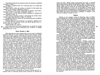Aquí Elias destruyó los mensajeros del rey Ocozías y profetizó
su muerte, 2 Rey. 1.
Naamán, el leproso sirio, fue a Samaría para ser curado por
Elíseo, 2 Rey. 5.
Elíseo pidió a Dios que hiriera al ejército de Ben-adad con
ceguera y los condujo a Samaría, 2 Rey. 6.
El ejército de Ben-adad, sobrecogido de pánico, huyó aban-
donando el sitio en que tenía a Samaría, 2 Rey. 7.
Jehú mató a los 70 hijos de Acab y destruyó la idolatría de
sus ciudades, 2 Rey. 10.
Aquí fueron tomados cautivos y derrotados los asirios final-
mente (como azote de Dios), 2 Rey. 17; 18:9-12.
Zorobabel rehusó la ayuda de los samaritanos para reedificar
a Jerusalén, Esd. 4:1-3.
Muchas profecías concernientes a su pecado y castigo, Is. 8:
4; 9:9; 10:9; 28:1 en adelante; 36:19; Jer. 23:13; Ez. 23:4; Os. 7:1;
13:16; Amos 3:12; Miq. 1:6.
Felipe predicó allí. Hch. 8.
Otras referencias del Nuevo Testamento: La mujer en el pozo
de Jacob, Juan 4:9; el buen samaritano, Luc. 10:25-37; el leproso
agradecido, Luc. 17:16.
Monte Gerizim y Ebal
Estos dos montes están relacionados muy de cerca, el primero
estando a 868 ms. y el otro a 938 ms. sobre el nivel del mar. Entre
ellos hay un paso angosto hacia Siquem estando la ladera de Ge-
rizim entre ellos. Este paso es un camino del mar hacia el Jordán.
(1) Gerizim está al sur, y ahora se llama Jebelet-tur o (Tor). La
cima es una grande altiplanicie. Aquí se encuentran algunas
ruinas, la más importante es el castillo que Justiniano edificó en
el año 583 d. de J. C, con muros de 1,5 a 3 ms. de espesor, y for-
mando un cuadro grande rodeado de torres. En el muro occidental
hay doce piedras, y según se dice, son aquellas que Israel sacó del
cauce del Jordán. (Josué 4:20). También quedan numerosas cis-
ternas y terraplenes. En el centro de la altiplanicie está una roca
sobresaliente que los samaritanos señalan como el altar de su tem-
plo antiguo. Dicen que fue sobre esta altiplanicie donde Abraham
iba a sacrificar a Isaac (Gen. 22). Cada año, sobre esta montaña,
observan la pascua de acuerdo con las instrucciones del Penta-
teuco. (2) Ebal está al norte del valle de Siquem. El lado del sur,
cerca de Siquem, está escarpado y cubierto con nopales y abrojos.
Cerca de la cumbre hay un santuario musulmán donde dicen
(aunque sin ninguna seguridad) que está la cabeza de Juan el Bau-
tista. En la cumbre también hay ruinas de un templo pequeño,
de una gran fortaleza, y de sus muros, los cuales eran muy espesos.
La vista desde la cumbre del Ebal es espléndida. De ahí uno puede
ver las aguas azules del mar Mediterráneo, el monte Carmelo,
Gilboa, el Hermón Pequeño y el Tabor, el valle de Sarón y Esdra-
elón, las tierras altas de Galilea con Nazaret arriba de la llanura
y hacia el Líbano, y Hermón. También se puede ver el monte
Galaad, el monte de Bazán, y la pared oriental del valle del Jordán,
la tierra de Moab y las alturas alrededor de Jerusalén.
Estos dos montes o montañas se hicieron famosos por ser es-
cogidos como el escenario donde Israel renovarla en Canaán su
pacto con Dios. Moisés había mencionado este lugar, y declaró
que Gerizim sería el monte de bendición y Ebal el monte de mal-
dición. (Deut. 11:29-30; 27:11-26). En armonía con estas instruc-
ciones Josué situó la mitad de las tribus sobre Ebal, y la otra
mitad sobre Gerizim y el arca con los sacerdotes y levitas en el
centro. De Gerizim proclamaron la bendición de Dios, y de Ebal
las maldiciones que le sobrevendrían si desobedecían a Dios. Tam-
bién desde este monte pronunció su parábola (o fábula) a los
varones de Siquem (Jueces 9:7-21).
Siquem
Siquem es una antigua ciudad de Palestina como a 9 Kms.
al sur de Samaría y a 54 Kms. al norte de Jerusalén. Está a 594 ms.
sobre el nivel del mar, está hermosamente situada entre el monte
Gerizim y el monte Ebal (que significa calvo o desnudo), y por
razón de un abastecimiento abundante de agua la vegetación es
exuberante, los olivos, los naranjos, y las palmeras especialmente
son muy hermosos. En tiempos antiguos se decía que era el único
lugar hermoso de Dan a Berseba. Está en la parte de Palestina
que vino a ser conocida como Samaría, el reino del norte, y por un
tiempo fue la capital. Al sur se levantan las laderas del monte
Gerizim, lindándola al norte está un valle pequeño y hermoso con
arroyos musicales, y al otro lado está el monte Ebal, cuyas laderas
empinadas están cubiertas con nopales y otras clases de cactus.
Tiene una historia de más de 4.000 años y es mucho más vieja
que Jerusalén. Se menciona 48 veces en la Biblia y se relaciona con
la historia bíblica desde Abraham hasta Cristo. Fue el primer
lugar donde Abraham se detuvo cuando fue de Harán a Canaán, y
es el lugar donde Israel sepultó los huesos de José cuando ellos
fueron de Egipto a Palestina. (Jos. 24:32.)
La presente ciudad se llama Nabulus, o Nablus, y tiene una
población de 42.946 habitantes. En Siquem, en años recientes, se
han hecho importantes descubrimientos arqueológicos. Las pri-
meras excavaciones indican que el lugar verdadero está en Tell-
Balatah, 2.413 Kms. al este de Nablus. La mayor parte de sus ha-
bitantes son árabes. Todavía existe un grupo pequeño de samari-
tanos, pero pronto ya no habrá. Se dice que parece que la provi-
dencia divina ha estado ayudando a su destrucción, porque casi
todos los niños que nacen son varones, los cuales no se casan con
mujeres fuera de su grupo; si continúan teniendo solamente va-
rones, entonces pronto ya no habrá más de ellos.
Los actos de adoración que estos samaritanos practican son
principalmente fiestas nacionales y sacrificios que observan sobre
el monte Gerizim cada año. El templo que estaba sobre este monte
fue destruido en el tiempo de los Macabeos. Ahora tienen una
pequeña sinagoga que es la "Meca" de esta raza fragmentaria. El
sumo sacerdote cuida la sinagoga, no para conducir en la adora-
ción, sino para proteger el Pentateuco Samaritano, que ellos afir-
man es el original, pues data casi desde la muerte de Moisés. Es
un rollo escrito en hebreo antiguo, y con una cubierta de color
verde. Tienen una reverencia tan supersticiosa que no cambia-
rían el color de ella. El sacerdote primeramente le mostrará un
sustituto y no le permitirá ver el verdadero rollo a menos que se
dé cuenta que usted sabe que él lo está engañando y mostrándole
un sustituto.
 