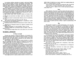 La carretera pública atraviesa la ciudad y está muy limpia,
ahí los turistas pueden encontrar alojamiento confortable. Las
otras calles son angostas y sucias, hay edificios de comercio, in-
cluyendo lugares donde se puede comprar comida, todos en los
sitios más sucios. La gente vive apiñada y en terribles condiciones.
Siquem es importante como centro de negocios. Hay buen co-
mercio de algodón y es el mercado de lana de un distrito grande.
Tiene una industria grande de jabón, tiene cerca de veinte fábri-
cas. Esta es una empresa que deja buenas ganancias porque los
huertos de olivos proveen el aceite para hacerlo. El aceite, dicen,
es el mejor de esa región, y también hay industrias de curtir, y
la manufactura de mercancías de cuero.
Es el primer lugar donde Abraham habitó en Canaán, Gen.
12:1-7.
Después de encontrarse con Esaú, Jacob fue a Siquem, Gen.
33:18-20.
La hija de Jacob fue deshonrada, Simeón y Leví la vindicaron,
Gen. 34.
Jacob escondió dioses extraños allí, Gen. 35:1-4.
48 Allí fueron pronunciadas bendiciones y maldiciones sobre
Israel. Deut. 27—28; Josué 8:30-35.
El discurso final de Josué y la dedicación de Israel a Dios, Jos.
24.
Experiencia de Abimelec hecho rey, capturó y sembró de sal
la ciudad, Jue. 9.
Roboam rechazado y el reino dividido, 1 Rey. 12:1-24.
Jeroboam elegido rey, la fortificó como su capital, 1 Rey. 12:
25-33 y 13—14.
Una ciudad de refugio, Núm. 35:5,11,32; Deut. 19:1-13; Jos. 20.
DE SIQUEM A JERUSALEM
El Pozo de Jacob
El pozo está situado al oriente de Siquem, en el distrito co-
múnmente designado como "la parte de tierra de Jacob" o la tierra
que Jacob dio a José (Gen. 48:22). Al ir hacia el norte está al lado
derecho, cerca del lugar donde se bifurcan los dos caminos que
van de Samaría al mar de Galilea.
Está situado cerca de la base del monte Gerizim, en tierra
que fue comprada por Jacob cuando él acampó en su vuelta de
Padan-Aram (Gen. 33:18 en adelante) y probablemente fue la
parte que tomó de los amorreos, Gen. 48:22.
No tenemos el relato de quién cavó este pozo, pero la tradición
lo atribuye a Jacob, probablemente para prevenir contienda entre
pastores rivales y para asegurar su independencia. Judíos, sama-
ritanos y mahometanos, todos atribuyen o asocian este pozo con
Jacob. Con excepción de la garganta angosta arriba, es como de
poco más de 2 ms. de diámetro forrado completamente con trabajo
muy tosco de albañilería, y el agua es como de 24 a 27 ms. de pro-
fundidad. La tradición dice que fue de una profundidad de 73 ms.
Sin duda era más profundo en los tiempos antiguos. También
anteriormente no dependía tanto de la lluvia para abastecerse de
agua. Su agua dulce es preferida al agua cruda de la vecindad.
Hace algunos años la iglesia griega compró el terreno en que
está el pozo, lo rodeó con un muro, edificó una capilla arriba del
pozo y un templo grande a su lado.
Cerca de aquí están sepultados los huesos de José. Jos. 24:32.
Cristo habló a la mujer samaritana aquí, Juan 4:5-42.
Otros que fueron a Egipto fueron traídos aquí para ser sepul-
tados, Hch. 7:16.
Sicar
Sicar significa "borracho" y pudiera haber sido dado como un
término de desprecio para los judíos. Algunos han procurado iden-
tificarlo como Siquem, pero esta teoría no se puede sostener. Ni
puede ser identificada con Askar que tiene un copioso manantial,
lo que haría innecesario que sus habitantes llevaran agua del pozo
de Jacob. Realmente hay duda en cuanto a la identificación de
Sicar. Muchos creen que las excavaciones en Tell Balath han
mostrado que el Siquem del Antiguo Testamento y la ciudad indi-
cada en el pasaje era Sicar. Solamente se menciona una vez en la
Biblia, mostrando que después de ganar a la mujer en el pozo de
Jacob, Jesús se quedó dos días en Sicar y ganó a muchos otros, 49
Juan 4:5-42.
Silo
Silo significa "pacífico" o "lugar de descanso", y era una ciu-
dad importante y centro israelita cerca de 38 Kms. al norte de
Jerusalén y 16 Kms. al sur de Siquem. La descripción tan exacta
de su posición (Jueces 21:19) parece claramente apuntar a Khir-
bert Seilun. Un valle profundo corre al norte del lugar. Hay un
manantial hermoso brotando un poco más adelante en el valle y
un muro. Este manantial suple el agua, y pudiera haber sido el
lugar donde las hijas de Silo fueron cautivadas. Ahora no hay
viñas en el distrito, pero en las laderas hay indicios de que en la
antigüedad fueron cultivadas.
La mayor parte de las ruinas son recientes. Al pie de un monte
está una mezquita que está en decadencia. Otro edificio parece
haber sido una sinagoga. Hay muchas cisternas y muchos sepul-
cros labrados en piedra', se cree que los cuerpos de Eli y de sus
hijos fueron sepultados ahí. A poca distancia al otro lado al norte,
sobre una terraza, está cortado en la roca un tosco cuadrángulo de
121 por 24 ms. que pudiera haber sido el sitio de "la casa del Se-
ñor" que estaba en Silo.
Aquí Israel se reunió después de la conquista y cada tribu
recibió terreno, Jos. 18—22.
Lugar en que estuvo el arca y el tabernáculo en el tiempo de
los Jueces, Jue. 18:1, 31.
Donde los benjamitas cautivaron las mozas para esposas,
Jue. 21:16-25.
Donde Eli juzgó y Ana oró por un hijo, 1 Sam. 1:1—2:10.
La iniquidad de los hijos de Eli, 1 Sam. 2:12-36.
Samuel fue llamado por Dios, 1 Sam. 3.
Donde Eli murió, 1 Sam. 4.
Donde Samuel juzgó a Israel, 1 Sam. 7:16, 17.
Aquí profetizó Ahías contra Jeroboam, 1 Rey. 14:1-20.
El rey asirlo devolvió a Jeremías su libertad, Jer. 40:1-6.
 