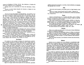 aldeas de Jeroboam (2 Crón. 13:19). Sus cisternas y tumbas de
roca dan evidencia de su antigüedad.
Estaba cerca de la hacienda de ovejas de Abraham, 2 Sam.
13:23.
Donde se retiró Jesús después de levantar a Lázaro de los
muertos, Juan 11:54.
Rimón
Parece que hay dos pueblos llamados Rimón. Un pueblo al sur
de Judá cuyo nombre completo es Aín Rimón (En-Rimón); Jos. 15:
32, "Aín" y "Rimón" están separados por "y", pero seguramente
son el mismo. Primeramente fue asignado a Simeón (Jos. 19:7;
1 Crón. 4:32), vino a ser parte del distrito de Negeb de Judá de
Beerseba (Jos. 15:32). Los cautivos que regresaron del exilio se
establecieron en En-rimón (Neh. 11:29). En el último capítulo
Zacarías profetizó que todo el terreno montuoso de Judea hasta
Rimón, en la parte del sur, se convertiría en un llano, y que Jeru-
salén sería enaltecida (Zac. 14:10). Eusebio también menciona
52 que Rimón era una aldea judía grande a 16 millas romanas al sur
de Eleutherópolis, en el centro de la parte de Judea. En-rimón en
Judá del sur generalmente se identifica con Khirbet er-Ramamim,
14 Kms. al noreste de Beerseba.
El otro Rimón se encuentra en Zabulón (Jos. 19:13) al término
del sur del llano de Asochis (Sahl el-Battof), identificado ahora
con Rummaneh, una aldea a 9 Kms. al noreste de Nazaret.
Vino a ser una ciudad levítica (1 Crón. 6:77). Durante las cru-
zadas el pueblo era conocido como Romeneh.
La peña de Rimón estaba cerca de Gabaa más o menos 19
Kms. al norte de Jerusalén donde los 600 benjamitas de Gabaa
se refugiaron por cuatro meses, después de que 25.000 de sus va-
rones habían sido muertos (Jue. 20:45, 47; 21:13).
Bet-Horón
El nombre de dos pueblos contiguos de importancia estraté-
gica, ciudades gemelas de Efraín distantes dos y medio Kms. la
una de la otra, sobre la línea fronteriza entre la mencionada tribu
y Benjamín, y distinguidas todavía con los nombres Alta Bet-
horón y Baja Bet-horón, dominaba el paso de los montes en el
camino que queda entre Jerusalén y la llanura marítima. Subien-
do y bajando este desfiladero rugía con frecuencia la marea de
guerra. Fue teatro de la derrota de los cinco reyes de Josué: las
huestes filisteas lo subieron para pelear contra Saúl; y en la época
de los macabeos se libraron allí sangrientas batallas (Jos. 10:10).
El significado del nombre es incierto, el más común es "lugar
de cuevas", ha sido propuesto por la presencia de cuevas allí y la
similaridad de "Horón" con la palabra "cueva" en el hebreo (hor).
Otra teoría es que el lugar era un antiguo santuario cananeo
donde un dios llamado Haurón era adorado.
Sisac de Egipto lo conquistó en el tiempo de Roboam. Por mu-
chos siglos estos dos pueblos dominaron uno de los caminos más
históricos. Todavía se pueden ver señas del pavimento de este
antiguo camino romano. Pero la dirección del camino a Jerusalén
ha cambiado y Bet-horón ya no tiene importancia.
Aquí es el lugar donde Josué peleó con los amorreos; grandes
piedras de granizo mataron a muchos, el sol se detuvo y la batalla
fue ganada, Jos. 10:6-27.
Nob
Nob está entre Anatot y Jerusalén, pero su lugar exacto no se
conoce.
Este es el lugar donde David huyó de Saúl, 1 Samuel 21.
Saúl tomó venganza sobre sus habitantes y mató sus sacerdo-
tes, 1 Samuel 22.
Rama
Rama es identificada con el moderno Er-Ram, como a 8 Kms.
al norte de Jerusalén, 3 Kms. al norte de Gabaa, 4 Kms. al este de
Gabaón, y 3 Kms. al oeste de Geba.
Hay varios pueblos que tienen el mismo nombre; el más im-
portante está en el territorio de Benjamín, en un cerro alto de
piedra caliza, y es una aldea próspera rodeada de muchas ruinas.
Es el lugar de nacimiento de Samuel, 1 Sam. 1:18; 2:11.
Es donde Samuel juzgó a Israel y de allí salió en sus viajes 53
como juez de Betel, Gilgal y Mizpa, 1 Sam. 7:16, 17.
Es donde Samuel fue sepultado, 1 Sam. 25:1; 28:3.
Miemos
Esta es una aldea que está sobre el sitio que se llama Mukhmas
(conserva el nombre de Mícmas).
Está en el territorio de Benjamín como a 11 Kms. al norte de
Jerusalén y al este del camino de Siquem. Fundamentos de edifi-
cios, tumbas cortadas en roca, grandes rocas, y cisternas relatan
la historia de esta aldea antigua. La aldea moderna está construi-
da con piedras.
Aquí fue donde Jonatán y los filisteos tuvieron sus encuentros,
1 Sam. 13—14.
Gabaón
Gabaón era la ciudad real de los Horeos y considerada más
grande que la ciudad de Hai, sus varones eran gigantes (Jos. 8:17;
10:1, 2). Por medio de estrategia su gente hizo una alianza con
Josué por la cual salvaron sus vidas, pero se pusieron en servidum-
bre a Israel, Jos. 9. Cuando los demás cananeos procuraron tomar
venganza sobre los gabaonitas por desertar y planearon pelear
contra su ciudad, el ejército de Josué cayó sobre ellos de repente
habiendo subido de noche y derrotó a los cananeos y libró la ciu-
dad.
La ciudad se representa hoy por Al-Jib, una aldea como a
8,047 Kms. al noroeste de Jerusalén. En 1956-57 fueron hechas ex-
cavaciones y se encontró un gran número de tesoros arqueológicos.
Al este está un gran estanque alimentado por un manantial. Más
abajo entre los olivos están los restos de un estanque más grande
que tomaba las aguas de otro manantial. Este es probablemente
el estanque al cual se refiere 2 Sam. 2:13 y Jer. 41:12. Está cir-
cundado por un rico territorio montañoso cerca del paso que baja
al valle de Ajalón.
Aquí Josué venció a los cinco reyes y salvó la ciudad, Jos. 10:
1-14.
 