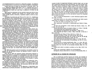 y el establecimiento de nuevo de su adoración antigua. La historia
de la restauración se encuentra en los libros de Esdras y Nehemías.
Luego cayó bajo el poder de Alejandro el Grande, 332 a. de
J. C ; después de Egipto hasta 204 a. de J. C, después bajo los se-
leucidas de Siria, hasta 167 a. de J. C; y por fin los macabeos la
independizaron hasta que cayó bajo el gobierno de Roma en 63
a. de J. C.
Esto marcó el comienzo de otro período largo que estuvo lleno
de calamidades. Durante este tiempo fue cuando Cristo nació,
vivió, enseñó, murió y resucitó, y también surgió y creció el cris-
tianismo.
Jerusalén fue destruida por Tito en 70 d. de J. C; reedificada
por Adriano en 138; conquistada por los musulmanes en 637; cayó
en las manos de los turcos en 1077; sufrió muchas calamidades
durante el período de las cruzadas; y de 1517 hasta que fue to-
mada por el general Allenby en 1917, estuvo casi continuamente
en manos de los turcos o árabes. Durante este tiempo sus muros
han sido parcialmente destruidos y reedificados muchas veces, y
se dice que, desde el tiempo de los jebuseos, la ciudad fue vencida
en diecisiete grandes guerras que virtualmente la destruyeron, sin
mencionar las muchas derrotas menos destructivas.
Durante su larga historia su importancia como centro reli-
gioso fue sobresaliente, especialmente durante el reinado de David.
La edificación del templo por Salomón, seguida por la construc-
ción de santuarios y templos a otros dioses, parece ser un esfuerzo
para concentrar toda la adoración allí. Se esperaba que tal con-
dición la haría más segura, porque otras naciones no estarían dis-
puestas a atacarla por temor a pelear contra sus propios dioses.
El templo de Jehová ha sido siempre el asiento de interés princi-
pal para judíos y cristianos, y su gloria antigua era una de las
maravillas sobresalientes de todos los tiempos.
Después de la I Guerra Mundial Jerusalén era la capital del
territorio de Palestina bajo el gobierno de Inglaterra por acuerdo
de la Sociedad de las Naciones Unidas. El nuevo estado de Israel
fue sacado de Palestina en 1948, y en 1949 Jerusalén fue dividida
por un acuerdo entre Israel y Jordán, en dos partes: la ciudad
vieja que era árabe y la nueva que pertenecía a Israel, y que era la
capital de este país. La ciudad tiene ahora más de 164,000 habi-
tantes.
En 1956 hubo guerra entre los israelitas y los árabes, y bajo la
presión de las Naciones Unidas, los Estados Unidos y Rusia, se
terminó la guerra.
Otra vez en 1967 las naciones árabes procuraron destruir a
Israel, pero Israel en una guerra relámpago de seis días obtuvo la
victoria sobre sus enemigos; el resultado fue que Israel se quedó
con territorio que antes era de los árabes, parte del cual es la an-
tigua ciudad de Jerusalén que pertenecía a los árabes, y ahora
toda la ciudad está en manos de los judíos.
La ciudad tiene muchos edificios hermosos, residencias, hote-
les, tiendas, escuelas, hospitales y templos. Es muy moderna, es
la ciudad más sagrada de todo el mundo, y sin disputa es la más
importante de la historia bíblica. Se menciona más de 800 veces
en la Biblia en 36 diferentes libros.
En el Nuevo Testamento, en las Epístolas y Apocalipsis hay
referencias a la Nueva Jerusalén. La ciudad había sido el orgullo,
el gozo, la paz y la esperanza deXIsrael, y pronto llegó a ser un tipo
de la esperanza espiritual para loscristianos. En este sentido nues-
tro hogar futuro celestial se llamk "la Jerusalén de arriba" (Gal.
4:26), "Jerusalén la celestial" (Hebl2:22), y "la nueva Jerusalén"
(Apoc. 3:12; 12:2). Estos versículos la describen como la ciudad
de nuestro Dios, la esposa de Cristo el Cordero, y como nuestro
futuro hogar en el cielo. Está descrita de manera muy hermosa
en Apoc. 21-22, como la habitación final y gloriosa de los redimi-
dos. Muchos piensan que la idea descansa sobre la profecía de la
gloria futura de Jerusalén (Is. 52), que parece nunca fue cumplida
en la ciudad terrestre.
Era la ciudad de Melquisedec, a quien Abraham pagó su diez-
mo, Gen. 14:17-28.
Allí Josué mató a su rey, quien juntamente con otros cuatro
reyes hizo un complot en contra de él, Jos. 10:1-27.
La tribu de Judá la conquistó, Jue. 1:1-8.
Fue capturada, fortificada y embellecida por David, 2 Sam.
5:6-16.
El Arca fue trasladada a esta ciudad por David, 2 Sam. 6:1; 57
1 Crón. 13—16; Sal. 24.
David hizo planes para el templo, 2 Sam. 7; 1 Crón. 17:22-29.
Fue preservada de la pestilencia, 2 Sam. 24.
Las empresas de edificación por Salomón, 1 Rey. 6—9.
Fue saqueada por Sisac y otros, 1 Rey. 14:25-28; 11:23, 24; 2
Rey. 14:13, 14.
Fortalecida por Uzías, 2 Crón. 26:9-15; 1 Crón. 21.
Salvada de Asiría, 2 Rey. 18:13-20, 36-39; Sal. 46, 48.
Sufrió muchas guerras, 2 Rey. 25; 2 Crón. 12, 25, 36; Jer. 39, 52.
Fue capturada por Babilonia, 2 Rey. 24—25.
Fue lamentada por los desterrados, Lam. 1—2; Sal. 130, 137.
El retorno de los desterrados fue predicho, Is. 40:1-11; 43:1-
21; 35:10; 52:2-6.
Los muros dé la ciudad reedificados, Neh. 1—4; Sal. 126, 147.
Cristo estuvo allí cuando era un nene, Lucas 2:22; a la edad
de doce años, Lúe. 2:41-52; en la entrada triunfal, Mat. 21:1 en
adelante.
Cristo lloró sobre la ciudad y predijo su fin, Mat. 23:37; 24;
Mar. 13.
Cristo fue crucificado (Relato de los Evangelios).
El Espíritu Santo descendió en el día de Pentecostés, Hch. 2.
INTERIOR DE LA CIUDAD DE JERUSALÉN
En la ciudad hay muchos lugares de interés, por ejemplo la
Iglesia del Santo Sepulcro, que conmemora la sepultura de Jesús;
la Iglesia del Redentor; la Vía Dolorosa; el Muro de las Lamenta-
ciones; la tumba de David; la calle de David; escuelas; hospitales;
talleres; los establos de Salomón bajo el área del templo y las pe-
dreras de él debajo de la ciudad; la mezquita de Ornar; los muros
de la ciudad; las puertas, etcétera. Junto con estos lugares hay
otros que deben llamarnos la atención porque son de importancia
especial para el estudiante de la Biblia y del cristianismo. A con-
tinuación veremos algunos de los más importantes:
 