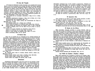 El Área del Templo
El templo de Salomón estaba situado en la cumbre del monte
Moría, uno de los montes de la ciudad. El sitio fue hecho sagrado
por primera vez cuando Abraham ofreció a Isaac ahí. Es un área
cubierta con piedra (como 305 ms.!
). En su centro hay una gran
piedra de cerca de 9,14 ms. de largo sobre la cual se cree que
Abraham ofreció a Isaac. Sobre esta piedra fue construida la
costosa y hermosa Mezquita de Ornar. Esta piedra se hace in-
accesible por una tapia circular en donde solamente pueden en-
trar los sacerdotes y esto muy raras veces.
Aquí David dio su encargo a Salomón, 1 Rey. 2:1-9; 1 Crón.
28:1—29:22.
Salomón construyó el templo, 1 Rey. 5-8; 2 Crón. 2:1—7:10.
Reconstruido por Zorobabel, Esd. 1-3.
Zacarías vio una visión acerca del nacimiento de Juan el
Bautista, Luc. 1:5-25.
Ahí Simeón pudo ver a Jesús, Luc. 2:22-38.
Jesús visitó la ciudad a la edad de doce años, Luc. 2:41-51.
58 Jesús enseñó ahí durante las fiestas, Juan 7:1-52; 10:22-42.
Limpió el templo, Juan 2:13-16; Mat. 21:12, 13; Mar. 11:15-17;
Luc. 19:45, 46.
Jesús y la mujer hallada en adulterio, Juan 8:2-11.
Jesús y la ofrenda de la viuda, Mar. 12:41-44.
Pedro y Juan sanan al hombre cojo. Hch. 3:1—4:4.
Pablo arrestado, Hch. 21:15; 22:29.
El Monte Sion
Sion era el nombre de la ciudadela de la ciudad jebusea de
Jerusalén, capturada por David, y llamada por él y otros "La Ciu-
dad de David". Posiblemente estaba originalmente en el cerro
oriental, pero el nombre no se quedó allí. Tradicionalmente se
considera que estaba en el cerro sudoeste de la ciudad. En cier-
tos pasajes, especialmente en el período de los profetas antes del
destierro, el nombre fue aplicado al monte donde estaba el tem-
plo. Durante el periodo griego, sin duda se usaba como el sitio
del templo. Algunas veces se usa para designar a toda la ciudad
y para expresar en una manera figurada la gracia de Dios.
El arca fue llevada de allí al templo, 1 Rey. 8:1; 2 Crfo. 5:2.
Los profetas lo llamaban el monte del templo, Is. 8:18; Jer.
31:6; Miq. 4:7.
El nombre para toda la ciudad, Salmo 102:21; Arnés 1:2;
Mlqueas 3:10-12
Donde Jesús estaba ante Anas y Caifas, Juan 18:12-24.
Donde Pedro negó a Jesús, Luc. 22:54-62.
Usado como una figura de gracia, Heb. 12:22.
Getsemaní
Oetsemanl está situada al pie del monte de los Olivos al otro
lado del arroyo de Cedrón a donde Jesús y sus discípulos se re-
tiraron después de la última cena. En Juan 18:1 se le llama "el
huerto", y en Luc. 22:40 "aquel lugar". La tradición dice que era
una parcela que pertenecía a María, la madre do Juan Marcos,
y que Jesús muchas veces se quedaba uquí cuando estaba en
Jerusalén (compare Luc. 21:37; 22:39 y siguientes). Todavía es
un lugar algo escondido, los Católicos Griegos y Romanos han
cercado el edificio edificado allí. En el distrito hay ocho olivos
venerables que tradicionalmente los remontan hasta el tiempo
de Cristo. En este distrito se halla la "Gruta de la Agonía", una
cueva que se supone era el lugar "como un tiro de piedra" a don-
de Jesús se retiró de sus discípulos (Luc. 22:41) a orar.
El lugar de la agonía de Cristo, Mat. 26:36-46, Mar. 14:32-42.
El lugar de traición y aprehensión, Mat. 26:47-56; Juan 18:
1-11.
El Aposento Alto
Aun cuando no se sabe en qué lugar estaba situado, al seña-
lar un lugar se ayuda al turista a recordar que:
Allí Jesús comió la última Pascua e instituyó la cena del
Señor, Mat. 26:17-30; Luc. 22:7-23; Juan 13:1-30.
Jesús apareció a sus discípulos, Juan 20:19-25.
Los apóstoles fueron allí después de la ascensión, Hch. 1:13,14.
El Espíritu descendió allí en el día de Pentecostés, Hch. 2:1-42.
El Monte de los Olivos
Esta montaña, llamada también el monte Olívete, está al
otro lado del arroyo de Cedrón a una corta distancia al este del
muro de la ciudad y es muy importante para viajeros y estudian-
tes de la Biblia. En su base al lado oeste, en el huerto o jardín de
Getsemaní donde Jesús agonizó en oración, hay una mezquita
importante; y en el punto extremo viendo hacia Betania y Bet-
fagé, hay una escuela para monjas. Aquí también están la iglesia
del Padre Nuestro, las llamadas tumbas de los profetas y algunos
olivos que se dice están allí desde el tiempo de Cristo.
David huyó de su hijo Absalón a este monte, 2 Samuel 15:
30, 16:14.
Aquí Jesús enseñó acerca de la destrucción de Jerusalén, su
segunda venida y el fin del mundo, Mat. 24-35; Mar. 13.
La escena de la entrada triunfal de Cristo, Luc. 19:28-44; vea
los otros evangelios.
La higuera maldecida, Mat. 21:18-22; Mar. 11:12-14, 20-25.
El lugar de la ascensión de Jesús, Mat. 28:19, 20; Luc. 24:
43-53; Hch. 1:4-12.
Donde Jehová peleará por Jerusalén, Zac. 14:1-9.
Los Valles de Cedrón o Ked'rón e Hinom
Este valle comienza en la meseta al norte de la ciudad y des-
de el siglo cuarto ha sido llamado el valle de Josaf at. Se extiende
alrededor entre Jerusalén y el monte de los Olivos solamente
fuera del muro de la ciudad. En el rincón sudeste del área del
templo al fondo del valle es como 12,19 ms. bajo el presente ni-
vel. De este punto el valle se hace gradualmente más profundo
y pronto voltea al este para descender por una cañada rocosa y
escarpada hacia el mar Muerto. El valle entero es probablemente
menos de 4,828 kms. de largo. El esfuerzo de distinguir entre los
dos valles no ha sido satisfactorio. La explicación mejor parece
ser que la porción del valle comenzando un poco bajo el área
del templo era Hinom.
 