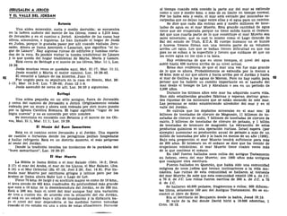 JERUSALÉN A JERICO
Y EL VALLE DEL JORDÁN
Betania
Una aldea miserable, sucia y medio derruida; se encuentra
en la ladera sudeste del monte de los Olivos, como a 3,219 kms.
de Jerusalén y en el camino a Jericó. Alrededor de las casas hay
olivos, almendros, e higueras. Le han llamado el hogar de Jesús
en Judea, porque le gustaba pasar por allí cuando visitaba Jeru-
salén. Ahora se llama Azereyeh o Lazariah, que significa "el lu-
gar de Lázaro". Hay algunas ruinas de edificios y tumbas corta-
das de la roca. Es posible visitar la tumba tradicional de Lázaro
y lo que queda del hogar tradicional de Marta, María y Lázaro.
Está cerca de Betfagé y el monte de los Olivos, Mar. 11:1, Luc.
19:29.
Jesús muchas veces se quedaba aquí, Mat. 21:17; Mar. 11:11.
Jesús enseñó a Marta el mejor camino, Luc. 10:38-42.
El resucitó a Lázaro de los muertos, Juan 11.
Fue ungido para su sepultura en la casa de Simón, Mat. 26:
1-13; Mar. 14:3-9; Luc. 7:36-50; Juan 12:1-8.
Jesús ascendió de cerca de allí, Luc. 24:50 y siguientes.
Betfagé
Una aldea pequeña en un sitio antiguo, fuera de Jerusalén
y cerca del camino de Jerusalén a Jericó. Originalmente estaba
rodeada por un muro y ahora está rodeada por otro muro puesto
por la Iglesia Católica Romana. El lugar significa "lugar de los
higos nuevos" y no es conocido por otro nombre.
Se menciona en conexión con Betania y el monte de los Oli-
vos, Mat. 21:1, Mar. 11:1; Luc. 19:29.
El Mesón del Buen Samaritano
Está en el camino entre Jerusalén y el Jordán. Una especie
de castillo o fortaleza donde los peregrinos podían hospedarse
y hallar refrigerio. Está en un distrito desierto, el más peligroso
al oeste del Jordán.
Donde la tradición localiza los incidentes de la parábola del
"buen samaritano", Luc. 10:30-37.
El Mar Muerto
La Biblia le llama Sidim o el mar Salado (Gen. 14:3; Deut.
3:17) el mar del Araba, el mar de los Llanos, el Mar Salado, (Jos.
3:16) o el Mar Oriental (Ez. 47:18; Joel 2:20; Zac. 14:8). Fue lla-
mado mar Muerto por escritores griegos y latinos pero por los
árabes se llama ahora Bahr Lut o Lago de Lot.
Tiene 75 kms. de largo y su anchura mayor es como de 16 kms.,
el área siendo de 482 kms. cuadrados. Su profundidad más grande
que está a 16 kms. de la desembocadura del Jordán, es de 389 ms.
Está a 396 ms. bajo el nivel del mar aunque hay una variación
de tres a cuatro ms. de acuerdo con la situación del río Jordán,
si está en un estado bajo o alto de inundación y la distancia ba-
jo el nivel del mar dependería si las medidas fueron tomadas
cuando el rio estaba en una u otra de estas situaciones. Diintnte
el tiempo cuando está crecido la parte sur del mar se extiende
como a uno y medio kms. o más de su límite en tiempo normal.
Por los lados este y oeste, el mar está cercado por montañas es-
carpadas que no dejan lugar entre ellas y el agua para un camino.
Se dice que cada día entran seis y medio millones de tone-
ladas de agua en el mar Muerto. Esta grande cantidad de agua
tiene que ser evaporada porque no tiene salida hacia el Océano.
Así que una cuarta parte de lo que constituye el mar Muerto son
sales minerales; que es casi lo mismo como el Lago Grande de
Sal del estado de Utah, E.U.A. El cuerpo humano no se hunde
y huevos frescos flotan con una tercera parte de su volumen
arriba üel agua. Los que se bañan tienen dificultad en que sus
pies no se suban a la superficie y tienen que cuidarse de que no
les entre agua en los ojos o la boca.
Hay evidencias de que en otros tiempos, el nivel del agua
subió hasta 436 metros arriba de su nivel actual.
Estas dan evidencia de que el mar una vez fue más grande
de lo que es ahora. Probablemente se extendía por lo menos a
48 kms. más al sur que ahora y hacia arriba por el Jordán y hasta
el mar de Galilea y las aguas de Merom. Pero no hay razón para ®l
pensar que ha habido un cambio importante en el tamaño del
mar desde el tiempo de Lot y Abraham o sea en un período de
3,500 años.
Durante los últimos años este mar ha adquirido nueva vida.
Han sido establecidas grandes fábricas y esperan derivar gran-
des riquezas de los minerales que se están sacando de este mar.
Las personas se están estableciendo alrededor del mar y en el
valle del Jordán.
Se calcula que los depósitos minerales en el mar son: 22
billones de toneladas de cloruro de Magnesio, 11 billones de to-
neladas de cloruro de sodio, 7 billones de toneladas de cloruro de
calcio, 2 billones de toneladas de cloruro de potasio, y 1 billón
de toneladas de bromuro de magnesio. La extracción de estos
productos químicos es una operación curiosa. Israel espera (por
ejemplo) aumentar su producción anual de potasio a más de un
millón de toneladas por año y lo hará en menos de un año (1966).
Bajo esta proporción el mar Muerto tendrá suficiente para más
de 200 años. El bromuro en el océano se dice que ha venido de
erupciones volcánicas; el mar Muerto tiene cuatro veces más
de lo que contiene el océano.
En 1947 fueron hallados unos rollos del antiguo Testamento
en hebreo, cerca del mar Muerto; son 1000 años más antiguos
que cualquier otra escritura.
Fueron hallados en Qumrán, que había sido una comunidad
religiosa de unos judíos que tenían inclinaciones a la vida mo-
nástica. Las ruinas de esta comunidad se hallaron al noroeste
del mar Muerto. Se sabe que esta comunidad existió 130 a. de J.C.
a 70 d. de J.C. Los rollos fueron escritos de 300 a. de J.C. a 70
d. de J.C.
Se hallaron 40.000 pedazos, fragmentos o rollos; 500 diferen-
tes libros, solamente 100 son del Antiguo Testamento. No se en-
contró el libro de Ester.
Era el territorio de Benjamín desde la bahía, Josué 18:19.
El valle de la Sal donde David hirió a 18.000 edomitas, 1
Crón. 18:12.
 