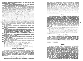 de la ruta principal a Hebrón y hacia el sur, pero está en pleno
camino a Tecoa y En-gadi.
Algunos eruditos piensan que Efrata era una aldea separada
que vino a formar parte de Belén cuando ésta creció.
En el tiempo de Cristo era un lugar pequeño y sin importan-
cia. En el primer siglo d. de J. C, fue devastado por Adriano el
emperador romano, quien también estableció allí un huerto sagra-
do a Adonis. Como en 330 d. de J. C. Constantino edificó un tem-
plo arriba de la cueva que era usada como establo, que se cree que
fue el escenario del natalicio de Cristo. Este templo todavía per-
manece y todavía es la atracción principal del pueblo.
Durante las cruzadas, Belén fue un lugar de gran importancia
y prosperidad. Después que el Reino Latino fue vencido, quedó en
manos cristianas y hoy es, en cosas materiales, uno de los centros
cristianos más prósperos en la Tierra Santa. Tiene una población
de más de 19.000 habitantes, pero le falta un buen abastecimiento
de agua. Casi no hay otro lugar en Palestina donde la tierra sea
tan productiva como la que le rodea. Es el centro en la producción
de maíz, olivas e higos, y en la cría de reses y ovejas. Además
70 hacen adornos de madreperla y otras cosas útiles, y los pintan para
que se vean muy hermosos. Aquí está el sitio tradicional de la
tumba de Raquel.
Se menciona en conexión con la sepultura de Raquel, Gen.
35:19; 48:7.
Fue la ciudad donde vivió y fue sepultado Ibzán, juez de Israel,
Jue. 12:8-10.
Micaía alquiló un levita de Belén cómo sacerdote, Jue. 17:7-13.
La concubina levita ultrajada en Gabaa era de Belén, Jue. 19.
La historia de Rut y Booz aquí sucedió, libro de Rut.
El lugar de nacimiento de David y su ungimiento, 1 Sam. 16:1-
14; 17:12.
David fue de allí a donde se encontraba el ejército de Saúl y
mató a Goliat, 1 Sam. 17:12-58.
David dijo que necesitaba ir a Belén cuando tuvo que huir de
Saúl, 1 Sam. 20:6, 28.
David obtuvo agua del pozo que estaba junto a la puerta, 2
Sam. 23:14-17; 1 Crón. 11:15-19.
Llegó a ser insignificante después de David, fue fortificada por
Roboam, 2 Crón. 11:6.
Miqueas profetizó que aquí nacerla Cristo, Miq. 5:2.
El nacimiento de Jesús fue aquí, Mat. 1:18-25; Luc. 2:1-7.
La visita de los pastores, Luc. 2:8-20.
La visita y la adoración de los magos, Mat. 2:1-12.
La matanza de los niños y la huida a Egipto, Mat. 2:13-23.
El Campo de los Pastores
Al oeste de Belén, al otro lado del tradicional "campo de Booz",
está el "campo de los Pastores". En el centro hay una capilla sub-
terránea, la "Gruta de los Pastores", que probablemente alguna
vez fue usada como cisterna, pero ahora es un lugar de adoración
donde la tradición dice que los ángeles visitaron a los pastores,
Luc. 2:8-14.
Los Estanques de Salomón
Son tres grandes estanques en parte cortados en la roca como
a 19 Kms. al sur de Jerusalén. Estaban construidos en distintos
niveles, y cerca uno del otro; se llaman estanques de Salomón
porque él los hizo (Ecl. 2:6). Están más anchos en la parte de
abajo, pero si se toma un promedio de sus dimensiones más o
menos serían 115 ms. por 70 ms. por 7 ms.; 129 ms. por 70 ms. por
11 ms.; 177 ms. por 35 ms. por 14 ms. El agua era suplida por algu-
nos manantiales y por las lluvias y conducidas a la ciudad por un
acueducto que sale del estanque de abajo, serpentea por cerros, por
túneles y bóvedas. Belén y Jerusalén están recibiendo los benefi-
cios de este acueducto. Dos de los estanques han sido reparados
en parte y están en uso.
Tecoa
Una aldea como a unos 16 ó 19 Kms. al sur de Jerusalén en el
camino a En-Gadi. Han sido descubiertas ruinas que cubren va-
rias hectáreas, muchas de ellas pertenecen a la Edad Media. Hay
fragmentos de columnas, bases de piedra caliza y dura y una parte
octagonal del frente de piedra roja, que sin duda son parte de un
templo antiguo. Muchas tumbas y cisternas cercanas son de una
época más antigua; en el tiempo de los cruzados era visitado por
adoradores piadosos que deseaban ver la tumba de Amos. Aunque
parece haber quedado desolada desde su captura por los turcos en
1138 d. de J. C. la tumba de Amos todavía era mostrada en el
Siglo XIV.
Aquí una "mujer astuta", dirigida por Joab, procuró recon-
ciliar a David y Absalón, 2 Sam. 14.
Era una de las ciudades fortificadas de Roboam, 2 Crón. 11:6.
Era el punto extremo del distrito habitado, 2 Crón. 20:20.
Era la ciudad de nacimiento y de sepultura de Amos, el pro-
feta pastor, Amos 1:1.
La Fuente de Felipe
En el camino a Hebrón hay una fuente, arriba de la cual está
una casa y lugar de oración mahometano. Cerca de allí hay rui-
nas de un templo antiguo y dos criptas cortadas de la roca. Se
cree que en este lugar Felipe bautizó al eunuco, Hechos 8:26-40.
HEBRÓN Y BEERSEBA
Hebrón
El nombre significa "Liga", "Confederación" o "Amistad".
Está situada como a 48 Kms. al norte de Beerseba y 32 Kms. al sur
de Jerusalén y era una de las ciudades más antiguas y más impor-
tantes del sur de Palestina. Está situada en un valle abierto 927
ms. sobre el nivel del mar y se dice que fue fundada siete años
antes de Zoán de Egipto (Núm. 13:22). Su nombre antiguo era
Quiriat-arba (Jue. 1:10) que probablemente significa "cuatro ciu-
dades". Algunos toman esto como una indicación de que la ciudad
estaba dividida en cuatro secciones, pero los escritores judíos
dicen que así fue nombrada porque los cuatro patriarcas (Adán,
Abraham, Isaac y Jacob) fueron sepultados allí. De acuerdo con
Jos. 15:13, 14; 21:11, así fue nombrada por Arba, el padre de Anac.
Fue recobrada del poder de los idumeos por Judas Macabeo.
 