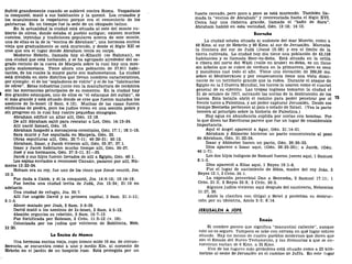 Sufrió grandemente cuando se sublevó contra Roma. Vespasiano
la conquistó, mató a sus habitantes y la quemó. Los cruzados y
los musulmanes la respetaron porque era el cementerio de los
patriarcas. En un tiempo fue la sede de un obispado latino.
En la actualidad la ciudad está situada al este del monte cu-
bierto de olivos, donde estaba el pueblo antiguo; existen muchos
cuentos, leyendas y tradiciones populares acerca de este monte,
una de ellas es la de la "encina de Abraham", una hermosa encina
vieja que gradualmente se está muriendo, y desde el Siglo XII se
cree que era el lugar donde Abraham tenía su carpa.
Moderno Hebrón, llamada hoy el-Khaulil (es Rahman), es
una ciudad que está luchando, y se ha agrupado alrededor del sa-
grado recinto de la cueva de Macpela sobre la cual hay una mez-
quita mahometana. Tiene ahora una población de 37.911 habi-
tantes, de los cuales la mayor parte son mahometanos. La ciudad
está dividida en siete distritos que llevan nombres característicos,
por ejemplo: el de los "sopladores de vidrio" y el de los "fabricantes
de odres". Estas industrias junto con la manufactura de cerámica
son las mercancías principales de su comercio. En la ciudad hay
í dos grandes estanques, uno de ellos es "el estanque del sultán", es
el más grande y está situado donde se cree que fueron matados los
asesinos de Is-boset (2 Sam. 4:12). Muchas de las casas fueron
edificadas de piedra, pero los judíos viven en una sección pobre y
sin progreso en la cual hay cuatro pequeñas sinagogas.
Abraham edificó un altar allí, Gen. 13:18.
De allí Abraham salió para rescatar a Lot, Gen. 14:13-24.
Allí nació Ismael, Gen. 16.
Abraham hospedó a mensajeros celestiales, Gen. 17:1; 18:1-15.
Sara murió y fue sepultada en Macpela, Gen. 23.
Otras sepulturas allí, Gen. 25:7-11; 49:29-31; 50:13.
Abraham, Isaac, y Jacob vivieron allí, Gen. 35:27; 37:1.
Isaac y Jacob habitaron mucho tiempo allí, Gen. 35-37.
José y sus hermanos, Gen. 37:3-11, 31—35.
Jacob y sus hijos fueron llevados de allí a Egipto, Gen. 46:1.
Los espías enviados a reconocer Canaán, pasaron por allí, Nú-
meros 13:22-24.
Hoham era su rey, fue uno de los cinco que Josué venció, Jos.
10:3.
Fue dada a Caleb, y él la conquistó, Jos. 14:6-15; 15:14-19.
Fue hecha una ciudad levita de Judá, Jos. 15:54; 21:10 en
adelante.
Una ciudad de refugio, Jos. 20:7.
Allí fue ungido David y su primera capital, 2 Sam. 21:1-11;
5:1-5.
Abner matado por Joab, 2 Sam. 3:6-39.
David mató a los asesinos de Is-boset, 2 Sam. 4:5-12.
Absalón organiza su rebelión, 2 Sam. 15:7-12.
Fue fortificada por Roboam, 2 Crón. 11:5-12 (v. 10).
Colonizada por los judíos que volvieron de Babilonia, Neh.
11:25.
La Encina de Mamre
Una hermosa encina vieja, cuyo tronco mide 10 ms. de circun-
ferencia, se encuentra como a uno y medio Km. al noroeste de
Hebrón en el jardín de un hospicio ruso. Está protegida por un
fuerte cercado, pero poco a poco se está muriendo. También lla-
mada la "encina de Abraham" y reverenciada hasta el Siglo XVI.
Cerca hay una cisterna grande, llamada el "baño de Sara".
Abraham habitó en esta vecindad, Gen. 13:18; 14:13.
Beerseba
La ciudad estaba situada al sudoeste del mar Muerto, como a
48 Kms. al sur de Hebrón y 80 Kms. al sur de Jerusalén. Marcaba
la frontera del sur de Judá (Josué 15:28) y era el límite de la
tierra cultivada. La ciudad hoy día tiene una población de 43,158
habitantes y es llamada Beer-es-Seba. Está situada en la orilla
o ribera del norte del Wádi (valle en árabe) es-Seba, es un llano
sin árboles que se cubre de verdura en la primavera, pero es seco
y monótono casi todo el año. Tiene una elevación de 289,56 ms.
sobre el Mediterráneo y por consecuencia tiene una vista domi-
nante de un territorio grande que la rodea. Durante el ataque de
Egipto en la I Guerra Mundial, los turcos la usaron como el cuartel
general de su ejército. Las tropas inglesas tomaron la ciudad el
31 de octubre de 1917, salvando las norias de la destrucción de los
turcos. Esta batalla abrió el camino para poder penetrar por el '3
frente turco a Palestina, y así poder capturar Jerusalén. Desde ese
tiempo Beerseba pertenece al país o estado de Israel. (Vea la parte
tercera al principio sobre la historia de Palestina.)
Hay agua en abundancia suplida por norias con bombas. Por
lo que dicen las Escrituras parece que fue un lugar de considerable
importancia.
Aquí el ángel apareció a Agar, Gen. 21:14-21.
Abraham y Abimelec hicieron un pacto concerniente al pozo
de Abraham, Gen. 21:22-34.
Isaac y Abimelec hacen un pacto, Gen. 26:26-33.
Dios aparece a Isaac aquí, (Gen. 26:23-25); a Jacob, (Gen.
46:1-7).
Los dos hijos indignos de Samuel fueron jueces aquí, 1 Samuel
8:1-3.
Dios apareció a Elias aquí, 1 Reyes 19:1-8.
Fue el lugar de nacimiento de Sibia, madre del rey Joás, 2
Reyes 12:1, 2 Crón. 24:1.
La expresión proverbial Dan a Beerseba, 2 Samuel 17:11; 1
Crón.21:2; 2 Reyes 23:8; 2 Crón. 30:5.
Algunos judíos vivieron aquí después del cautiverio, Nehemias
11:27, 30.
Amos la clasifica con Gilgal y Betel y profetiza su destruc-
ción por su idolatría, Amos 5:5; 8:14.
JERUSALÉN A JOPE
Emaús
El nombre parece que significa "manantial caliente", aunque
esto no es seguro. Tampoco se sabe con certeza en qué lugar estuvo
situado. Hay no menos de cuatro pueblos modernos que dicen que
son el Emaús del Nuevo Testamento, y las distancias a que se en-
cuentran varían de 6 Kms. a 32 Kms.
Uno de los lugares más probables está situado como a 22 kiló-
metros al oeste de Jerusalén en el camino de Jaf fa. En este lugar
 