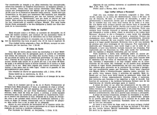 fue construido un templo y en años recientes fue reconstruido;
ahora hay también un hospicio franciscano; un hospicio alemán, y
una escuela. Cerca hay unas ruinas conocidas como Mizza, las
cuales son probablemente del Mozah que se menciona en Josué
18:26 y que en el Talmud se describe como colonia. Josefo dice que
Vespaciano la dio para que habitaran 800 hombres que despidió
de su ejército. Probablemente por eso fue llamada colonia; el
nombre actual es "Keeloniyeh" que sin duda se derivó de este
hecho. Esta colonia ha resurgido y pertenece a los judíos, los cua-
les han conservado el nombre antiguo, Mozah. Fue aquí hasta
donde Jesús acompañó a los dos discípulos y habló con ellos des-
pués de la resurrección.
Ajalón (Valle de Ajalón)
Está situado como a 19 Kms. al noroeste de Jerusalén, en el
valle del mismo nombre, que conduce de las montañas hacia el
mar. Es un lugar antiguo y se identifica con el Yalo moderno.
Se menciona primero en conexión con la victoria de Josué so-
74 bre los Amorreos (La luna se paró) Jos. 10:12. Lea el capítulo 10.
Una ciudad levita asignada a Dan, de Efraín, aunque no con-
quistada por los danitas, Jue. 1:34-45.
El Llano de Sarán
Una faja de tierra plana entre las montañas y el mar Medi-
terráneo. El suelo rico es apropiado para el cultivo de cereales.
Los olivos, los naranjos, y las viñas dan mucho fruto, y la belleza
de sus flores se indica en la referencia proverbial "la rosa de Sa-
rón" (Cantar de los Cantares 2:1). El valle es de 13 a 19 Kms. de
ancho, siendo más ancho en la parte del sur, y es como 48 Kms.
de largo, y se extiende hacia el monte Carmelo en el norte y a Jope
(Jaffa) en el sur. Está bien regado por cuatro corrientes y por
norias, y hay agua casi en todo lugar. Como en el pasado, se usa
principalmente para pasto.
Los rebaños de David se apacentaban allí, 1 Crón. 27:29.
Isaías habló de su excelencia, Is. 35:2.
Era un campo donde criaban rebaños en el tiempo de la res-
tauración, Is. 65:10.
Lida
Lida es el nombre que se le da en el Nuevo Testamento al
antiguo Lod. Está situado a 17 kms. al sudoeste de Jope y actual-
mente se llama Lud. Por allí pasaban las caravanas que iban de
Egipto a Babilonia, así que ellos fabricaban costales, sillas de
montar, toda clase de tiras de cuero, o correas, y otros equipos
necesarios para las caravanas, pero perdió su importancia cuan-
do el tráfico fue desviado al mar. Después de la caída de Jerusa-
lén vino a ser notable como centro de enseñanza rabínica y du-
rante el Siglo IV estaba relacionada con el comercio de púrpu-
ra. Más tarde vino a ser la sede de un obispado.
Ahora es una estación de ferrocarril en el camino entre Ja-
ffa y Jerusalén, está en un hueco pintoresco en el llano de Sarón,
rodeada de huertos y jardines hermosos.
Fue fundado for Semed, un benjamita, 1 Crón. 8:12.
Algunos de sus nativos volvieron al cautiverio en Babilonia,
Esd. 2:33; Neh. 7:37.
Pedro sanó a Eneas, Hch. 9:32-35.
Jope (Jaffa) (Altura o Hermosa)
Jope era una ciudad del territorio asignado a Dan (Jos.
19:46), estaba en la costa del Mediterráneo, como a 48 kms. al
sur de Cesárea, 56 kms. al noroeste de Jerusalén, y sobre un
promontorio o montículo rocoso que se extendía hacia el mar.
De su cumbre hay una vista muy buena de la costa y el mar.
En una época muy antigua parece que estuvo bajo el mando de
Egipto, y más tarde bajo Asiria. Parece que nunca fue un pueblo
filisteo, pero probablemente perteneció a los fenicios. Tuvo una
carrera muy variada durante el período macabeo, fue tomada
por Pompeyo y unida a Siria; César la devolvió a los judíos bajo
Hircano; Antonio la dio a Cleopatra y más tarde fue añadida
al reino de Herodes, y a su muerte pasó a Arquelao. Porque sus
ciudadanos eran judíos leales, sufrieron grandemente durante
las guerras romanas. En una ocasión fueron matadas 8.400 per-
sonas y el lugar quedó desolado. Entonces vino a ser una morada
de piratas que eran enemigos de los romanos. Fue capturada y
destruida por Vespasiano; más tarde llegó a ser la sede de un
obispado, y tuvo una historia variada durante las cruzadas. Fue
capturada por los franceses en 1799, más tarde fue fortificada
por los ingleses y después extendida por los turcos.
Yafa moderno o Jaffa está edificada sobre un monte pe-
ñascoso a 35 ms. de altura sobre el nivel del mar, y presenta un
aspecto hermoso al viajero que viene por mar, pero cuando éste
lo examina más de cerca se desilusiona. Las calles son angos-
tas, torcidas y. empinadas y no hay ningún orden en la cons-
trucción de las casas. Sin embargo, es un pueblo muy próspero
y siendo el lugar donde desembarcan los que van hacia Jerusa-
lén, obtiene gran provecho de la corriente de turistas y peregri-
nos que anualmente pasan por Palestina. Tiene buen comercio
con Egipto, Siria y Constantinopla; exporta jabón, ajonjolí, tri-
go, aceite, vino, tabaco, fruta, y artículos de algodón. Está ro-
deado por un llano muy fértil donde se producen toda clase de
legumbres y frutas, especialmente limones, limas, y naranjas.
Sus naranjas son famosas y las exportan a todo el mundo. Los
huertos de naranjas y los jardines hermosos forman uno de los
espectáculos de interés principal para el viajero.
A pesar de estar en un sitio tan prominente no ha sido un
puerto importante. Sus aguas son poco profundas, y los barcos
deben fondear o quedarse en aguas más profundas mientras que
descargan sus mercancías o pasajeros por medio de botes. Como
dij irnos anteriormente, este es el puerto más cercano a Jerusalén.
A pesar de tantas invasiones, siempre ha resurgido y ha pros-
perado. Hay dos razones por las cuales ha sobrevivido: porque
es un puerto, porque está situada en el camino de la costa por
donde pasan todas las caravanas. También tiene un ferrocarril
que la une con Jerusalén.
Al norte y muy cerca de Jope, está la no muy antigua ciudad
de Tel-Aviv, y al dar la población de Jope se incluye a Tel-Aviv,
las dos juntas tienen 386.612 habitantes. Hablaremos más de
Tel-Aviv en la siguiente parte.
 