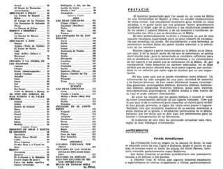 Jericó 68
El Monte de Tentación
(Cuarentena) 69
JERUSALEN A BELÉN 69
La Tumba de Raquel 69
Belén 69
El Campo de los Pastores 70
Los Estanques de Salomón 70
Tecoa 71
La Fuente de Felipe 71
HEBRON Y BEERSEBA 71
Hebrón 71
La Encina de Mamre 72
Beerseba 73
JERUSALEN A JOPE 73
Emaús 73
Ajalón (Valle de Ajalón) 74
El Llano de Sarón 74
Lida 74
Jope (Jaffa) (Altura o
Hermosa) 75
Tel-Aviv 76
CESÁREA Y LA TIERRA DE
LOS FILISTEOS 76
Cesárea 76
Filistea 77
Ecrón (Desarraigando) —. 78
Asdod (Azotas) 78
Ascalón 79
Gaza 79
Gerar 80
Gat 80
Zora 81
Bet-Semes 81
Valle de Refaim o Hinom 81
AL ESTE DEL JORDÁN, EL
MAR MUERTO Y EL VALLE
CENTRAL 82
Galaad 82
Golán 82
Ramot de Galaad 82
Beser 83
Jacob - - 83
Peniel 83
Amón 84
Moab 84
Edom 85
Madián 86
CUARTA PARTE
DESIERTO DE SINAI Y EGIPTO
EL DESIERTO 88
Territorio 88
Monte Sinaí-Horeb 89
Cades 90
Otros Lugares 91
El Mar Rojo y el Canal de
Suez 91
EGIPTO 91
Territorio 91
Historia 92
El Gobierno y la Religión 94
Gosén (lugar de pasto) 95
Cairo (en árabe significa
ciudad victoriosa) 90
Heliópolis, u On, un Su-
burbio de Cairo 97
Menfis o Nof 98
Alejandría 99
QUINTA PARTE
ASIA
LAS ISLAS CERCANAS 101
Chipre (Cipro) 101
Salamina (Pacífico) 101
Pafos 102
Mar Egeo 103
Patmos 103
LAS CIUDADES EN EL CON-
TINENTE 103
Tarso 103
Derbe 104
Listra 105
Iconio 105
Antioquía de Pisidia 105
Perge 106
Atalia 106
Hierápolis 106
Laodicea 107
Colosas 107
Filadelfia 108
Sardis 109
Esmirna (Mirra) 109
Tiatira - Castillo de Tia .... 110
Efeso ..... 110
Pérgamo 112
Troas 113
SEXTA PARTE
EUROPA
LAS ISLAS CERCANAS 114
Creta 114
Clauda o Cauda 114
Melita o Malta (Miel, Dul-
zura) 114
Sicilia 115
Siracusa 116
CIUDADES EN EL CONTI-
NENTE 116
Neápolis ,116
Filipos -. 116
Aifípolis 117
Tesalónica 117
Berea 118
Atenas 119
Corinto 120
Regio 121
Puteoli 121
Foro de Apio 122
Tres Tabernas 122
Roma 122
APÉNDICE
LUGARES VISITADOS POR
JESÚS 125
CIUDADES EN LAS CUALES
ESTABAN SITUADAS IGLE-
SIAS 125
CIUDADES DE REFUGIO ... 126
ALGUNOS LUGARES DE ME-
NOR IMPORTANCIA ... 127
MAI'AS I)K TIERRAS BÍBLI-
CAS AL FINAL
P R E F A C 1 0
El material presentado aquí fue usado én un curso de Biblia
en una Universidad de Baylor, y como un estudio suplementario
de otros cursos. Los estudiantes mostraron gran interés en estos
estudios, y el autor halló que sus alumnos fueron grandemente
ayudados al saber algo de la historia y las condiciones presentes
de los países y lugares bíblicos, y de los hombres e incidentes re-
lacionados con ellos y que se describen en la Biblia.
El libro deliberadamente es breve y elemental, ya que de otra
manera resultaría inapropiado para un gran número de estudian-
tes que necesitan tal ayuda. En consideración a esta brevedad, se
mencionan muchos datos sin poner mucha atención a la estruc-
tura de las oraciones.
Muchos lugares y gente mencionados en la Biblia no se discu-
ten aquí, y de la mayor parte de los que se mencionan se podría
decir mucho más; pero lo presentado se considera suficiente para
dar al estudiante un sentimiento de confianza, y un conocimiento
de los lugares y los países que se mencionan en la Biblia. Si, por 5
consiguiente, estos bosquejos no parecen adecuados, no se debe
olvidar que es mejor conocer bien unos pocos lugares, que confun-
dirse en un esfuerzo por saber algo de muchos que no son impor-
tantes.
No hay nada aquí que se pueda considerar como original. La
información ha sido escogida de una gran cantidad de material
y de fuentes diversas. Se han usado libremente mapas, enciclope-
dias generales, enciclopedias bíblicas, historias bíblicas, dicciona-
rios bíblicos, geografías histórico bíblicas, guías para viajeros,
descubrimientos arqueológicos, la Biblia misma y toda fuente de
la cual se pudo obtener información.
El autor ha viajado por los países bíblicos y conoce el valor
de tener conocimiento definido de los lugares visitados. Cree que
lo que aquí se da es suficiente para capacitar al viajero para recibir
el más grande provecho, si algún día visita estos países o lugares.
También cree que ministros, maestros de la escuela dominical y
otros obreros de la iglesia, o estudiantes particulares de la Biblia,
hallarán que los datos que se dan aquí son provechosos para su
estudio e interpretación de las Escrituras.
El traductor de este libro ha procurado actualizar esta obra,
según la más fidedigna información.
ANTECEDENTES
Período Antediluviano
La civilización tuvo su origen en la llanura de Sinar, la cual
se extiende entre los ríos Tigris y Eufrates, desde el punto en que
más se acercan entre sí, hasta las playas del Golfo Pérsico, terri-
torio conocido posteriormente como Babilonia.
Los datos relativos al período antediluviano son sumamente
escasos y se limitan a dos puntos:
a. Génesis (cap. 4) relata que algunos hombres empezaron
a especializarse en ciertas ocupaciones y oficios, particularmente
 