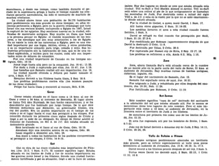 musulmana, y desde ese tiempo, como también durante el pe-
ríodo de la supremacía griega y hasta el tiempo cuando los cris-
tianos ganaron ascendencia, ha sido el escenario de martirio de
muchos cristianos.
La ciudad ahora tiene una población de 34.170 habitantes
pero posiblemente era más grande en otros tiempos; en años re-
cientes pertenecía a Egipto, pero en la guerra relámpago que tuvo
Israel con sus vecinos árabes, incluyendo a Egipto en 1967, Israel
la capturó de los egipcios. Hay secciones nuevas en la ciudad, edi-
ficadas de materiales antiguos. Hay mucho en Gaza que hace
a la persona pensar en Egipto: el vestido musulmán de las mu-
jeres, y los mendigos que son muy semejantes a los de Egipto.
Ya no existe la ruta de las caravanas a Egipto, pero es una ciu-
dad importante por sus higos, dátiles, olivos, y otros productos,
y es un importante almacén para trigo, cebada y mijo. Sus in-
dustrias principales son la fabricación de loza, que es de una ca-
lidad espléndida, y tejidos para los cuales, cada año son impor-
tados miles de dólares de estambre.
Fue una ciudad importante de Canaán en los tiempos an-
BO tiguos, Gen. 10:19.
Josué llegó hasta allá pero no la conquistó, Jos. 10:41; 11:22.
Fue dada a Judá y capturada por ellos, Jos. 15:47; Jue. 1:18.
Las hazañas que Samsón realizó allí son importantes, Jue. 16.
La ciudad mandó ofrenda a Jehová por haber tomado el
arca, 1 Sam. 6:17.
Ezequías derrotó a los filisteos hasta Gaza, 2 Rey. 18:8.
Los profetas profetizaron contra ella (los mismos pasajes
de las otras ciudades).
Felipe fue hacia Gaza y encontró al eunuco, Hch. 8:26.
Gerar
Gerar estaba situado en el llano como a 14 kms. al sur de
Gaza y como a 24 kms. al noroeste de Beerseba. El lugar ahora
se llama Tell Abu Hureisah. Se han hecho excavaciones, y se ha
descubierto que fue habitado por largo tiempo. De lo que dice
Génesis deducimos que Abimelec, un gobernador filisteo, era
rey del pueblo. Era un pueblo importante en el tiempo de los
reyes y es el lugar hasta el cual Asa persiguió a los etíopes. Fue
conocido durante los primeros cinco siglos después de Cristo y
llegó a ser la sede de un obispado. Su obispo de Gerar asistió al
Concilio de Caledonia, en 451 d. de J.C. Allí estaba situado un
monasterio grande.
Está localizado en el llano al sur de Gaza, Gen. 10:19.
Abraham dijo una mentira acerca de su esposa, Gen. 20.
Isaac engañó a Abimelec allí, Gen. 26.
Asa mató a todos los habitantes de los pueblos circunvecinos
al perseguir a los etíopes, 2 Crón. 14:9-15.
Gat
Gat es otra de las cinco ciudades más importantes de Filis-
tea (Jos. 13:3; 1 Sam. 6:17). El nombre significa lagar. Estaba
situada en los límites de Judá y fue de mucha importancia en
las guerras entre Israel y los filisteos. Siendo una ciudad fuerte-
mente fortificada y por su situación, llegó a ser la llave de ambos
países. Hay dos lugares en donde se cree que estaba situada esta
ciudad: Tell es-Safi y Tell Sheikh Ahmed el-Areini. Tell es-Safi
está sobre una colina al pie de lo que antiguamente se llamaban
las montañas de Judá. Fue destruida como a mitad del siglo
Vin a. de J.C. y esta es la razón por la que no se sabe exactamen-
te dónde estuvo situada.
Fue la ciudad de Goliat, a quien mató David, 1 Sam. 17.
Allí había otros gigantes, 2 Sam. 21:18-22.
Los asoditas llevaron el arca a esta ciudad cuando fueron
heridos, 1 Sam. 5.
David se refugió en Gat cuando fue perseguido por Saúl,
1 Sam. 21:10; 27:2-4.
Fue reedificada por Roboam (aparentemente después de que
David la destruyó) 2 Crón. 11:8.
Fue destruida por Uzías, 2 Crón. 26:6.
Fue capturada por Hazael rey de Siria, 2 Rey. 12:17, 18.
Los profetas se refirieron a ella, Amos 6:2; Miq. 1:10.
81
Zora
Zora, ahora llamada Sur'a está situada cerca de la cumbre
de un monte alto en la parte norte del valle de Sorec, 21 kms. al
sudoeste de Jerusalén. Hay muchas ruinas de tumbas antiguas,
cisternas, lagares, etc.
Es el lugar del nacimiento de Samsón, Jue. 13.
Samsón fue sepultado cerca de aquí, Jue. 16:31.
Fue asignada a Judá, y rehabitada por ellos después del cau-
tiverio, Jos. 15:33; Neh. 11:29.
Fue fortificada por Roboam, 2 Crón. 11:10.
Bet-Semes
Este nombre significa "casa de sol" derivado del santuario
a la adoración del sol'que estaba situado allí. Por lo menos se
mencionan otros tres lugares de este nombre. Pero el más im-
portante está como a 19 kms. al sudoeste de Jerusalén, en la
frontera entre el territorio de Judá y los filisteos.
Se menciona por primera vez como uno de los límites de Ju-
dá, Jos. 15:10.
El arca fue regresada allí por los hombres de Ecrón, 1 Sam.
6:7-21.
Joás rey de Israel derrotó a Amasias rey de Judá, 2 Rey. 14:11,
2 Crón. 25:23, 24.
Valle de Refaim o Hinom
En tiempos antiguos posiblemente abarcaba un territorio
más grande, pero se refiere especialmente al valle unos pocos
kilómetros al sudoeste de Jerusalén, Jos. 15:8; 18:16; Is. 17:5.
David venció a los filisteos pronto después de ser rey, 2 Sam. 5.
Varias veces David los derrotó aquí, 2 Sam. 23:13; 1 Crón
11:15; 14:9.
 