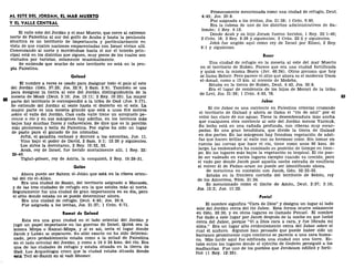AL ESTE DEL JORDÁN, EL MAR MUERTO
Y EL VALLE CENTRAL
El valle este del Jordán y el mar Muerto, que corre al extremo
norte de Palestina al sur del golfo de Acaba y hasta la península
sinaítica es un territorio de importancia y particularmente en
vista de que cuatro naciones emparentadas con Israel vivían allí.
Comenzando al norte y moviéndose hacia el sur el interés prin-
cipal está en los distritos que siguen, muy pocos de los cuales son
visitados por turistas, solamente ocasionalmente.
Se entiende que mucho de este territorio no está en la pro-
pia Palestina.
Galaad
El nombre a veces es usado para designar todo el país al este
del Jordán (Gen. 37:25; Jos. 22:9; 2 Sam. 2:9). También se usa
para designar la tierra al este del Jordán distinguiéndola de la
meseta de Moab (Deut. 3:10; Jos. 13:11; 2 Rey. 10:33). La mayor
parte del territorio le correspondió a la tribu de Gad (Jue. 5:17).
Se extiende del Jordán al oeste hasta el desierto en el este. La
mayor parte es una meseta grande que está a unos 914 metros
sobre el valle del Jordán. Casi cada valle tiene un arroyuelo pe-
renne o río y en sus márgenes hay adelfas, en los terrenos más
bajos hay muchas flores y cañaverales. Se dice que es la porción
más pintoresca y bella de Palestina. Por siglos ha sido un lugar
de pasto para el ganado de los nómadas.
Jefté, el galadita rechazó y derrotó a los amonitas, Jue. 11.
Vino bajo el poder de David, 2 Sam. 5:1; 12:26 y siguientes.
Los sirios la derrotaron, 2 Rey. 10:32, 33.
Acab, rey de Israel, fue herido mortalmente allí, 1 Rey. 22:
29-40.
Tiglat-pileser, rey de Asiría, la conquistó, 2 Rey. 15:29-31.
Golán
Ahora puede ser Sahem el-Jolán que está en la ribera orien-
tal del rio el-Alian.
Era una ciudad de Basan, del territorio asignado a Manases,
y de las tres ciudades de refugio era la que estaba más al norte.
Seguramente fue una ciudad de gran importancia en su día, pero
el sitio donde estaba no se puede determinar ahora.
Era una ciudad de refugio, Deut. 4:43; Jos. 20:8.
Fue asignada a los levitas, Jos. 21:27; 1 Crón. 6:71.
Ramot de Galaad
Esta era una gran ciudad en el lado oriental del Jordán y
jugó un papel importante en las guerras de Israel. Quizá sea la
misma Mizpa o Ramat-Mizpa, y si es así, sería el lugar donde
Jacob y Labán se separaron. Su sitio exacto no ha sido determi-
nado, pero probablemente estaba como a la mitad de Palestina
en el lado oriental del Jordán, y como a 19 ó 24 kms. del río. Era
una de las ciudades de refugio y estaba situada en la tierra de
Gad. Los Arqueólogos creen que la ciudad estaba situada donde
está Tell er-Ramit en el vadi Shomer.
Primeramente mencionada como una ciudad de refugio, Deut.
4:43; Jos. 20:8.
Fue asignada a los levitas, Jos. 21:38; 1 Crón. 6:80.
Era la cabeza de uno de los distritos administrativos de Sa-
lomón; 1 Rey. 4:13.
Donde Acab y su hijo Joram fueron heridos, 1 Rey. 22:1-40;
2 Crón. 18; 2 Rey. 8:28 y siguientes; 2 Crón. 22:5 y siguientes.
Jehú fue ungido aquí como rey de Israel por Elíseo, 2 Rey.
9:1 y siguientes.
Beser
Una ciudad de refugio en la meseta al este del mar Muerto
en el territorio de Rubén. Parece que era una ciudad fortificada
y quizá era la misma Bosra (Jer. 48:24). Otros piensan que hoy
se llama Beheir. Pero parece el sitio que ahora es el moderno Umm
el-Amad, como a 13 km. al noreste de Medeba.
Estaba en la tierra de Rubén, Deut. 4:43, Jos. 20:8.
Era el lugar de residencia de los hijos de Merari de la tribu
de Leví, Jos. 21:36; 1 Crón. 6:63, 78.
Jaboc
El río Jaboc es una corriente en Palestina oriental cruzando
el territorio de Galaad y ahora se llama el "río de azul" por el
color tan claro de sus aguas. Tiene la desembocadura más ancha
que cualquiera otra corriente al este del Jordán menos Yarmuk.
Su lecho está en una cañada profunda, con riberas muy escar-
padas. Es una gran hendidura, que divide la tierra de Galaad
en dos partes. En las márgenes hay frondosa vegetación de adel-
fas que hacen brillar al valle con su hermoso color. Sin tomar en
cuenta las curvas que hace el río, tiene como unos 96 kms. de
largo. La embocadura ha cambiado su posición de tiempo en tiem-
po. En los lugares más bajos la vegetación es tropical. El río pue-
de ser vadeado en varios lugares excepto cuando va crecido, pero
el vado por donde Jacob pasó aquella noche extraña de conflicto
al volver él de Padan-aram no puede ser identificado ahora.
Se menciona en conexión con Jacob, Gen. 32:22-32.
Estaba en la frontera norteña del territorio de Sehón, rey
de los Amorreos, Núm. 21:24.
Es mencionado como el límite de Amón, Deut. 2:37; 3:16;
Jos. 12:2; Jue. 11:22.
Peniel
El nombre significa "Cara de Dios" y designa un lugar al lado
este del Jordán cerca del río Jaboc. Esta forma ocurre solamente
en Gen. 32:30, y en otros lugares es llamado Penuel. El nombre
fue dado a este lugar por Jacob después de la noche en que luchó
cerca del Jaboc, porque "Vi a Dios cara a cara, y fue librada mi
alma." Era un lugar alto evidentemente cerca del Jaboc sobre el
cual él anduvo. Algunos han pensado que puede haber sido un
barranco prominente cuyo contorno se parecía a una cara huma-
na. Más tarde aquí fue edificada una ciudad con una torre. Es-
taba entre los lugares donde el ejército de Gedeón persiguió a los
madianitas. Fue uno de los pueblos que Jeroboam edificó y forti-
ficó (1 Rey. 12:25).
 