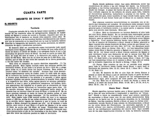 CUARTA PARTE
DESIERTO DE SINÁI Y EGIPTO
EL DESIERTO
Territorio
Cualquier estudio de la vida de Israel como nación y, especial-
mente de los cuarenta años de peregrinación después de haber
salido de Egipto y antes de entrar a Canaán, requiere que uno se
familiarice con el desierto en donde ellos pasaron estos años. El
estudio ha traído a la luz muchos hechos corroborativos que hacen
que uno se maraville en la exactitud con la cual la historia bíblica
88 describe la topografía del desierto, sus varias secciones, su abaste-
cimiento de agua y productos naturales.
El desierto debe ser considerado como incluyendo todo aquel
territorio entre Egipto y Edom. Es en la forma de una cufia entre el
Golfo de Suez y el Golfo de Akaba, y se adelgaza hacia el sur a las
montañas de granito cerca de Sinaí. Su base al norte es como 281
Kms. de largo del este al oeste, y la distancia del norte al sur es
como de 402 Kms. Esto nos da un área de más de 51.800 Kms. cua-
drados, que es más de dos veces del tamaño de la tierra prometida
a los dos lados del Jordán.
Esta área se compone de cuatro distritos separados. (1) La
meseta grande. Esta región incluye como dos terceras partes del
territorio entero. Al sur sube a la altura de 914 ó 1219 ms. y sesga
para atrás en el norte hacia los llanos filisteos. Esta meseta se
conoce como "el desierto sin vereda". Aunque hay unos manan-
tiales especialmente cerca de Cades, como un todo está sin agua.
En el invierno las lluvias fuertes muchas veces inundan los valles
y causan gran destrozo a los árboles y el ganado, y estas aguas
arrasan también con gente, produciéndoles la muerte. Pero, debido
a la superficie tan dura, estas aguas pronto se arrojan precipita-
damente al mar y, para la primavera temprana, los árabes, quie-
nes apacientan sus rebaños en el pasto que se encuentra en unos
pocos valles, tienen dificultad en encontrar agua para ellos. (2)
La sección arenosa. Bajo la ladera empinada hacia abajo de la
meseta hay un terreno como de unos 32 Kms. a través de él. Es un
llano arenoso rodeado al oeste de lomas de piedra caliza, al este
del golfo de Suez y los lagos Amargos. (3) La cordillera de Gra-
nito. Esta región sube 2.590 metros arriba del mar y en algunos
casos a 1.828 ms. arriba de los valles cercanos. Parte de esta región
es la sección mejor regada del desierto y, por lo tanto, la ruta de
Egipto a Edom siempre ha pasado por ella. (4) El Arabah o valle
ancho, yace entre el mar Rojo y el golfo de Akaba y es de como
16 Kms. de ancho por 193 Kms. de largo. Tomándolo como un
todo, es la sección mejor regada en todo el desierto, teniendo mu-
chos manantiales al pie de las montañas a los dos lados. De modo
que ella tiene los mejores pastos en todo el territorio.
Hasta donde podemos notar, hay poca diferencia entre las
condiciones de ahora y las del tiempo del éxodo. La formación
geológica y las lluvias naturales no han cambiado en el desierto
desde ese tiempo. A pesar del hecho de que los habitantes árabes
han cortado algunos de los árboles de acacia para leña, todavía
se encuentran palmeras, tamariscos y acacias en los valles. La
topografía del país, como también el lugar donde había agua, hizo
más práctico el que Israel fuese por el Sinaí en su camino hacia
Cades.
Hay algunos nombres característicos en conexión con el de-
sierto que necesitan ser notados. El estudiante debe siempre tener
en mente que estos nombres algunas veces se usan de una manera
general para el territorio entero, o la mejor parte, y algunas veces
para una sección más limitada. Ellos son:
(1) Shur. Este es claramente un terreno desierto al otro lado
del mar Rojo, desde Egipto. En un sentido más restringido parece
haber sido el desierto a lo largo de la costa bajo el muro del gran
desierto, pero se aplicaba también a todo el territorio entre Egipto
y Palestina. Unos pasajes bíblicos harán más clara su posición, gg
(a) En el camino de Palestina a Shur, donde el Señor apareció a
Agar cuando ella estaba huyendo de Sara, antes de que Ismael na-
ciese y él hizo un pacto con ella, Gen. 16:7-14. (b) Abraham moró
entre Cades y Shur en Gerar, Gen. 20:1. (c) Los ismaelitas habi-
taban entre Shur y Havila opuesto a Egipto en el camino a Asiría,
Gen. 25:18. (d) Israel entró a Shur cuando salieron de Egipto y
este territorio tenia una distancia de por lo menos tres días de
jornada, Ex. 15:22. (e) Lo mismo como Etam, Ex. 13:20; Núm.
33:8. (f) Saúl hirió a los amalecitas hasta Shur, 1 Sam. 15:7 sig.
(g) Los amalecitas vivían en el camino a Shur, tal como se indica
por la invasión repentina de David a Siclag, 1 Sam. 27:8.
(2) Paran. Este nombre se usa en un sentido muy amplio
para todo el territorio desde Cades hasta Sinaí, o para todo el
territorio del desierto, Gen. 21:21; Deut. 33:2; 1 Sam. 25:1; 1 Rey.
11:18; Hab. 3:3.
(3) Sin. El desierto de Sin es una faja de tierra blanca y
yesosa al oeste del Sinaí y que se extiende hasta el golfo de Suez.
Ex. 16:1; 17:1; Núm. 33:11, 12; algunos de los campamentos se
mencionan aquí, pero ninguno de ellos puede ser identificado.
(4) Zin. Este era el territorio al oeste de Paran y cerca de
Cades, y al oeste del monte Seir, Núm. 13:26; 20:1; 27:14; 34:3, 4;
Deut. 32:51; Jos. 15: 1, 3.
Monte Sinaí - Horeb
Horeb significa terreno baldío seco y Sinaí parece que viene
de la idea de una brillantez o resplandor y significa un "relum-
bre". Horeb a veces es considerado como una entera cordillera
de montañas y Sinaí como uno de sus picos prominentes. Está
situado en la parte sur de la península sinaítica en la vecindad
de Edom. Los dos nombres, Horeb y Sinaí, se usan en forma inter-
cambiable, siendo Horeb el más común en Deuteronomio, y Sinaí
en los otros libros del Pentateuco. La montaña sagrada no se
puede señalar con exacta certidumbre, pero probablemente era
una de las estribaciones sudoestes del monte Seir. Aquí sucedió
uno de los más importantes eventos en toda la historia humana
 
