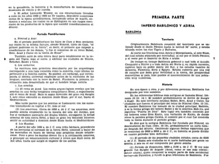 en la ganadería, la herrería y la manufactura de instrumentos
musicales de viento y de cuerda.
b. El señor Leonardo Wooley, en sus excavaciones llevadas
a cabo en los años 1929 y 1933 en Ur naamu, descubrió numerosos
restos de la época antediluviana, incluyendo sellos de marfil, ce-
rámica y estatuas, los cuales no se distinguen en sus rasgos esen-
ciales de los productos de la época que sucedió inmediatamente al
diluvio.
Período Postdiluviano
a. Nimrod y Asur.
En el período postdiluviano los hijos de Cam y Sem sentaron
sus reales en la misma llanura, siendo Nimrod, nieto de Cam, "el
primer poderoso en la tierra", es decir, el primero que empezó a
enseñorearse de los demás, "y fue el comienzo de su reino Babel,
Erec, Acad y Calne en la tierra de Sinar".
También salió de esta tierra Asur para establecerse en la re-
6 gión del Tigris, más al norte, y edificar las ciudades de Nínive,
Rehobot, Resén y Cala.
b. Los sumerios.
La escritura más primitiva descubierta por los arqueólogos
corresponde a una raza conocida como la sumeria, cuyo idioma no
pertenece a la familia camita. Es posible, sin embargo, que corres-
ponda al idioma universal empleado antes de la confusión de las
lenguas, asociada con la torre de Babel. Fundaron la primera ci-
vilización más desarrollada de que el hombre tenga noticia.
c. Los semitas.
(1) El reino de Acad. Los restos arqueológicos revelan que los
semitas en una fecha temprana conquistaron Sinaí, y organizaron
allí el reino de Acad. Bajo la sagaz dirección del gran rey Sargón
I, este reino extendió su dominio desde Elam, por el sur, hasta el
Mediterráneo.
Más tarde parece que los semitas se fusionaron con los sume-
rios trasladando su capital a Ur, más al sur.
(2) Los amárreos. Cerca de 1050 a. de J. C. los amorreos, otro
pueblo semita establecido en la meseta del este del Jordán, que
fue el verdadero escenario del drama bíblico, sojuzgaron la mitad
oriental de esta tierra fértil, y bajo su gran rey Amurabi hicieron
sentir su autoridad y dominio desde Elam hasta el Mediterráneo.
d. Los Kasitas.
A partir del año 1900 a. de J. C. esta tribu bárbara, procedente
de las serranías al noroeste de la tierra fértil, comenzó a bajar de
las montañas en busca de tierras más propicias donde estable-
cerse. Poco a poco los kasitas dieron fin a la civilización amorrea,
y principió un estancamiento cultural y cívico que duró cerca de
mil años, hasta que surgió el imperio de los asirios.
PRIMERA PARTE
IMPERIO BABILÓNICO Y ASIRÍA
BABILONIA
Territorio
Originalmente Babilonia consistió del territorio que se ex-
tiende desde el Golfo Pérsico hasta la latitud 34° norte, y estaba
situada entre los ríos Tigris y Eufrates.
Al norte sus fronteras eran Asiría y Mesopotamia, al este Elam,
del cual estaba separada por montañas; al sur por el Golfo Pérsico,
y al oeste por el desierto de Siria o árabe. 7
De tiempo en tiempo Babilonia gobernó a casi todo el mundo.
Conquistó a Nínive y a toda Asiría del Norte y, en rápida sucesión,
cayeron bajo su poder Asiría del Sur, y los estados vasallos de
Armenia, Palestina, Siria y Egipto. Estaba cubierta por una red
de canales que daba gran fertilidad a la tierra, dio prosperidad
maravillosa al país, hizo posible el mantenimiento de una pobla-
ción muy numerosa.
Historia
En una época u otra, y por diferentes personas, Babilonia fue
designada por tres nombres.
En las referencias bíblicas más antiguas se llamaba Sinar, Gé-
nesis 10:10; 14:1. El nombre probablemente se derivó de Sungir
o Sugir. En este territorio estaban Babel, Erec, Acad y Calne, las
ciudades que fueron el principio del reino de Nimrod (Gen. 10:10).
El nombre Babilonia fue tomado de la ciudad principal, Babilón,
y es la forma griega del hebreo Babel y de la semítica Bab-ilu, que
significa "Puerta de Dios". Este lugar era también conocido por
los hebreos como Erez Kasin, una variación de Kaldu, de donde
viene la palabra griega Caldea, el nombre por el cual fue conocida
toda la tierra durante el período griego.
Se dice que la antigua Babilonia fue fundada por Nimrod, un
descendiente de Cam (Gen. 10:10), probablemente un corto tiem-
po después del diluvio. Omitiendo algunas fechas esparcidas que
se remontan de 6000 a 8000 a. de J. C, su historia se puede dividir
en cuatro periodos bien definidos:
(1) El período de las "pequeñas ciudades estados, cerca de 4500
a. de J. C. Había seis ciudades en el norte habitadas por gente no
semita, y seis en el sur compuesta por gente semita.
(2) Período de Expansión, 3800 a 2100 a. de J. C. El rey más
grande fue Sargón de Argade (Acad, como se usa más común-
mente ahora), quien conquistó la mayor parte de Asia occidental
Incluyendo Palestina, y fundó la gran biblioteca de Babilonia. Fue
 