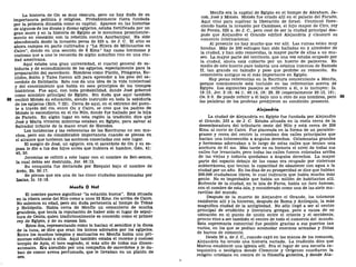 La historia de On es muy obscura, pero no hay duda de su
Importancia política y religiosa. Probablemente fuera fundada
por la primera dinastía como su capital. Aparece en las historias
de algunos de los dioses y diosas egipcios, estaba fortificada por un
gran muro y en la historia de Egipto se le menciona prominente-
mente en conexión con la rebelión contra Asurbanipal. Ha sido
abandonada desde la invasión persa de 525 a. de J. C. El sitio es
ahora campos en parte cultivados y "La Hilera de Millonarios en
Cairo", donde en una sección de 8 Kms.2
hay casas hermosas y
costosas que a uno le recuerda de algún suburbio rico en una ciu-
dad americana.
Aquí estaba una gran universidad, el cuartel general de sa-
biduría y de entendimiento de los egipcios, especialmente para la
preparación del sacerdocio. Hombres como Platón, Pitágoras, Eu-
clides, Solón y Tales fueron allí para aprender a los pies del sa-
cerdote de Heliópolis. Esto nos da una idea de la vida intelectual
y del conocimiento que había en esos principios de los tiempos
históricos. Fue aquí, con toda probabilidad, donde José gobernó
como ministro principal de Egipto. Sin duda que aquí también
98 recibió Moisés su educación, siendo instruido en toda la sabiduría
de los egipcios (Hch. 7:22). Cerca de aquí, en el extremo del puen-
te a través del río, entre On y Cairo, se cree que los padres de
Moisés lo escondieron en el río Nilo, donde fue hallado por la hija
de Faraón. En algún lugar en esta región la tradición dice que
José y María vivieron mientras estaban en Egipto, para salvar al
Salvador infante de la mano cruel de Herodes.
Los incidentes y las referencias de las Escrituras no son mu-
chos, pero son de considerable importancia cuando se piensa en
el alcance que tuvieron las acciones conectadas con este lugar.
El suegro de José, un egipcio, era el sacerdote de On y su es-
posa le dio a luz dos hijos antes que hubiera el hambre, Gen. 41:
45, 50.
Jeremías se refirió a este lugar con el nombre de Bet-semes,
la cual debía ser destruida, Jer. 46:13.
Su conquista fue declarada por Ezequiel bajo el nombre de
Aven, Ez. 30:17.
Se piensa que era una de las cinco ciudades mencionadas por
Isaías, Is. 19:18.
Menfis O Nof
El nombre parece significar "la estación buena". Está situada
en la ribera oeste del Nilo como a unos 32 Kms. río arriba de Cairo.
No sabemos su edad, pero sin duda pertenecía al tiempo de Tebas
y Heliópolis. Había cerca de Menfis un cementerio de mucha
grandeza, que tenía la reputación de haber sido el lugar de sepul-
tura de Osiris, quien tradlcionalmente es conocido como el primer
rey de Egipto, y de su esposa Isis.
Estos dos, representando como lo hacían el semidiós y la diosa
de la luna, se dice que eran los únicos adorados por los egipcios.
Entre los muchos templos y santuarios en Menfis había uno pri-
moroso edificado a ellos. Aquí también estaba el snorme y costoso
templo de Apis, el toro sagrado, el mas alto de todos sus dioses-
animales. Era atendido por una compañía de sacerdotes y le da-
ban de comer avena perfumada, que le llevaban en un platón de
oro.
Menfis era la capital de Egipto en el tiempo de Abraham, Ja-
cob, José y Moisés. Moisés fue criado allí en el palacio del Faraón.
Aquí vino para suplicar la liberación de Israel. Continuó flore-
ciendo hasta la invasión por Cambises, el hijo mayor de Ciro, rey
de Persia, 525 a. de J. C, pero cesó de ser la ciudad principal des-
pués que Alejandro el Grande edificó Alejandría y clausuró su
comercio internacional.
Al presente no hay mucho que ver allí. Las ruinas están muy
hondas. Más de 200 esfinges han sido halladas en y alrededor de
la ciudad, y han sido removidas, la mayor parte de ellas a un mu-
seo. La mayor parte del territorio, que una vez estaba ocupado por
la ciudad, ahora está cubierto por un huerto de palmeras. En
medio de este huerto yace todavía una estatua inmensa de Ramsés
II, tan grande en tamaño y peso que prohibe su remoción. Su
cementerio antiguo es el más importante en Egipto.
Hay pocas referencias en la Escritura concerniente a Menfis,
porque comúnmente está incluido en las referencias acerca de
Egipto. Los siguientes pasajes se refieren a él, o lo incluyen: Is.
19:13; Jer. 2:16; 44:1; 46:14, 19; 29, 30 (especialmente 30:13, 16);
Os. 9:6. Se puede referir a él bajo uno u otro de sus nombres, pero 99
las palabras de los profetas predijeron su condición presente.
Alejandría
La ciudad de Alejandría en Egipto fue fundada por Alejandro
el Grande, 332 a. de J. C. Estaba situada en la costa cerca de la
desembocadura del tributario oeste del Nilo y está cerca de 209
Kms. al norte de Cairo. Fue planeada en la forma de un paralelo-
gramo y cerca del centro la cruzaban dos calles principales que
hacían una intersección a ángulos derechos. Columnatas grandes
y hermosas adornaban a lo largo de estas calles que tenían una
anchura de 61 ms. Más tarde en su historia el nivel de todas sus
calles fue levantado, pero todas las calles fueron colocadas arriba
de las viejas y todavía quedaban a ángulos derechos. La mayor
parte del espacio debajo de las casas era ocupado por cisternas
subterráneas, que tenían la capacidad de abastecer con agua a la
ciudad por un año. En los días de su prosperidad se dice que habían
300.000 ciudadanos libres, lo cual indicaría que había mucha más
gente. No es improbable que había un millón de habitantes allí.
Enfrente de la ciudad, en la isla de Faros, había un faro famoso,
con el nombre de esta isla, y considerado como una de las siete ma-
ravillas del mundo.
Después de la muerte de Alejandro el Grande, los tolomeos
residieron allí y la hicieron, después de Roma y Antioquía, la más
magnifica ciudad de la antigüedad. No sólo llegó a ser el centro
principal de erudición y literatura griegas, pero a causa de su
ubicación en el punto de unión entre el oriente y el occidente,
pronto vino a ser también el centro de todo el comercio del mundo.
Esta supremacía comercial fue posible gracias a sus puertos tan
vastos, en los que se podían acomodar enormes armadas y flotas
de barcos de comercio.
Desde 30 a. de J. C, cuando cayó en las manos de los romanos,
Alejandría ha tenido una historia variada. La tradición dice que
Marcos estableció una iglesia allí. Era el lugar de una escuela ca-
tequística o teológica donde Clemente y Orígenes enseñaron la
religión cristiana en contra de la filosofía gnóstica, y donde Ata-
 