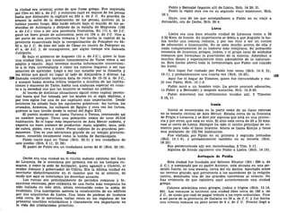 la ciudad era oriental antes de que fuese griega. Fue saqueada
por Ciro en 401 a. de J.C. y entonces cayó en manos de los persas
hasta que Alejandro la capturó en 333 a. de J. C. Su guardia de
avance la salvó de la destrucción de los persas, quienes ya le
habían puesto fuego. Más tarde estuvo bajo el mando de los se-
léucidas de Antioquía y después de la batalla de Magnesia (190
a. de J.C.) vino a ser una provincia fronteriza. En 171 a. de J.C.
ganó un buen grado de autonomía, pero en 104 a. de J.C. vino a
ser parte de una provincia romana y fue hecha la capital de la
provincia ensanchada bajo la reorganización de Pompeyo en 64-
63 a. de J. C. Se hizo del lado de César en contra de Pompeyo en
47 a. de J.C. y, de consiguiente, por algún tiempo era llamada
Juliópolis.
Es bajo el gobierno de Augusto (31 a. de J.C), quien la hizo
una ciudad libre, que nuestro conocimiento de Tarso viene a ser
amplio y exacto. Aquí tenemos mucha información concernien-
te a la vida universitaria y cómo los nativos llegaron a ser tan
amantes de aprender. Llegó a ser tan notable por la filosofía y
las letras que ganó un lugar al lado de Alejandría y Atenas. La
104 llamada constitución tarciana data de cerca de 15-10 a. de J.C,
y aunque había mucha crítica respecto a muchas de las institu-
ciones y maneras de Tarso, había una alabanza especial en cuan-
to a la seriedad con que las mujeres se vestían en público.
Al través de distintas situaciones siguió como capital provin-
cial hasta que fue tomada por los árabes en el siglo séptimo, y
por tres siglos fue una de sus capitales más importantes. Desde
entonces ha estado bajo los siguientes gobiernos: los turcos, los
cruzados, Armenia, los sultanes de Egipto y otra vez los turcos,
quienes la han tenido desde la mitad del Siglo XVI.
El pueblo moderno se llama Tarsous o Tersus, reteniendo así
su nombre antiguo. Tiene una población mixta de unos 50.310
habitantes. Es el lugar más importante de Asia Menor sudeste, y
exporta un buen número de productos: maíz, algodón, lana, pelo
de cabra, pieles, cera y cobre. Pocos indicios de su grandeza per-
manecen. Uno es una estructura grande de un templo grecorro-
mano, conocido localmente como la tumba de Sardanápolo.
Pablo nació aquí en Tarso (Hch. 22:3) y era ciudadano de
este pueblo (Hch. 9:11; 21:39).
El padre de Pablo era un ciudadano antes de él (Hch. 22:18).
Derbe
Derbe era una ciudad en el rincón sudeste extremo del llano
de Licaonia. Se le menciona por primera vez en los tiempos ro-
manos, y como la sede de Antípater, quien agasajó a Cicerón, el
orador romano y gobernador de Cilicia. Era la última ciudad en
territorio distintivamente en el camino que va al oriente, de
modo que aquí se colectaban los derechos anuales.
Las ruinas son principalmente de periodos romanos y bi-
zantinos recientes, pero cerámica de una fecha más temprana ha
sido hallada en este sitio, ahora reconocido como la aldea de
Gudelisin. Una inscripción asienta la construcción de un edificio
por dos arquitectos de Listra. Una línea de piedras de linderos
está cerca. Se le menciona varias veces en los registros de los
primeros concilios eclesiásticos y claramente era importante en
la vida del cristianismo primitivo.
Pablo y Bernabé llegaron allí de Listra, Hch. 14:20, 21.
Pablo la visitó otra vez en su segundo viaje misionero, Hch.
16:1.
Gayo, uno de los que acompañaron a Pablo en su viaje a
Jerusalén, era de Derbe, Hch. 20:4.
Listra
Listra era una bien situada ciudad de Licaonia como a 24
ó 32 Kms. de Iconio. Su importancia se debía a que Augusto la ha-
bía hecho una colonia romana, y por eso vino a ser un centro
de educación e iluminación. No se sabe mucho acerca de ella y
nada completamente de su historia más temprana. Su población
consistía de licaonios, griegos, judíos, y el grupo local de soldados
romanos que formaban la guarnición de la colonia. Adoraban a
muchos dioses y especialmente eran adoradores de la naturale-
za. Este hecho afectó toda la terminología que Pablo usó cuando
les habló.
Este lugar fue visitado por Pablo tres veces (Hch. 14:6, 21;
16:1), y probablemente una cuarta vez (Hch. 18:23).
Aquí fue el hogar de Timoteo, quien fue circuncidado y via-
jó con Pablo, Hch. 16:1-3.
Pablo sanó a un hombre cojo. La gente procuró adorarles,
(a Pablo y a Bernabé) y después matarlos, Hch. 14:8-20.
Pablo mencionó sus sufrimientos tenidos allí, 2 Timoteo
3:10, 11.
Iconio
Iconio se encontraba en la parte oeste de un llano extenso
en la meseta central de Asia Menor. Estaba cerca de la frontera
de Frigia y Licaonia y se dice por algunos que está en una provin-
cia y por otros, que está en otra. El sitio está cerca de 29 a 32 kms.
casi al norte de Listra. Siempre ha sido el centro principal de co-
mercio para todo el llano licaonio. Ahora se llama Konya y tiene
una población de 122.704 habitantes.
Fue visitada por Pablo en su primera y segunda jornadas
(Hch. 14:1-6), y probablemente también en su tercera (Hch.
18:23).
Sus persecuciones allí son mencionadas, 2 Tim. 3:11.
Algunos de Iconio siguieron con Pablo a Listra (Hch. 14:19).
Antioquía de Pisidia
Esta ciudad fue fundada por Seleuco Nicator (301 - 280 a. de
J. C), y nombrada por su padre Antíoco; está situada en una po-
sición fuerte, en una meseta, cerca del río Antios. Asentada sobre
un terreno grande, que pertenecía a los sacerdotes de la religión
nativa, dominaba una de las grandes carreteras al oriente. No
hay evidencia de que existiera aquí anteriormente una ciudad
griega.
Colonos seleúcidas eran griegos, judíos y frigios (Hch. 13:14,
50). Los romanos la hicieron una ciudad libre cerca de 189 a. de
J. C, de modo que cesó de pagar tributo a los reyes seléucidas. Vino
a ser parte de la provincia de Galacia en 39 a. de J. C y fue hecha
una colonia romana un poco antes de 6 a. de J. C. Pronto llegó a
 
