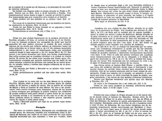 ser la capital de la parte sur de Galacia, y la principal de una serie
de colonias militares.
Ha habido una disputa sobre si estaba situada en Frigia o Pi-
sidia. Parece que en Hch. 19:6, y 18:23 favorece a Pisidia. Fue
completamente latina hasta el siglo 3, cuando se revivió el griego.
Fue romanizada más que cualquiera otra ciudad en el distrito.
Pablo predicó allí dos sábados en su primer viaje, Hch. 13:
14-52.
Por causa de la oposición fomentada por los hombres de Listra,
los misioneros la dejaron, Hch. 14:19-21.
Puede ser que Pablo la haya visitado en su segundo y tercer
viajes misioneros, Hch. 16:6; 18:23.
Persecuciones se mencionan allí, 2 Tim. 3:11.
Perge
Perge era una ciudad importante en la antigua provincia de
Panfilia, situada a 19 kms. al noreste de Atalia en el río Cestris,
el cual en tiempos antiguos era navegable de modo que barcos
1Q6 pequeños del mar podían alcanzar la ciudad. Es muy antigua,
algunos de los muros que todavía existen se remontan hasta los
reyes seléucidas en el tercer siglo a. de J.C. Su sistema monetario
independiente y, por tanto, su importancia como una metrópoli
continuó desde el siglo segundo a. de J.C. hasta 286 d. de J.C. Sus
muros y sus torres muestran que tenía una forma cuadrangular.
Dos calles anchas que se cruzaban dividían a la ciudad en cuatro
partes. El centro de las calles eran canales que fluían agua, fre-
cuentemente cruzados por puentes mientras que los lados de las
calles estaban cubiertos de pórticos. Las ruinas de un teatro gran-
de, un estadio, baños y tumbas dan amplia evidencia de su gran-
deza anterior.
Fue visitada por Pablo y Bernabé en su primer viaje misio-
nero, Hch.13:13.
Pablo probablemente predicó allí dos años más tarde. Hch.
14:24, 25.
Atalia
Una ciudad en la costa del sur de Asia Menor en la antigua
Panfilia. Estaba sobre la playa de una terraza plana de piedra
caliza de 36 metros y medio de altura. Era el puerto de entrada
de Egipto y Siria al interior de Asia Menor. No vino a ser promi-
nente como centro cristiano muy temprano. Partes de los muros
y torres antiguos que protegían al puerto todavía son evidentes.
El pueblo moderno está parte dentro y parte fuera de los muros.
La entrada arcada y un acueducto se ven aún en el día de hoy.
Ricos jardines ahora la rodean y ella exporta granos, algodón,
raíces de regaliz y otras pocas cosas.
Pablo y Bernabé pasaron por aquí en su primer viaje misio-
nero, Hch. 14:25.
Hiera polis
Tal como su nombre implica, Hierápolis era considerada una
ciudad santa. No obstante, también era considerada como la for-
taleza de Satanás, por razón de un hoyo profundo del cual salían
vapores venenosos que aun mataban a aves que volaban sobre
él. Desde muy al principio llegó a ser una fortaleza cristiana y
varios cristianos fueron martirizados allí. Durante el período ro-
mano se hizo una metrópoli y continuó existiendo hasta la Edad
Media. Sus ruinas son entre las que están mejor preservadas en
Asia Menor. Fácilmente uno puede trazar el muro, el templo, va-
rias iglesias, el gimnasio, el arco triunfal, los baños y el teatro
más perfecto en toda esa región. Hay muchas tumbas fuera de la
ciudad. El nombre presente es Menbideh.
Este lugar se menciona en Col. 4:13.
Laodicea
Laodicea era una ciudad de Asia Menor, situada en el valle
Lico, en la provincia de Frigia. Fue fundada por Antíoco n (261-
246 a. de J.C.) de Siria que la nombró por su esposa Laodike, y
quien la pobló con sirios y judíos de Babilonia. Estaba situada en
la gran carretera en la unión de varios puntos, pero era de poca
importancia hasta que la provincia de Asia fue formada en 190
a. de J.C. Entonces se hizo prominente por la fina lana negra y
el polvo frigiano para los ojos (vea Apoc. 3:18). Allí había un
templo pagano como también una escuela de medicina.
En el año 60 d. de J.C. la ciudad fue destruida por un terre-
moto. Los ciudadanos rechazaron la ayuda que les fue ofrecida,
y ellos mismos reedificaron la ciudad (vea Apoc. 3:17). Era una
ciudad de grandes riquezas y extensivas transacciones bancarias
(vea Apoc. 3:18). Poco se sabe del primer cristiano allí. Laodicea
tenía tempranamente una sede de un obispado, y el obispo Sa-
garis fue asesinado en 166 d. de J.C. En 1071 la ciudad fue toma-
da por los turcos. Fue recobrada por los cristianos en 1119, y en
el siglo 13 finalmente cayó en manos de los turcos.
Las ruinas ahora se llaman Eski Hissar, o castillo viejo, ya-
cen cerca del moderno Gonjelli donde pasa el ferrocarril, y por
mucho tiempo ha servido como cantera para material de cons-
trucción. Uno de los teatros romanos está en buen estado de pre-
servación. Puede uno todavía ver el estadio, un peristilo, el acue-
ducto que traía el agua, un sifón invertido de pipas de piedra, una
gran necrópolis, y las ruinas de tres iglesias cristianas primitivas.
Parece que Epafras estableció una iglesia aquí con Marcos
y Timoteo, Col. 1:8.
La carta a los Colosenses iba a ser leída allí, Col. 4:16.
Cristo en una carta condenó su frialdad, suficiencia propia
y presunción, Apoc. 3:14-22 (Apoc. 1:11).
Colosas
Colosas era una ciudad en Frigia situada en el río Lycus cer-
ca de donde entra el famoso río Meandes. Estaba cerca de 161
kms. al oeste de Efeso en la gran carretera que iba de Efeso al
valle del Eufrates. Su historia se asocia principalmente con otras
dos ciudades: Hierápolis, cerca de 21 Kms. de allí, y Laodicea como
a unos 16 kms. de distancia. En una fecha temprana era de de-
masiada importancia siendo mencionada por Heródoto y Jeno-
fonte. Fue un buen lugar para el ejército de Jerjes donde podía
parar y hallar provisiones en 481 a. de J.C. y Ciro el menor en
401 a. de J.C, pero en el tiempo de Pablo era de muy poca im-
portancia. Muchos judíos vivían allí y el lugar era famoso por un
 