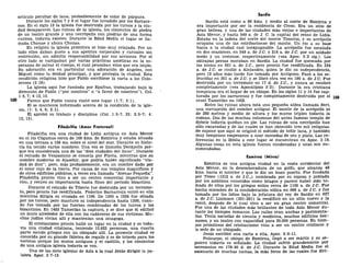 artículo peculiar de lana, probablemente de color de púrpura.
Durante los siglos 7 y 8 el lugar fue invadido por los Sarrace-
nos. En el siglo 12 la iglesia fue destruida por los turcos y la ciu-
dad desapareció. Las ruinas de la iglesia, los cimientos de piedra
de un teatro grande y una necrópolis con piedras de una forma
curiosa, todavía existen. Durante la Edad Media el lugar se lla-
maba Chonae y ahora Chonas.
En religión la iglesia primitiva se hizo muy relajada. Por un
lado ellos daban gusto a sus apetitos corporales y carnales sin
restricción, sin admitir responsabilidad por sus acciones. Por el
otro lado se castigaban por varias prácticas ascéticas en la es-
peranza de salvar el cuerpo, el cual pensaban ellos que era impío.
Su adoración era en particular una adoración de ángeles, con
Miguel como la deidad principal, y que protegía la ciudad. Esta
condición religiosa hizo que Pablo escribiese la carta a los Colo-
senses (2:18).
La iglesia aquí fue fundada por Epafras, trabajando bajo la
dirección de Pablo ("por nosotros" o "a favor de nosotros"), Col.
1:6,7; 4:12, 13.
Parece que Pablo nunca visitó este lugar (1:7; 2:1).
El se mantenía informado acerca de la condición de la igle-
sia, (1: 3, 4, 9; 2:1).
El aprobó su trabajo y disciplina (Col. 1:5-7, 23; 2:5-7; 4:
12, 13).
Filadelfia (Amor Fraternal)
Filadelfia era una ciudad de Lidia antigua en Asia Menor
en el río Cógamus cerca de 169 kms. de Esmirna y estaba situada
en una terraza a 198 ms. sobre el nivel del mar. Durante su histo-
ria ha tenido varios nombres. Una vez se llamaba Decápolis por-
que era considerada una de las "diez ciudades del llano". Durante
el reinado de Vespasiano se conocía por Flavia, mientras que su
nombre moderno es Alasehir, que podría haber significado "ciu-
dad de dios"; pero, más probablemente, era un nombre dado por
el color rojo de la tierra. Por causa de sus templos magníficos y
de otros edificios públicos, a veces era llamada "Atenas Pequeña".
Filadelfia pronto vino a ser un centro comercial importante y
rico, y retuvo su importancia hasta fines del período bizantino.
Durante el reinado de Tiberio fue destruida por un terremo-
to, pero pronto fue reedificada. Federico Barbarroja entró en ella
mientras dirigía su cruzada en 1190. De 1306 a 1324 fue sitiada
por los turcos, pero mantuvo su independencia hasta 1300, cuan-
do fue tomada por las fuerzas combinadas de los turcos y los
bizantinos. En 1403 Tamerlán la capturó, y se dice que él edificó
un muro alrededor de ella con los cadáveres de sus víctimas. Mu-
chos judíos vivían allí y mantenían una sinagoga.
El cristianismo pronto halló un lugar en la ciudad y es toda-
vía una ciudad cristiana, teniendo 13.923 personas, una cuarta
parte siendo griegos con un obispado allí. La presente ciudad es
conocida por su grande fábrica de regaliz y es de interés para los
turistas porque los muros antiguos y el castillo, y los cimientos
de una antigua iglesia todavía se ven.
Una de las siete iglesias de Asia a la cual Jesús dirigió la pa-
labra. Apoc. 3:7-13.
Sardis
Sardis está como a 80 kms. y medio al norte de Esmirna y
era importante por ser la residencia de Creso. Era un sitio de
gran belleza, y una de las ciudades más viejas e importantes de
Asia Menor, y hasta 549 a. de J. C. la capital del reino de Lidia.
Estaba en la ladera del norte del monte Tímolus, y su acrópolis
ocupaba una de las estribaciones del monte. Un río a su base
hacía a la ciudad casi inexpugnable. La acrópolis fue escalada
en dos ocasiones, en 549 a. de J.C. y 218 a. de J.C. por un soldado
medo y un cretense, respectivamente (vea Apoc. 3:2 sig.). Los
sátrapas persas moraban en Sardis. La ciudad fue quemada por
los ionios en 501 a. de J.C, pero pronto fue reedificada. En 334
a. de J.C. se rindió a Alejandro, quien le dio su independencia,
pero 12 años más tarde fue tomada por Antígono. Pasó a los se-
léucidas en 301 a. de J.C. y se libró otra vez en 190 a. de J.C. Fue
destruida por un terremoto en 17 d. de J.C, y nunca se recobró
completamente (vea Apocalipsis 3:2). Durante la era cristiana
temprana era el hogar de un obispo. En los siglos 11 y 14 fue cap-
turada por los sarracenos y fue completamente destruida por el JQ9
cruel Tamerlán en 1402.
Entre las ruinas ahora está una pequeña aldea llamada Sert,
una corrupción del nombre antiguo. El monte de la acrópolis es
de 289 metros y medio de altura y los muros triples todavía la
rodean. Dos de las muchas columnas del antes famoso templo de
Sybele todavía quedan en pie. Las ruinas de una necrópolis han
sido excavadas y de las cuales se han obtenido tres mil reliquias.
Se supone que aquí se originó el método de teñir lana, y también
muy temprano empezaron a usar monedas de oro y plata. Las re-
ferencias en la Biblia a este lugar se encuentran en Apoc. 3:16.
Algunas cosas en esta iglesia fueron condenadas y unas son en-
comendadas.
Esmirna (Mirra)
Esmirna es una antigua ciudad en la costa occidental del
Asia Menor, en la desembocadura de un golfo, que alcanza 48
kms. hacia el interior y que le dio un buen puerto. Fue fundada
por Teseo (1312 a. de J.C,) nombrada por su esposa y poblada
por los asiáticos conocidos como lelagos y parece haber sido to-
mada de ellos por los griegos eolios cerca de 1100 a. de J.C. Fue
hecha miembro de la confederación eólica en 688 a. de J.C. y fue
tomada por los lidios bajo la jefatura del rey de Sardis en 627
a. de J.C. Lisímaco (301-281) la reedificó en un sitio nuevo y la
cercó, después de lo cual vino a ser un gran centro comercial.
Fue una de las ciudades más brillantes de toda Asia Menor du-
rante los tiempos romanos. Las calles eran anchas y pavimenta-
das. Tenía escuelas de ciencia y medicina, muchos edificios her-
mosos, y un teatro con capacidad para 20.000 personas. En tiem-
pos primitivos del cristianismo vino a ser un centro cristiano y
la sede de un obispado.
Jesús escribió una carta a ella, Apoc. 2:8-11.
Policarpo, el obispo de Esmirna, llegó a ser mártir y su se-
pulcro todavía es señalado. La ciudad sufrió grandemente por
terremotos en 178-80 d. de J.C. Durante la Edad Media fue el
escenarlo de muchas luchas, la más feroz de las cuales fue diri-
 