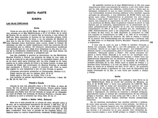 SEXTA PARTE
EUROPA
LAS ISLAS CERCANAS
Creta
Creta es una isla de 251 Kms. de largo y 11 a 48 Kms. de an-
cho, situada en el Mar Mediterráneo a 97 ó 113 Kms. de la costa
de Grecia. En su centro el monte Ida se levanta a una altura de
2497 ms. Esta montaña es famosa en las leyendas griegas como
el lugar de nacimiento de Zeus, y en los poemas de Homero se
dice que la isla de Creta contenía 100 ciudades. Los habitantes
11* eran famosos como marineros, pero nunca, desde el tiempo de
leyendas, ha sido un poder importante entre las naciones de los
continentes que la rodean. No obstante, excavaciones modernas
han probado que en una edad muy temprana la isla era un cen-
tro de la civilización mediterránea. Es cierto que bajo Roma los
judíos se hicieron numerosos y prósperos allí.
Las dos ciudades y puertos se mencionan en las Escrituras,
Buenos Puertos y Fenice. La primera de éstas es una rada al
sur de la costa de la isla proveyendo un ancladero bueno, pero no
es un buen asilo para invernar allí. La otra ciudad es un buen
puerto en la costa sudeste de Creta y se llama Loutro. A pesar del
consejo de Pablo que invernasen en Buenos Puertos, se decidió
que navegasen a Fenice y pasar el invierno allí. Pero la nave
fue cogida en una tempestad y por 14 días llevada al garete.
Cretenses estuvieron presentes en Pentecostés, Hechos 2:11.
Pablo estuvo allí por un tiempo, Hch. 27:8-13.
Pablo dejó a Tito allí en Creta, Tito 1:5-16.
Los cereteos se piensa significaban los cretenses, 1 Sam. 30:
14; Ez. 25:16; Sof. 2:5.
Clauda o Cauda
Clauda es una isla pequeña como a 32 ó 40 Kms. al oeste de
Creta. No era de muy grande importancia. Nunca podría haber
sostenido una población grande. Probablemente porque estuvo
asociada con Pablo una vez fue elevada al rango de un obispado.
La nave de Pablo fue arrojada de Buenos Puertos a Clauda don-
de ciñeron la nave y arriaron las velas, Hch. 27:16, 17.
Melita o Malta (Miel, Dulzura)
Este era el más grande de un grupo de islas, situado como a
90 kms. de la extremidad meridional de Sicilia, a 280 kms. de la
tierra firme de Italia, y a 301 kms. de la costa africana. Tiene
28 kms. de largo, 28 kms. de ancho, y contiene una área de 246
kms. cuadrados. Está bajo el mando de los ingleses ahora, con
Valetta como su capital magnifícente, teniendo 18.202 habitantes.
Su posición central en el mar Mediterráneo le dio una gran
importancia como una estación de marina, y por esta razón siem-
pre ha sido adornada con edificios, instituciones y obras que so-
brepasan realmente lo que su valor intrínseco merecería. Tiene
una universidad, muchas escuelas públicas como también lugares
privados de educación, y una biblioteca de 60.000 libros que son
gratis para todos. Probablemente al principio era una colonia
fenicia, y más tarde cayó bajo la influencia de los griegos sici-
lianos. Los romanos la capturaron en 218 a. de J.C. y la unieron
a la provincia de Sicilia. Bajo el gobierno romano la gente se hizo
famosa por su industria, especialmente en la producción de te-
jidos, probablemente del algodón de la isla. Los musulmanes la
conquistaron en 870 d. de J.C, seguidos por los normandos en
1090. Posteriormente pasó a los aragoneses. Carlos I la cedió a
la Orden de San Juan en 1530. Napoleón la conquistó en 1798.
Los ingleses la conquistaron en 1800, y en 1921 se le concedió a
Inglaterra la categoría de dominio. En 1933 se redujo a colonia
de la corona. Fue bombardeada por los alemanes e italianos más
de 1200 veces en la Segunda Guerra Mundial. Todavía pertenece
a Inglaterra.
A esta isla la nave en que a Pablo lo estaban llevando a
Roma fue arrojada (Hch. 28:1), con 276 personas. La nave fue
encallada, "dando en un lugar de dos aguas". Los soldados acon-
sejaron matar a los prisioneros, pero el centurión los detuvo de su
propósito, "deseando salvar a Pablo". Por varias maneras lle-
garon a tierra firme, dejando a la nave en un naufragio com-
pleto. En la isla fueron recibidos con bondad, y Pablo tuvo sus
experiencias singulares con los bárbaros, el fuego, y la serpiente.
Fueron agasajados por tres días en la hacienda de Publio, el
hombre principal de la isla. Pablo sanó al padre de Publio y a
muchos otros enfermos, y al irse les dieron muchas provisiones.
Para un relato de la historia vea Hch. 27:27—28:11. Se quedaron
en la isla tres meses, y partieron en una nave de Alejandría que
había invernado en la isla, la cual tenía por enseña a Castor
y Pólux.
Sicilia
Sicilia es la isla más grande, más poblada y más fértil en el
mar Mediterráneo. Está al través del estrecho de Messina, su
área es de 25.900 kms.2
y tiene una población de 4.486.749. Está
atravesada a todo lo largo por montañas que parecen ser una
continuación de los Apeninos de la tierra firme de Italia. Aquí,
al este, está el famoso volcán Etna. El clima de la isla es ca-
liente y vigorizante. Su historia se remonta a tiempos antiguos,
seguramente hasta el tiempo del establecimiento de las colonias
griegas y fenicias. Esto es más atrás que 750 a. de J. C. cuando
algunas de las ciudades habían obtenido mucha prosperidad
comercial.
En los distritos montañosos hay muchos metales y piedras
de valor como granito, cuarzo, mica y ricos metales. La tierra es
muy fértil, en algunos lugares con una profundidad como de 12
ms. Grano, frutas y uvas crecen en abundancia. No manufactu-
ran mucho y el comercio no es muy grande. Con excepción de
unos cuuntos judíos y unos 50.000 griegos la religión es Católica
 