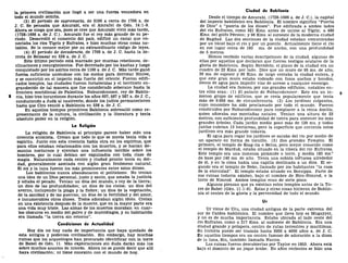 la primera civilización Que llegó a ser una fuerza vencedora en
todo el mundo semita.
(3) El período de supremacía, de 2100 a cerca de 1700 a. de
J. C. Se pensaba que Amurabi, era el Amrafel de Gen. 14:1-9.
Ahora se niega que sea, pues se cree que Amurabi vivió más tarde,
(1728-1686 a. de J. C). Amurabi fue el rey más grande de su pe-
ríodo. Desarrolló el comercio del país, edificó un canal que co-
nectaba los ríos Tigris y Eufrates, e hizo muchas otras cosas no-
tables. Se le conoce mejor por su extraordinario código de leyes.
(4) El período de decadencia, de 1700 a. de J. C. hasta la de-
rrota de Belsasar en 538 a. de J. C.
Este último período está marcado por muchas rebeliones, de-
clinaciones y resurgimientos. Fue derrotado por los kasitas y luego
conquistado por los asirios cerca de 1100 a. de J. C. Más tarde ganó
fuerza suficiente uniéndose con los medos para derrotar Ninive,
y se convirtió en el imperio más fuerte del oriente. Fueron edifi-
cados templos, las ciudades fueron fortalecidas y el territorio en-
grandecido de tal manera que fue considerado soberano hasta la
frontera meridional de Palestina. Nabucodonosor, rey de Babilo-
8 nia, hizo tres incursiones durante los años 607, 597 y 587 a. de J. C,
conduciendo a Judá al cautiverio, donde los judíos permanecieron
hasta que Ciro venció a Babilonia en 538 a. de J. C.
En aquellos tiempos primitivos Babilonia sobresalió como re-
presentante de la cultura, la civilización y la literatura y tenía
absoluto poder en la religión.
La Religión
La religión de Babilonia al principio parece haber sido una
creencia animista. Creían que todo lo que se movía tenía vida o
espíritu. Junto con esta creencia había otra en los espíritus, que
para ellos estaban relacionados con los muertos, y se hacían de-
monios nocturnos y ejercían una influencia terrible sobre los
hombres, por lo cual debían ser expulsados con toda clase de
magia. Naturalmente cada centro y ciudad pronto tenía su dei-
dad, generalmente asociada con algún gran fenómeno natural.
El sol y la luna fueron los más prominentes entre estos dioses.
Los babilonios nunca abandonaron el politeísmo. No tenían
una idea de un Dios personal, justo y santo, que amaba la justicia
y odiaba el pecado. Tenían un dios del mundo, o rey de la tierra;
un dios de las profundidades; un dios de los cielos; un dios del
averno, incluyendo la plaga y la fiebre; un dios de la vegetación,
de la sanidad y de las guerras; un dios de la fertilidad y del amor,
e innumerables otros dioses. Todos adoraban algún ídolo. Creían
en una existencia después de la muerte, que en la mayor parte era
una vida muy triste. Las almas de los muertos moraban en cuar-
tos obscuros en medio del polvo y de murciélagos, y su habitación
era llamada "la tierra sin retorno".
Condiciones de Actualidad
Hoy día no hay nada de importancia que haya quedado de
esta antigua y poderosa civilización. Sin embargo, hay muchas
ruinas que los arqueólogos han procurado identificar con la torre
de Babel de Gen. 11. Más exploraciones sin duda darán más luz
sobre muchos asuntos de interés. Ahora no se puede decir que allí
haya civilización; ni tiene conexión con el mundo de hoy.
Ciudad de Babilonia
Desde el tiempo de Amurabi, (1728-1686 a. de J. C), la capital
del imperio babilónico era Babilonia. El nombre significa "Puerta
de Dios" o "puerta de los dioses". Fue edificada a ambos lados
del río Eufrates, como 321 Kms. antes de unirse al Tigris; a 483
Kms. del golfo Pérsico; y 96 Kms. al suroeste de la moderna ciudad
de Bagdad. Las dos secciones de la ciudad estaban comunicadas
por un túnel bajo el río y por un puente. Actualmente tiene el río
en ese lugar cerca de 183 ms. de ancho, con una profundidad
de 5 metros.
Hemos recibido varias descripciones de la ciudad, algunas de
ellas por aquellos que declaran que fueron testigos oculares de la
gloria de Babilonia. Según Heródoto, el plano de la ciudad era un
cuadro de 22 Kms. por lado. Dice que un muro de 95 ms. de alto,
26 ms. de espesor y 90 Kms. de largo cercaba la ciudad entera, y
que este gran muro estaba rodeado con fosos anchos y hondos,
llenos de agua para impedir vías de acceso a cualquier enemigo.
La ciudad era famosa por sus grandes edificios; notables en-
tre ellos eran: (1) El palacio de Nabucodonosor. Este era un in- g
menso grupo de edificios, que se creía popularmente que tenía
más de 9.656 ms. de circunferencia. (2) Los jardines colgantes,
cuyo renombre ha sido proclamado por todo el mundo. Fueron
construidos por Nabucodonosor para complacer a la reina Amitis,
quien añoraba sus montañas natales. Tenían una altura de 23
metros, con suficiente profundidad de tierra para sostener los más
grandes árboles. Cada jardín medía poco más de 120 ms. y todos
juntos cubrían 13 hectáreas, pero la superficie que contenía estos
jardines era más grande todavía.
El agua para regar los jardines se sacaba del río por medio de
un aparato en forma de tornillo. (3) Dos grandes Templos. El
primero, el templo de Esag-ila o Belus, pero mejor conocido como
el templo de Marduk, estaba situado en la ribera del río Eufrates.
Este templo era una inmensa pirámide o torre, y medía 183 ms.2
de base por 146 ms. de alto. Tenía una subida tortuosa alrededor
de él, y en la cima había una capilla destinada a un dios. El se-
gundo era el templo de Nebo, llamado por los habitantes "la casa
de la eternidad". El templo estaba situado en Borsippa. Parte de
sus ruinas todavía existen, bajo el nombre de Biro-Nimrod, o la
torre de Nimrod. Ambos templos eran de siete pisos.
Algunos piensan que ya existían estos templos antes de la To-
rre de Babel (Gen. 11:1-9). Estas y otras cosas hicieron de Babilo-
nia el centro de la gloria y la perversidad de todo el mundo.
Ur
Ur viene de Uru, una ciudad antigua de la parte extrema del
sur de Caldea babilónica. El nombre que lleva hoy es Mugayyer,
y no es de mucha importancia. Estaba ubicada al lado oeste del
río Eufrates, como a 217 Kms. al sudoeste de Babilonia. Era una
ciudad grande y próspera, centro de rutas terrestres y marítimas.
Su historia puede ser trazada hasta 3000 a 4000 años a. de J. C.
En aquellos tiempos era un centro famoso de adoración a la diosa
de la luna, Sin, también llamada Nanna.
Las ruinas fueron descubiertas por Taylor en 1853. Ahora está
bajo el dominio de un jeque árabe. En años recientes se hizo una
 