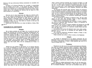 Romana. No hay referencias bíblicas solamente en conexión con
Siracusa.
Durante la II Guerra Mundial fue invadida y conquistada
por los aliados (10 de julio - 17 de agosto de 1943). Posterior-
mente se registraron en la isla tendencias separatistas. Actual-
mente goza, dentro de la constitución italiana, de cierta auto-
nomía, que le fue otorgada por Decreto Ley de Mayo de 1946.
Está dividida en 9 provincias.
Siracusa
Siracusa era la más importante de todas las colonias grie-
gas en las riberas occidentales del mar Mediterráneo, como a
una tercera parte de la distancia al lado este de la costa de
Sicilia. Cicerón la describe como "la más grande de todas las
ciudades griegas y la más hermosa de todas las ciudades". Fue
fundada en 734 a. de J. C. Tuvo éxito en resistir el sitio por los
atenienses en 414 a. de J.C.
Pablo pasó tres días allí en su viaje de Melita a Roma, Hch.
28:12.
CIUDADES EN EL CONTINENTE
Neápolis
En la ribera norteña del mar Egeo, era el puerto de mar de
Filipo. Era miembro de la primera y segunda confederación ate-
niense y encomendada por los atenienses por su lealtad en la
revolución tasiana 411-408 a. de J.C. Ahora se llama Kavalla,
tiene una población de 44.517, y está situada en un promontorio
rocoso con un puerto muy dilatado en su lado occidental. La
armada de Bruto y Casio estuvo anclada allí durante la ba-
talla de Filipo. Fue el primer punto en Europa donde Pablo y
su compañero desembarcaron (Hch. 16:11). Probablemente vi-
sitara aquí más tarde (Hch. 20:1-6) navegando de Troas o a
Troas.
Filipos
Filipos era una ciudad en Macedonia, en el camino Ignacio,
y a 14 ms. de Neápolis, su puerto del mar. Su nombre antiguo
era Crenides, así llamada por los manantiales de agua que
alimentan al río cercano, el Antiges y su pantano próximo; pero
fue restablecida por Filipo II de Macedonia, el padre de Ale-
jandro el Magno, y de él tomó su nombre. El ascendió al trono
en 359 a. de J. C. y la posesión de este sitio le pareció de suma
importancia. Estaba bien regado, rodeado de gran fertilidad, y
cerca de minas de oro. Además, sus conexiones de caminos por
los cuales todo el comercio y los comerciantes tenían que pasar
yendo del este al oeste, hizo de Filipos una ciudad estratégica
para propósitos militares. El la capturó en 358 a. de J. C,
echó fuera o reforzó a los habitantes, la ensanchó, la fortificó
y le cambió su nombre. Diligentemente trabajó las minas de
oro, sacando como 1.000 talentos anualmente. Esto añadió gran-
demente a sus triunfos militares, ganados por armas o por so-
borno. Muy poco se oye de ella por tres siglos, solamente que
pasó a manos romanas después de la batalla de Pidna, en 169
a. de J.C. y pasó a ser una provincia romana en 146 a. de J.C.
En 42 a. de J.C. Marco Antonio y Octavio derrotaron al gran
Bruto y a Casio allí, y, por consecuencia, derrocaron la oligar-
quía romana, después de lo cual Augusto (Octavio) fue hecho
emperador.
Al principio del segundo siglo, Ignacio, obispo de Antioquía,
pasó por Filipos en camino a Roma para ser echado a las bestias,
y los cristianos filipenses mostraron bondad hacia él, se intere-
saron en él y tuvieron correspondencia con la iglesia de Antio-
quía. De esto se descubre que la iglesia de Filipos estaba en ese
tiempo probablemente en una condición satisfactoria. Tuvieron
varios obispos en Filipos.
De la destrucción de Filipos no sabemos nada. No hay nada
ahora en este sitio. Hay muchas ruinas, y Ecole Francaise
d'Athenes hizo excavaciones de 1914 a 1938.
Pablo y Silas (acompañados por Timoteo y Lucas) trabaja-
ron allí en el segundo viaje misionero; Lidia y el carcelero se
convirtieron, Hch. 16:11-40.
Puede ser que Lucas se hubiese quedado allí después de que 117
Pablo se fue. Las secciones donde se usa el pronombre "noso-
tros" acaban en el capítulo 16 y aparecen cuando Pablo está allí
otra vez, Hch. 20:5.
La presencia de Lucas allí durante estos cinco años, proba-
blemente sea la razón de la fortaleza de esta iglesia, 2 Cor.
8:2; Fil. 1:29, 30.
Los cristianos filipenses mandaron regalos a Pablo, 2 Cor.
11:9; Fil. 2:25; 4:10, 14, 16, 19.
Pablo escribió una carta a ellos, la carta a los filipenses.
Aifípolis
Un pueblo en Macedonia en las riberas orientales del río
Estrimón, como a cinco kms. de su desembocadura. En el camino
de Tracia a Macedonia, y Pablo y Silas pasaron por allí en su
viaje de Filipos, Hch. 17:1.
Tesalónica
Tesalónica ha sido uno de los pueblos principales de Macedo-
nia desde los tiempos helénicos hasta el presente. Está situada
en el mar Egeo a la cabeza del golfo de Salónica. Puede haber
tenido una historia más antigua, pero ha sido muy importante
desde alrededor de 315 a. de J.C, cuando Casandro, el rey Ma-
cedonio, la ensanchó y la fortaleció y le cambió su nombre por
el de su esposa, Tesalónica, la media hermana de Alejandro el
Grande. El nombre es ahora y ha sido por mucho tiempo ya,
cortado a Salónica. Rápidamente se volvió en una ciudad popu-
losa y rica. Roma la hizo la capital de su distrito en 168 a. de
J.C, y de toda la provincia después de 146 a. de J.C. En 58 a. de
J.C. Cicerón pasó parte de su destierro allí. Por largo tiempo
fue un pueblo importante, como puerto y centro de caminos
principales.
Por siglos la ciudad permaneció como una de las pocas for-
talezas principales del cristianismo, y ganó para sí el nombre
de "la Ciudad Ortodoxa", tanto por su tenacidad como por su
 