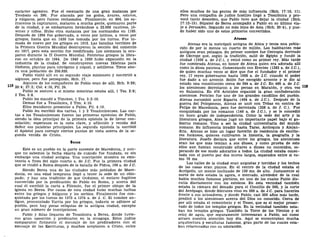carácter agresivo. Fue el escenario de una gran matanza por
Teodosio en 390. Fue atacada por los godos, ávares, eslavos,
y vúlgaros, pero fueron rechazados. Finalmente, en 904, los sa-
rracenos la capturaron, mataron a mucha gente, quemaron parte
de la ciudad, y se embarcaron llevándose a 22.000 cautivos, jó-
venes y niños, Hubo otra matanza por los normandos en 1185.
Después de 1204 fue gobernada, a veces por latinos, a veces por
griegos, hasta que en 1430 fue tomada por los turcos. Fue to-
mada de nuevo por los griegos en 1912. Las batallas terribles de
la Primera Guerra Mundial destruyeron la sección del comercio
en 1917, pero esta sección fue reedificada. Los alemanes la ocu-
paron durante la II Guerra Mundial. Patriotas griegos la libra-
ron en octubre de 1944. De 1940 a 1950 hubo expansión en la
industria de la ciudad. Se construyeron nuevas fábricas para
fósforos, plantas para nitrógeno y níquel, y astilleros. Tiene aho-
ra una población de 250.920.
Pablo visitó allí en su segundo viaje misionero y convirtió a
algunos, pero fue perseguido, Hch. 17.
Algunos de los compañeros de Pablo eran de allí, Hch. 9:29;
20:4; 27:2; Col. 4:10, Fil. 24.
Pablo se sostuvo a sí mismo mientras estaba allí, 1 Tes. 2:9;
2 Tes. 3:8.
Pablo les mandó a Timoteo, 1 Tes. 3:2-10.
Demás fue a Tesalónica, 2 Tim. 4:10.
Ellos mandaron presentes a Pablo, Fil. 4:16.
Pablo les escribió dos cartas, 1 y 2 Tesalonicenses. Las car-
tas a los Tesalonicenses fueron las primeras epístolas de Pablo,
siendo la idea principal de la primera epístola la de llevar con-
solación; esperanza es la nota clave, y aflicción y venida del
Señor sus palabras principales. La segunda epístola la escribió
el Apóstol para corregir ciertos puntos de vista acerca de la se-
gunda venida de Cristo.
Berea
Este es un pueblo en la parte suroeste de Macedonia, y aun-
que no sabemos la fecha exacta de cuándo fue fundada, es sin
embargo una ciudad antigua. Una inscripción muestra su exis-
tencia a fines del siglo cuarto a. de J.C. Fue la primera ciudad
que se rindió a Roma después de la batalla de Pidna, 168 a. de J.C.
Siendo Berea una de las ciudades más pobladas de Mace-
donia, en una edad temprana llegó a tener la sede de un obis-
pado; y hay una tradición de que Onésimo, el esclavo fugitivo
convertido por la predicación de Pablo en Roma, y acerca del
cual él escribió la carta a Filemón, fue el primer obispo de la
iglesia en Berea. Por causa de esta ciudad hubo muchas luchas
entre los griegos y búlgaros y los serbios. Finalmente fue con-
quistada por los turcos de 1373 a 1374 a. de J. C. El nombre an-
tiguo, pronunciado Varria por los griegos, todavía se adhiere al
pueblo, pero hay pocas reliquias de la antigua ciudad, excepto
un gran número de inscripciones.
Pablo y Silas llegaron de Tesalónica a Berea, donde tuvie-
ron gran oposición y predicaron en la sinagoga. Estos judíos
compararon fielmente el mensaje de los predicadores con el
mensaje de las Escrituras, y muchos aceptaron a Cristo, entre
ellos muchos de las gentes de más influencia (Hch. 17:10, 11).
Pero una compañía de judíos hostiles llegó a Tesalónica y pro-
vocó tanto desorden, que Pablo tuvo que dejar la ciudad (Hch.
17:12-15). Sópater de Berea acompañó a Pablo en su último via-
je a Jerusalén, llegando no más lejos de Asia (Hch. 20:4), y pue-
de haber sido uno de estos primeros convertidos.
Atenas
Atenas era la metrópoli antigua de Ática y tenía una pobla-
ción de por lo menos un cuarto de millón. Los habitantes más
antiguos eran pelasgos. Su primer nombre fue Cecropia derivado
de Cécrope que, según la tradición, salió de Egipto y fundó la
ciudad (1556 a. de J.C), y reinó como su primer rey. Más tarde
fue nombrada Atenas, en honor de Atena quien era adorada allí
como la diosa patrona. Comenzando con Erecteo (1383 a. de J.C),
de quien muchas veces se dice que fue el fundador y el primer
rey, 17 reyes gobernaron hasta 1068 a. de J.C. cuando el poder
fue dado a un arconte. Solón fue escogido arconte y le dio al
estado una constitución cerca de 594 a. de J.C. En 490 a. de J.C
los atenienses derrotaron a los persas en Maratón, y otra vez
en Salamina. En 476 Arístides organizó la gran confederación
ateniense. Pericles fue uno de los grandes caudillos del pueblo.
Atenas sucumbió ante Esparta (404 a. de J.C). Después de la
guerra del Peloponeso, Atenas se unió con Tebas en contra de
Felipe de Macedonia, pero fue derrotada (338 a. de J. C ) . Fue
conquistada por los romanos (146 a. de J.C), y se le concedió
un buen grado de independencia. Como la sede del arte y la
literatura griegos, Atenas jugó un importante papel bajo el go-
bierno romano. Vino a ser la ciudad universitaria del mundo
romano. Su influencia irradió hasta Tarso, Antioquía y Alejan-
dría. Atenas se hizo un lugar favorito de residencia de escrito-
res foráneos, quienes cultivaron la historia, la geografía y la
literatura. Josefo declara que entre los griegos, los atenienses
eran los que más temían a sus dioses, y como prueba de esto
ellos aun habían construido altares a dioses no conocidos, es-
perando de ese modo adorarlos a todos. La ciudad estaba conec-
tada con el puerto por dos muros largos, separados entre sí co-
mo 76 ms.
Las calles de la ciudad eran angostas y torcidas y los techos
de las casas eran planos. En el centro de la ciudad estaba el
Acrópolis, un monte inclinado de 150 ms. de alto. Justamente al
norte de éste estaba la agora, o mercado, alrededor de la cual
había muchos famosos pórticos, en uno de los cuales Pablo dis-
cutía diariamente con los estoicos. En esta vecindad también
estaba la cámara del Senado para el Concilio de 500, y la corte
del Areópago, donde Sócrates vino en 399 a. de J.C. para hacerles
frente a sus acusadores, y donde Pablo, casi 500 años más tarde,
predicó a los atenienses acerca del Dios no conocido. Cerca de
por allí estaba el cementerio y el Teseo, que es el mejor preser-
vado de todos los templos griegos. En la vecindad también esta-
ban los templos griegos. También la Torre de los Vientos y el
reloj de agua, que seguramente interesaran a Pablo, así como
atraen nuestra atención hoy día. Aquí se encontraban mucha
arquitectura y esculturas famosas, gran parte de las cuales esta-
ban relacionadas con su adoración.
 