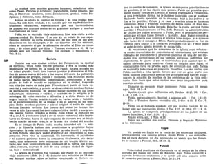 La ciudad tuvo muchos grandes hombres, estadistas tales
como Teseo, Pericles y Arístides; legisladores, como Dracón, So-
lón, y Clístenes; oradores, como Demóstenes; poetas, como Eu-
rípides; y filósofos, como Sócrates.
Atenas es ahora la capital de Grecia y es una ciudad her-
mosa. Ha sido bien cuidada y es notable por sus espléndidas ins-
tituciones educativas, especialmente por sus universidades.
Se pueden ver muchos restos de su grandeza antigua y muchas
inscripciones de valor.
Pablo, en su segundo viaje misionero, hizo una visita a esta
famosa ciudad. En Hechos 17 se nos da un relato de sus expe-
riencias durante su corta estancia allí. Se nos dice de sus pre-
dicaciones en las sinagogas, y de sus disputas con los estoicos;
cómo se conmovió él por la adoración de ellos al Dios no cono-
cido, y de cómo pidió que Silas y Timoteo viniesen a él. El fue
dejado solo allí cuando Timoteo fue enviado a Tesalónica (1
Tes. 3:1).
Corinto
Corinto era una ciudad célebre del Peloponeso, la capital
de Corintia; tenía como 400.000 personas y era la ciudad más
importante de Grecia en la época de Pablo. Estaba situada en
un istmo grande; tenía tres buenos puertos y dominaba el trá-
fico de ambos mares del este y los mares del oeste. La población
se componía de griegos, judíos e italianos, una multitud mixta
de todas partes. Marineros, comerciantes, aventureros y refu-
giados de todo el mundo se agolpaban en la ciudad, trayendo
con ellos los males de cada país. Prevalecía el punto de vista co-
mercial y materialista, y pronto se desarrollaron muchas formas
de degradación humana. Se podían hallar indicios en las artes
industriales (tintorería y tejido), y también en la religión y la
mitología. El culto corintio a Afrodita y a otros dioses es de
origen fenicio. Tenían mucho orgullo en varias artes, y también
en el embellecimiento de la ciudad y en el adorno de los tem-
plos. Había muchos pintores y allí se originó el estilo de arqui-
tectura llamado corintio. Los juegos del istmo los tenían dos
veces al año. La ciudad fue destruida en 146 a. de J.C. y sus gran-
des tesoros fueron llevados a Roma. Julio César la restauró en
46 a. de J. C. y entonces llegó a ser el centro comercial más impor-
tante en Grecia; hacia el siglo segundo de nuestra era se había
hecho una de las más ricas, si no la más rica ciudad del mundo.
En el tiempo de Pablo había mucha iniquidad allí. La reli-
gión y la filosofía habían sido prostituidas a propósitos bajos.
Apreciaban la vida intelectual más que la vida moral, y negaban
la vida futura, sólo para poder gratificar sin restricción la vida
presente. Pero vino la calamidad. Un terremoto, el paludismo
y el austero gobierno turco la arrasaron finalmente, sin dejar
nada, sino solamente siete columnas de un templo dórico an-
tiguo, que es el único objeto que sobresale de la tierra. Eso y una
aldea cercana, marcan el sitio de esta antigua ciudad de rique-
za, lujo e inmoralidad.
La iglesia de Corintio fue fundada por Pablo en su segundo
viaje misionero (Hch. 18:1-18) durante una estancia de 18 me-
ses. Aunque muchos judíos se habían congregado en Corinto co-
mo un centro de comercio, la iglesia se componía principalmente
de gentiles, y de las clases más pobres. Pablo no pensaba que-
darse mucho tiempo en Corinto, y habría regresado a Tesalónica,
si una revelación divina no le hubiese instruido que se quedase.
Hallando fuerte oposición en la sinagoga dejó a los judíos y se
fue a los gentiles; Crispo y su casa y muchos otros se hicieron
creyentes. Silas y Timoteo vinieron de Berea como 45 días des-
pués de que Pablo había llegado. Esta fue la razón por qué Pablo
escribió 1 Tesalonicenses (1 Tes. 3:6). Durante la administración
de Galión los judíos acusaron a Pablo, pero el procónsul no per-
mitió que el caso fuese llevado a la corte. Aquí Pablo conoció a
Aquila y Priscila con quienes él vivió e hizo carpas, y a quienes
más tarde llevó consigo a Efeso. Pablo probablemente se fue de
Corinto para asistir a la fiesta en Jerusalén (18:21) y muy poco
se sabe de esta iglesia después de su partida.
Si recordamos que los miembros de la iglesia eran solamen-
te recién convertidos del paganismo al cristianismo, que estaban
rodeados de costumbres y prácticas paganas de una de las ciu-
dades más corrompidas de los tiempos antiguos, podremos ver
el problema de ajuste al que se enfrentaban y el camino que es-
taban abriendo para nosotros. Como en ningún otro lugar, el
cristianismo tuvo su prueba aquí. Se encontró con toda forma
de maldad y toda clase de pregunta filosófica. Las dos cartas que
Pablo escribió a esta iglesia tienen que ver en gran parte con
estos asuntos prácticos y asentar los principios que han de guiar-
nos en la solución de muchos de los problemas de la vida ordi-
naria. Esto hace que estas cartas sean muy importantes para
nuestro estudio.
Durante su segundo viaje misionero Pablo pasó 18 meses
aquí, Hch. 18:1-18.
Apolos ejerció gran influenica allí, Hechos 18:27, 28; 1 Cor.
1:12; 2 Cor. 3:1.
Pablo, personalmente, bautizó a algunos allí, 1 Cor. 1:14-16.
Tito y Timoteo fueron enviados allí, 1 Cor. 4:17; 2 Cor. 7:
13-15.
Pablo no se hubiera quedado allí por mucho tiempo, de no
haber sido por instrucción diivna, 1 Tes. 2:17, 18; Hch. 17:1; 9, 10.
La iglesia se componía principalmente de no judíos de las
clases humildes, 1 Cor. 1:26; 12:2.
Erasto vivía allí, 2 Tim. 4:20.
Pablo les escribió dos cartas, Primera y Segunda Epístolas
a los Corintios.
Regio
Un pueblo en Italia en la costa de los estrechos sicilianos,
originalmente una colonia griega, donde Pablo y sus compañe-
ros de nave duraron un día esperando un viento que les llevara
en su camino a Puteoli, Hch. 28:13, 14.
Puteoli
Una ciudad marítima de Campania en el centro de la ribera
norteña del hueco del golfo de Ñapóles. Aquí Pablo encontró a
algunos hermanos cristianos, y se quedó allí una semana antes
de proceder por tierra a Roma, Hch. 28:13, 14.
 