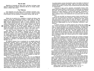 Foro de Apio
Significa el mercado de Apio como a 64 kms. de Roma. Aquí
algunos cristianos de Roma, habiendo oído de su venida, encon-
traron a Pablo, Hch. 28:15.
Tres Tabernas
Una estación en la Vía Apia, como a 48 Kms. de Roma, don-
de otros cristianos de Roma fueron a encontrar a Pablo al venir
él de Puteoli y de esa manera le animaron mucho, Hch. 28:15.
Roma
Roma era la capital de la república e imperio de Roma, más
tarde el centro del cristianismo latino, y desde 1871 ha sido la
capital de la república de Italia que vino a ser república en 1946.
Está situada principalmente sobre la ribera izquierda del río
Tíber, como a 24 kms. del mar. No se sabe la fecha de la primera
colonia establecida allí, pero fue en algún tiempo antes de la
fundación tradicional por Rómulo, quien mató a su hermano
Remus para poder él reinar solo. Estaba edificada en un cua-
drado de acuerdo con la costumbre latina y dos calles princi-
pales se cruzaban corriendo de este a oeste y de norte a sur.
Sus Siete Colinas, habitadas por tres diferentes naciones,
estaban unidas en una ciudad y rodeadas por un muro, por
Servio Tulio (578 a. de J.C.), quien también dividió a la ciudad
en cuatro regiones, las cuales coincidían con las cuatro tribus
de ciudadanos romanos. Roma se hizo una república en 508 a. de
J. C, y en 389 a. de J. C. fue capturada, saqueada y quemada por
los galos. La reedificaron pronto, pero las calles eran angostas,
irregulares y torcidas y así quedó hasta el tiempo de Nerón en
56-58 d. de J.C.
El imperio romano fue el resultado de un período largo de
crecimiento político, social y constitucional. Por 700 años hubo
lucha de clases. Paulatinamente la gente común ejercitó sus
derechos y logró una medida de justicia política, social, y legal,
pero no podían mantener una justicia equilibrada, y así la aris-
tocracia y la democracia necesitaban de una dirección y de un
poder regularizado. Esto fue la señal para la fundación del im-
perio, que algunos han llamado el logro más grandioso de las
edades. Ganó el dominio sobre casi todo el mundo, y por el he-
cho de arreglar los celos insignificantes de muchos de los pe-
queños principados, y de unirlos en un gran imperio, contribuyó
grandemente a la facilidad con la cual el evangelio se pudo ex-
tender en el tiempo de Cristo y sus apóstoles.
Durante el reinado de Nerón (54-68 d. de J. C.) la ciudad de
Roma fue casi totalmente destruida por un gran incendio y Nerón
se puso a reedificarla. Restauró las partes de la ciudad que habían
sido destruidas; hizo muchas nuevas calles anchas y derechas, y
construyó edificios grandes de piedra. Los emperadores que le
siguieron continuaron agrandando y embelleciendo la ciudad, pero
durante el reinado de Cómodo (180-192 d. de J. C), una gran
parte de ella fue destruida nuevamente por fuego. Hubo muchas
contiendas y luchas y muchos gobernadores prominentes entre
este tiempo y la calda del imperio del oeste (476 d. de J. C). Entre
los gobernadores estaba Constantino quien tuvo éxito en hacer al
cristianismo la religión del estado. Este fue el hecho más signi-
ficativo del período, y uno que trajo consecuencias perniciosas para
el cristianismo.
Durante el siglo quinto, grandes calamidades fueron infli-
gidas sobre Roma debido a la destrucción causada por los bárbaros
del norte. En el siglo sexto fue atacada por los godos bajo Totila.
Durante los siglos séptimo y octavo hubo hambre, terremotos, y
pestilencia, y cinco inundaciones del río Tíber desolaron la ciu-
dad y echaron fuera a los habitantes de una gran parte del sitio
antiguo.
Cerca del año 800, los romanos parecen haber recurrido al re-
cuerdo de sus instituciones anteriores. Organizaron una corpora-
ción, que recibía consejo más bien que órdenes del papa, quien
silenciosamente había usurpado el título de "Señor". La historia
de Roma pronto se fusionó con la historia de los pontífices, y la
Roma de la Edad Media fue una de vicisitudes, tumultos, y des-
trucción.
La Roma presente no puede trazarse más atrás que el Siglo
XVI. Tiene una población de 1.180.589 habitantes. Es importante
como la capital de Italia y el centro del catolicismo. El papa vive
allí. Los papas quedaron como prisioneros voluntarios del Vatica-
no por cerca de 60 años. En julio 25 de 1929 el papa salió del Va-
ticano por primera vez desde 1871. Algunos edificios nuevos han
sido construidos de tiempo en tiempo. Los habitantes son de mu-
chas clases, y la mayor parte de ellos tiene bajas normas morales.
Aun es peligroso pasar por ciertas partes de la ciudad, especial-
mente de noche.
No estamos seguros respecto del origen de la iglesia cristiana
de Roma, pero, probablemente, fue organizada por algunos judíos
que oyeron el evangelio y creyeron en el día de Pentecostés. La
membresía incluía judíos y gentiles, pero era considerada por
Pablo como una iglesia gentil. Estaba en una condición muy prós-
pera con la excepción de que los judíos cristianos no querían reco-
nocer a sus hermanos gentiles como siendo iguales que ellos en el
reino de Cristo, y algunos de los gentiles veían con desprecio a sus
hermanos judíos fanáticos e intolerables (14:3). Los judíos cris-
tianos estaban errados en cuanto a la doctrina cristiana, mientras
que a los gentiles les faltaba amor cristiano.
Cuando Pablo escribió la carta a los romanos, probablemente
de Corinto en la primavera de 58 d. de J. C, es evidente que él no
había estado allí, pero había hecho planes para ir. En su carta a
ellos Pablo discutió en todo su sentido la gran doctrina de la jus-
tificación por la fe, que era el corazón de su teología.
Un poco más tarde (cerca de 61 d. de J. C.) Pablo llegó a Roma
como un prisionero y estuvo allí en su primera encarcelación dos
años o más. Algunas de sus experiencias mientras estuvo allí nos
son dadas. Durante este tiempo escribió Efesios, Filipenses, Co-
losenses y Filemón, y en este tiempo o, más probablemente, en una
encarcelación más tarde allí, cerca de 67 o 68 d. de J. C. él escribió
Primera y Segunda a Timoteo, y Tito. Aquila y Priscila, con quie-
nes Pablo tuvo agradables relaciones, vinieron de allí.
Había judíos y gentiles en la iglesia, Rom. 1:6-13; 7:1.
Considerada como una iglesia gentil, 1:5-7, 13, 15.
 