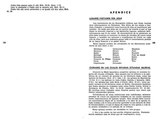 Pablo hizo planes para ir allí, Hch. 19:21; Rom. 1:13.
Dios le prometió a Pablo que le dejaría allí, Hch. 23:11.
Pablo fue allí como prisionero y se quedó allí dos años, Hch.
27, 28.
124
A P É N D I C E
LUGARES VISITADOS POR JESÚS
Las narraciones de los Evangelios indican que Jesús viajaba
muy extensamente en Palestina. Nos dicen de sus viajes a mu-
chas ciudades, y solamente unas cuantas de ellas se mencionan por
nombre. De modo que debe ser un asunto de interés el que se nos
llame la atención especial a los siguientes lugares, sabiendo defi-
nitivamente que él los visitó. El conocimiento de su presencia en
ellos debe levantar en nosotros un deseo de estudiar de nuevo estos
lugares, y también las acciones y enseñanzas de Cristo en cada
uno de ellos, para que podamos ganar todo el conocimiento posible
de su toque humano y su poder divino.
Estos lugares pueden ser estudiados en las discusiones ante-
riores de este libro, y son:
Betábara Dalmanuta Magdala
Betania Efraín Naín
Belén Egipto Nazaret
Betfagé Emaús Pozo de Jacob
Betsaida Gadara Sidón
Cesárea de Filipo Gergesa Sicar
Cana Jericó Tiro
Capernaum Jerusalén
CIUDADES EN LAS CUALES ESTABAN SITUADAS IGLESIAS
Durante la Edad Apostólica surgieron iglesias en muchos lu-
gares del mundo civilizado. Hay pasajes que se refieren a la exis-
tencia de un número de iglesias en un territorio dado, como las
iglesias de Galacia (Hch. 16:1; Gal. 1:2); las iglesias de Macedonia
(2 Cor. 8:1); las iglesias en toda Judea, Galilea y Samaría (Hch.
9:31); las iglesias por toda Siria y Cilicia (Hch. 15:41); otros pa-
sajes, aunque no los declaran como un hecho, claramente implican
que había iglesias en ciudades tales como Derbe, Listra, Iconio y
Antioquía de Pisidia, Hch. 14:19-25 (especialmente Vv. 21-23).
En muchas otras ciudades como Cesárea parece casi cierto que
fueron establecidas iglesias.
Volviéndonos de estas referencias más indefinidas, debemos
estudiar de nuevo las siguientes ciudades en las cuales sabemos
había organizaciones de iglesias locales. Este estudio debe buscar
un conocimiento digno de la condición y la obra de la iglesia en
cada ciudad, y de lo total, procurar aprender lo que delante de Dios
es recomendable y lo que es digno de culpa en una iglesia y cuál es
su misión verdadera y el método de su trabajo.
Estas iglesias pueden ser divididas en tres grupos.
1. Dos a las cuales no fue escrita ninguna epístola. Probable-
mente sabemos más de éstas que de cualesquiera otras.
 