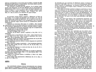 extensa investigación en las ruinas de la ciudad, y mucho ha sido
descubierto para apoyar el relato bíblico. Sin duda todavía quedan
muchos tesoros por ser descubiertos.
Nos interesa a nosotros por dos razones: fue el primer lugar
donde vivió Abraham, el cual dijo Esteban que se encontraba en
Mesopotamia (Hch. 7:2-4); y fue el lugar de donde Abraham con
Taré, su padre, y otros miembros de su familia salieron para
buscar un nuevo hogar en Canaán. Gen. 11:28-32; 12:1; 15:7;
Neh. 9:7. Era el centro de la idolatría de aquel tiempo.
Interés Bíblico
El principal interés bíblico respecto a Babilonia se basa en
dos hechos: (1) el origen de Abraham, que se traza a Ur, una de
las ciudades más viejas de Babilonia; (2) el hecho de que fue la
tierra del cautiverio de Israel y, por consiguiente, vino a ser para
Israel un segundo hogar donde muchos se establecieron perma-
nentemente.
Babilonia se menciona 250 veces en la Biblia. Hay muchas
referencias a ella en los libros históricos, y muchas veces es el tema
de la profecía, especialmente en Isaías, Jeremías, Daniel y Haba-
cuc. Las siguientes referencias mostrarán algo de la importancia
que el lugar tiene en las crónicas! bíblicas.
Comenzada por Nimrod, Gen. 10:10.
La torre de Babel, Gen. 11:1-9.
Amrafel, rey de Sinar, ayudó a capturar a Lot, Gen. 14:1 y
siguientes.
Famosa por su manufactura (Jos. 7:21); como centro de sa-
biduría (Dan. 2:12; 4:6); como un centro comercial (Isa. 43:14;
Ez. 17:4); por su grandeza (Dan. 4:30).
Ezequías mostró sus tesoros a los embajadores del rey de Ba-
bilonia (2 Rey. 20:12-18; 2 Crón. 32:27-31).
Los babilonios pusieron ídolos en Israel después del cautiverio
(2 Rey. 17:30, 34).
Ellos llevaron a Judá al cautiverio — tres invasiones abarcan-
do veinte años (2 Rey. 24—25; 2 Crón. 36; Jer. 39, 52; Mat. 1:11,
12, 17; Hch. 7:43).
Los profetas hablaron en contra de ella (Is. 13, 14, 47; 21:1-
10; 48:14, 20; Jer. 50—51).
Derrotada por Darío (Dan. 5:31).
Judá vuelve del cautiverio profetizado (Is. 48:20 en adelante),
llevado a cabo bajo Zorobabel (Esd. 1—2), bajo Esdras (Esd. 7—8),
bajo Nehemias (Neh. 1—2).
Usado en un sentido místico o simbólico (1 Ped. 5:13; Apoc.
14:8; 16:19; 17—18).
Sinar usado como equivalente a Babilonia (Is. 11:11; Dan. 1:
2; Zac. 5:11; Miq. 5:6).
ASIRÍA
Historia
Las autoridades antiguas difieren grandemente con referen-
cia al ascenso, al progreso, la extensión y la duración de este im-
perio. Pero su historia comienza con los sumos sacerdotes de Asur.
Al principio era una provincia de Babilonia hasta el tiempo de
Amurabi (1728-1686 a. de J. C), y no se ha determinado exacta-
mente cuándo se independizó. La primera capital fue Asur, en
la ribera derecha del río Tigris, como a 96 Kms. al sur de Nínive,
su capital posterior.
Como todas las demás naciones antiguas y guerreras su terri-
torio fue diferente en los distintos períodos de su historia. Pero
hablando en términos generales, de los tres grandes países era el
que estaba más al norte, y ocupaba el llano de Mesopotamia. Es-
taba limitado al norte por las montañas Nifates de Armenia, al
oriente por Babilonia; al sur por Media; al oeste por la vertiente
del río Eufrates. De norte a sur tenía como 450 Kms. y 257 Kms.
de este a oeste.
Era una tierra muy fértil y por consiguiente mantenía una
población grande. Esto, además, la hacía ser el centro de muy
importantes movimientos políticos. Muy pronto sus habitantes
alcanzaron gran prosperidad y un alto grado de civilización.
Este dato es declarado por muchos escritores antiguos y por
la investigación de hombres científicos. Hay ruinas de muchos
canales de irrigación, acueductos y ciudades poderosas. Las ruinas 11
demuestran que muchas ciudades estaban agrupadas alrededor de
Nínive, y en las riberas del río Tigris se han encontrado ruinas en
una distancia de 322 a 482 Kms.
Excavaciones recientes han mostrado que los asirios cono-
cían bien las artes y las ciencias. Era gente muy afanosa, con un
buen espíritu de ingenio y gracia, como también de buen gusto.
Hacían y usaban vidrio transparente y lentes de aumento.
Hubo cuatro períodos distintos en la historia de Asiría: (1)
El período primitivo, que comprende la fundación de la primera
colonia por Asur hasta el tiempo de Tiglath-Pileser I, cerca de
1120 a. de J. C. Durante este tiempo comerciantes y soldados asi-
rios viajaban hasta Capadocia. Se rebelaron y no solamente ga-
naron su independencia de Babilonia, sino que la dominaron.
Antes de que este período concluyera Babilonia se rebeló y rechazó
a los conquistadores asirios de su país. (2) El imperio antiguo de
Tiglath-Pileser I, 1120 a. de J. C. a Pul (o Tiglath-Pileser III),
745 a. de J. C. Después de la muerte de Tiglath-Pileser I el país
declinó y cayó bajo el poder de los árameos. Más tarde revivió
bajo reyes fuertes, como Salmanasar II, y dominó países tales
como Siria, incluyendo Fenicia, Edom, y Filistea; también Arme-
nia y Tarso de Cilicia. Otra vez la nación decayó hasta que Ti-
glath-Pileser II la restableció. (3) El segundo imperio desde Ti-
glath-Pileser III, 745 a. de J. C, hasta el rey Esarhadón, 681 a. de
J. C. Este segundo imperio fue fundado por Tiglath-Pileser III,
cuya política era hacer un imperio de toda el Asia occidental,
mantenerlo unido por leyes fiscales y poder militar, y asegurar
para los mercaderes de Nínive el comercio del mundo. Samaría,
Damasco, Neftalí, la capital hetea, y Babilonia, todas fueron ven-
cidas por él y por su sucesor, antes del fin de este período. (4) El
cuarto período y la caída del imperio, desde Esarhadón, 681 a. de
J. C, hasta un sitio por los medos, babilonios y escitas que duró
dos años, al fin fue derrotado en 609 a. de J. C. Bajo el mando de
Esarhadón el segundo imperio alcanzó su más grande prosperidad,
aun conquistando Egipto y haciéndolo tributario de Asiría. Pero
cuando su hijo Asur-bani-pal lo sucedió, el lujo y la extravagancia
 