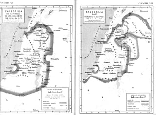 MANCHA XII
PALESTI N A
EN EL PERIODO
DE LOS MACABEOS
(168 - 63 a. de J. C.)
r»f"iational Cop/"gM íetwed. Áll RighFi Ififi.fJ
T¡ro° O
*
Tolemai
Dora°
** Torre Estratoc
^
¡S*. y
Damasco
i
- » •
oRafón
oCarnaim
oBosor
Bosra0
Bostra
O +>
•y
Samaría0
yo
Faratón?o oSiquem
^Coreac
Antípatriso Alexa^driurS-2
Asofón? . Gerasa
oAmatus °
oRagaba
m
70
Lidao Modein c
<?f
"?, ,
Jamma0 Gozara Cafar .y..O oDok
Cedrón'o o saloma%A
M
acmos °Je r ¡c r ) o !>.
A k Acarón' Masefa? Adasa c
AZOÍOO C
cJerusalén Somagao
" "  J U O
í oHircama oMedeba
Ascalóno I Betzacaria° 1 Be,basl
u b a
. . . ~V-''Mar¡sa° &
Betsura °Lemba
Antedono — . .
Acto* &
Hebrón {Mar
Filadelfia
- ir
°Macaerus
Gazac
U M Muerto
Rafi.
°Alusa
00r¡ba?
Oribda?
¿~ Atone?
''"Tone?
oOronai?
Zoar
Zara
A/ ^>
Petra,
ESCALA EN KILÓMETROS
0 8
bmfc
16 32 48
LA LINEA FRONTERIZA MUESTRA
LA EXTENSIÓN MÁXIMA DEL REINO
MACABEO BAJO ALEJANDRO JANEUS
(103 76 a de J O
REINO DE
ALEJANDRO JANEUS
CIUDAD LIBRE
CIUDADES Y VILLAS
PLANCHA XIII
P A L E S T I N A
BAJO
HERODES EL GRANDE
(40-4 a. de J. C.)
Sidóno
. y
T¡ro°
O
Ecdipa^to
<
<
•
• T o l e m a i d a 0
""
• • 11
oPan»ai f
Damasco
O
O
*
t
V
J* Taricaea
Magdalo
Arbela°
-&>-*. s
j r ' s
° W1 Hipos?
•%/^oGoba „Nazaret ¿>
<£. MTE Godarao
Doro° O TABOR
«i y
^ y oGamala' -^ £ -
O
°^'
Canato,
oEscitópolis
oP.lla
"^ Cesarea0
** Torre de Estrato J
<v S^bastpQ _,
Samaría '
* Apoloniao MTE. GERIZIM+ „ ,
H: A n t i p a t r i s 0 - oAlexandri
t» Jopeo > oFasaelis * 1
JamnicT
Azotoo
°Gazara JeriCO0
£
°Jerusalén
< , M
B
5!,é n o
Hircania
Ascalón0
/?• ¿JHerodiumo
¡N M Moriíao O E A
#
Esebón
Esbus
Antedono
Gaza°
Rafia .
Callirhoe
Adorao oHebrón < M f l
' ° ° * a c a e r u s
Muerto)
 M £ Masada
30' -
8
&
Petra,,,
ESCALA EN KILÓMETROS
0 8 16 32 48
U u U I — I I 1 i
REINO DE
HERODES El GRANDE
DECAPOLIS
CIUDAD LIBRE
CIUDADES Y VILLAS
 
