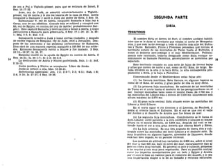 de oro a Pul o Tiglath-pileser, para que se retirara de Israel, 2
Rey. 15:17-22.
Acaz, rey de Judá, se sometió voluntariamente a Tiglath-
pileser, rey de Asiría y le dio los tesoros de la casa de Dios. Asiría
conquistó a Damasco y salvó a Judá del poder de Siria, 2 Rey. 16.
Salmanasar V, rey de Asiría, conquistó Samaría e hizo rey a
Oseas, uno de sus subditos. Cuando éste se sublevó y conspiró con
Só, rey de Egipto, en contra del rey de Asiría( probablemente Sar-
gón). Este capturó Samaría y llevó cautivo a Israel a Asiría, y trajo
extranjeros a Samaría para gobernarla, 2 Rey. 17:1-18; 12; Is. 20:
1; Miq. 5:5, 6; Esd. 4:2.
Senaquerib invadió a Judá y tomó ciertas ciudades, y después
de recibir regalos de Ezequías, rey de Judá, sitió a Jerusalén. Des-
pués de las amenazas y las palabras jactanciosas de Rabsaces,
Dios obró de una manera especial matando a 185.000 de sus solda-
dos. Entonces Senaquerib volvió a Nínive y fue matado. 2 Rey.
18:13—19:37; Is. 36, 37.
Ezequías confió en la ayuda de Egipto en contra de Asiría. 2
Rey. 18:21; Is. 30:1-7; 31:1-3; 36:4-6.
La destrucción de Asiría y Nínive profetizada. Nah. 1—3; Sof.
2:13-15.
Joñas predica y Nínive se arrepiente. Libro de Joñas.
Jesús se refiere a ella, Mat. 12:39-41.
Referencias especiales: Jon. 1:2; 2:2-7; 3:3; 4:11; Nah. 1:8;
2:6; 3:18; Is. 37:37; 2 Rey. 19:36.
SEGUNDA PARTE
SIRIA
TERRITORIO
El nombre Siria se deriva de Suri, el nombre antiguo babiló-
nico que se le daba al territorio que estaba al norte de Mesopota-
mia, y que más tarde desingó a todo el distrito más allá del Eufra-
tes y Tarso. Estrabón, Plinio y Ptolomeo pensaban que incluía el
territorio entero de las montañas de Tarso hasta el Eufrates, y
entre el desierto siro-arábigo y el mar Mediterráneo. Política-
mente este territorio, todavía designado como Siria aunque co-
múnmente es llamado Palestina, generalmente se menciona por
separado.
Este territorio consiste en una serie de fajas de tierras bajas
y altas que corren de norte a sur, como de 611 Kms. de largo. Es-
taba dividido en la alta y la baja Siria; la alta correspondía pro-
piamente a Siria, y la baja a Palestina.
Comenzando desde el Mediterráneo estas fajas son:
(1) La llanura marítima. Esta llanura en algunos lugares es
como de 16 Kms. de ancho, y gran parte de ella es muy fértil.
(2) La primera faja montañosa. Se extiende de las montañas
de Tarso en el norte hasta el desierto de las peregrinaciones en el
sur. Incluye montañas tales como el monte Casio, de 1.753 ms. y
las montañas del Líbano más o menos de 1.524 ms. alcanzando una
altura máxima de 2.676 ms.
(3) El gran valle central. Está situado entre las montañas del
Líbano y Anti-Líbano.
En el norte sigue el río Orontes y el Leontes, de Baalbek, y
dobla al oriente hacia el Eufrates. En el sur se une con el valle
del Jordán y el desierto de Arabia que fue brazo de mar.
(4) La segunda faja montañosa. Comúnmente se le llama el
Anti-Líbano; corre paralela a la otra cordillera y alcanza su mayor
altura en el monte Hermón, de 2.804 ms., después del cual se ex-
tiende hacia el sur a una gran meseta que abarca Moab y Edom.
(5) La faja oriental. Es una tira angosta de tierra rica y cul-
tivable entre las montañas del Anti-Líbano y el desierto sirio. Es
muy fructífera en algunos lugares; alrededor de Damasco, donde
está tan bien regado, es un paraíso terrenal.
Los cambios de altitud tan variables de 2.800 ms. sobre el nivel
del mar a casi 400 ms. bajo el nivel del mar, naturalmente dan al
pulN un clima muy variado. En general es seco y caliente, propenso
it IIIÍI .sequías y con muy poca vegetación. Pero su posición central
•Mitre los Imperios mesopotamios por un lado y Egipto y Arabia
por el otro lo hizo un camino para el comercio del mundo, y le dio
nuil linjxjrtancla mayor a la de su tamaño y recursos naturales.
 