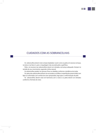 13 
Cuidados com as sobrancelhas 
As sobrancelhas devem estar sempre depiladas ( assim como os pelos em excesso no buço, 
na testa e nas faces ), pois a maquilagem não esconde pelos supérfluos. 
Pelos em excesso nas sobrancelhas devem ser retirados com pinça adequada. Sempre no 
sentido do seu crescimento, seguindo a linha natural. 
As sobrancelhas podem ser grossas, finas ou rebeldes conforme a tendência da moda. 
Os pelos das sobrancelhas devem ser escovados e as falhas e imperfeições preenchidas com 
lápis ou esfumadas com sombra de cores apropriadas, logo após a uniformização da pele. 
As sobrancelhas devem estar em harmonia com o rosto e os pelos devem ser retirados 
conforme o formato do rosto. 
 