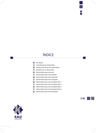 5 
índice 
Introdução 
Centralização de sobrancelhas 
Equilíbrio das linhas das sobrancelhas 
Cuidados com a sobrancelha 
Sobrancelhas para rosto oval 
Sobrancelhas para rosto redondo 
Sobrancelhas para rosto quadrado 
Sobrancelhas para rosto retangular 
Sobrancelhas para rosto triangular tipo 1 
Sobrancelhas para rosto triangular tipo 2 
Sobrancelhas para rosto hexagonal tipo 1 
Sobrancelhas para rosto hexagonal tipo 2 
Sobrancelhas para rosto losangular 
CURSOS LIVRES 
5 
7 
9 
11 
13 
15 
17 
19 
21 
23 
25 
27 
29 
 