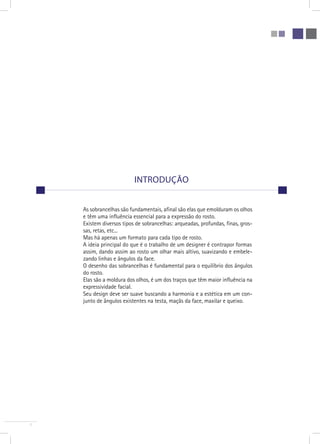 7 
introdução 
As sobrancelhas são fundamentais, afinal são elas que emolduram os olhos 
e têm uma influência essencial para a expressão do rosto. 
Existem diversos tipos de sobrancelhas: arqueadas, profundas, finas, gros-sas, 
retas, etc... 
Mas há apenas um formato para cada tipo de rosto. 
A ideia principal do que é o trabalho de um designer é contrapor formas 
assim, dando assim ao rosto um olhar mais altivo, suavizando e embele-zando 
linhas e ângulos da face. 
O desenho das sobrancelhas é fundamental para o equilíbrio dos ângulos 
do rosto. 
Elas são a moldura dos olhos, é um dos traços que têm maior influência na 
expressividade facial. 
Seu design deve ser suave buscando a harmonia e a estética em um con-junto 
de ângulos existentes na testa, maçãs da face, maxilar e queixo. 
 