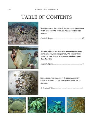 TABLE OF CONTENTS
NET MOVEMENT RATES OF ACANTHOPLEURA GRANULATA
WHEN SHELTER AND FOOD ARE PRESENT WITHIN THE
HABITAT
Caitlin B. Raynor…..……………………………….……43
DISTRIBUTION, LENGTH-WEIGHT RELATIONSHIP, BUR-
ROWING RATES, SIZE FREQUENCY, AND COLORATION
FREQUENCY OF DONAX DENTICULATUS IN DISCOVERY
BAY, JAMAICA
Megan A. Sporre…..………………………….……….…47
SHELL EXCHANGE MODELS IN CARIBBEAN HERMIT
CRABS, COENOBITA CLYPEATUS: NEGOTIATOR OR AG-
GRESSOR
D. Cristina O’Shea…..…………………………….……55
STUDIES IN CORAL REEF ECOLOGYviii
 
